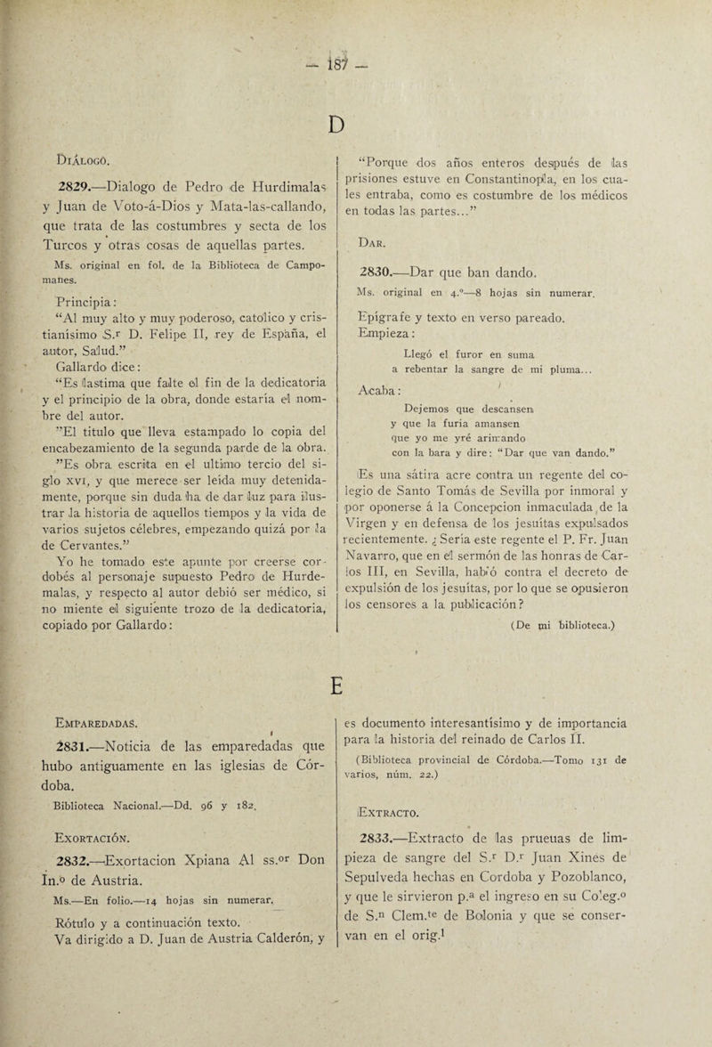 Dialogó. 2829.—Dialogo de Pedro de Hurdimalas y Juan de Voto-á-Dios y Mata-las-callando, que trata de las costumbres y secta de los Turcos y otras cosas de aquellas partes. Ms. original en fol. de la Biblioteca de Campo- manes. Principia: “Al muy alto y muy poderoso1, católico y cris¬ tianísimo ,S.r D. Felipe II, rey de España, el autor, Salud.” Gallardo' dice: “Es lastima que falte el fin de la dedicatoria y el principio de la obra, donde estaría el nom¬ bre del autor. ”E1 titulo que lleva estampado lo copia del encabezamiento de la segunda par de de la obra. ”Es obra, escrita en el ultimo tercio del si¬ glo xvi, y que merece ser leída muy detenida¬ mente, porque sin duda (ha de dar iluz para ilus¬ trar la historia de aquellos tiempos y la vida de varios sujetos célebres, empezando quizá por la de Cervantes.” Yo he tomado este apunte por creerse cor ¬ dobés al personaje supuesto Pedro de Hurde- malas, y respecto al autor debió ser médico, si no miente el siguiente trozo de la dedicatoria, copiado por Gallardo: “Porque dos años enteros después de las prisiones estuve en Constantinoplla,, en los cua¬ les entraba, como es costumbre de los médicos en todas las partes...” Dar. 2830—Dar que ban dando. Ms. original en 4°—8 hojas sin numerar. Epígrafe y texto en verso pareado. Empieza : Llegó el furor en suma a rebentar la sangre de mi pluma... Acaba : Dejemos que descansen y que la furia amansen que yo me yré ariirando con la bara y dire: “Dar que van dando.” (Es una sátira acre contra un regente del co¬ legio de Santo Tomás de Sevilla por inmoral y por oponerse á la Concepción inmaculada de la Virgen y en defensa de los jesuítas expulsados recientemente. ¿ Sería este regente el P. Fr. Juan Navarro, que en el sermón de las honras de Car¬ los III, en Sevilla, habió contra el decreto de expulsión de los jesuítas, por lo que se opusieron los censores a la. publicación? (De mi biblioteca.) E r Emparedadas. I 2831. —Noticia de las emparedadas que hubo antiguamente en las iglesias de Cór¬ doba. Biblioteca Nacional.—Dd. 96 y 182. Exortación. 2832. —Exortacion Xpiana Al ss.or Don In.° de Austria. Ms.—En folio.—14 hojas sin numerar. Rótulo y a continuación texto. Va dirigido a D. Juan de Austria Calderón, y es documento interesantísimo y de importancia para la historia del reinado de Carlos II. (Biblioteca provincial de Córdoba.—Tomo 131 de varios, núm. 22.) Extracto. * 2833.—Extracto de 'las prueuas de lim¬ pieza de sangre del S.r D.r Juan Xines de Sepulveda hechas en Córdoba y Pozoblanco, y que le sirvieron p.a el ingreso en su Co’.eg.0 de S,n Clem.te de Bolonia y que se conser¬ van en el orig.1