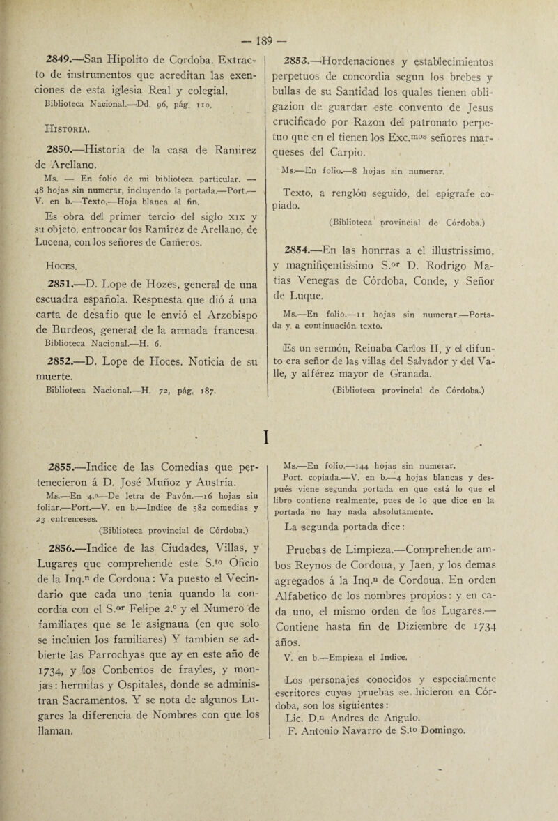 2849. —'San Hipólito de Córdoba. Extrac¬ to de instrumentos que acreditan las exen¬ ciones de esta iglesia Real y colegial. Biblioteca Nacional.—Dd. 96, pág. no, Historia. 2850. —Historia de la casa de Ramírez de Arellano. Ms. — En folio de mi biblioteca particular. — 48 hojas sin numerar, incluyendo la portada.—Port.— V. en b.—Texto.—Hoja blanca al fin. Es obra dd primer tercio del siglo xix y su objeto, entroncarlos Ramírez de Arellano, de Lucena, con los señores de Cameros. Hoces. 2851. —D. Lope de Hozes, general de una escuadra española. Respuesta que dió á una carta de desafio que le envió el Arzobispo de Burdeos, general de la armada francesa. Biblioteca Nacional.—H. 6. 2852. —D. Lope de Hoces. Noticia de su muerte. Biblioteca Nacional.—H. 72, pág, 187. 2855. —Indice de las Comedias que per¬ tenecieron á D. José Muñoz y Austria. Ms..-—En 4.0-—De letra de Pavón.—16 hojas sin foliar.—Port.—V. en b.—Indice de 582 comedias y 23 entremeses. (Biblioteca provincial de Córdoba.) 2856. —Indice de las Ciudades, Villas, y Lugares que comprehende este S.t0 Oficio de la Inq.n de Cordoua: Va puesto él Vecin¬ dario que cada uno tenia quando la con¬ cordia con el S.ar Felipe 2° y el Numero de familiares que se le asignaua (en que solo se incluien los familiares) Y también se ad- bierte las Parrochyas que ay en este año de 172,4, y los Conbentos de frayles, y mon¬ jas: h ermitas y Ospitales, donde se adminis¬ tran Sacramentos. Y se nota de algunos Lu¬ gares la diferencia de Nombres con que los llaman. 2853. —¡Hordenaciones y establecimientos perpetuos de concordia según los brebes y bullas de su Santidad los quales tienen obli- gazion de guardar este convento de Jesús crucificado por Razón del patronato perpe¬ tuo que en el tienen los Exc.mos señores mar¬ queses del Carpió. Ms.—En folio.—8 hojas sin numerar. Texto, a renglóai seguido, del epígrafe co¬ piado. (Biblioteca provincial de Córdoba.) 2854. —En las honrras a el illustrissimo, y magnifigenfisísimo S.or D. Rodrigo Ma¬ tías Venegas de Córdoba, Conde, y Señor de Luque. Ms.'—En folio.—11 hojas sin numerar.—Porta¬ da y, a continuación texto. Es un sermón, Reinaba Carlos II, y el difun¬ to era señor de las villas del Salvador y del Va¬ lle, y alférez mayor de Granada. (Biblioteca provincial de Córdoba.) Ms.—En folio,—144 hojas sin numerar. Port. copiada.—V. en b.—4 hojas blancas y des¬ pués viene segunda portada en que está lo que el libro contiene realmente, pues de lo que dice en la portada no hay nada absolutamente. La segunda portada dice: Pruebas de Limpieza.—Comprehende am¬ bos Reynos de Cordoua, y Jaén, y los demas agregados á la Inq.n de Cordoua. En orden Alfabético de los nombres propios: y en ca¬ da uno, el mismo orden de los Lugares.— Contiene hasta fin de Diziembre de 1734 años. V. en b.—Empieza el Indice. Los personajes conocidos y especialmente escritores cuyas pruebas se hicieron en Cór¬ doba, son los siguientes: Lie. D.n Andrés de Angulo. F. Antonio Navarro de S.t0 Domingo.