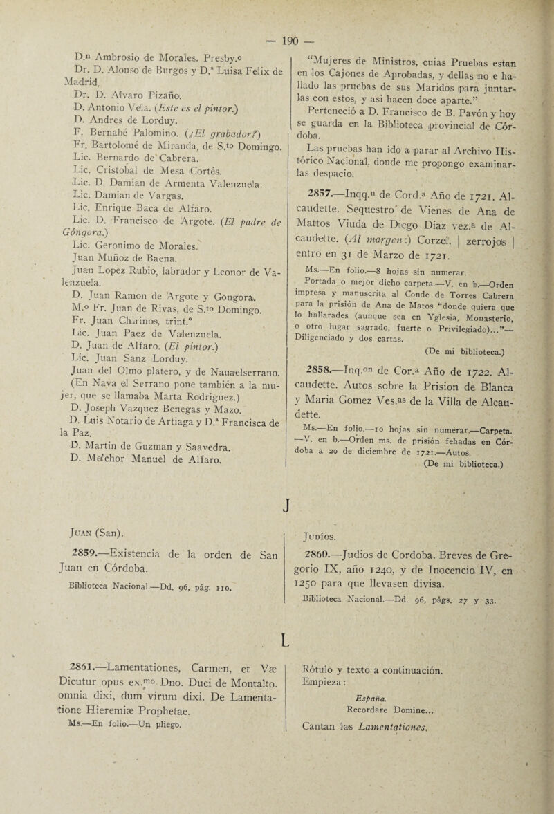 D.n Ambrosio de Morales. Presby.o Dr. D. Alonso de Burgos y D.ft Luisa Fellix de Madrid. Dr. D. Alvaro Pizaño. D. Antonio Vela. (Este es el pintor.) D. Andrés de Lorduy. F. Bernabé Palomino. (¿El grabador?) Fr. Bartolomé de Miranda, de S,t° Domingo. Lie. Bernardo de Cabrera. Lie. Cristóbal de Mesa Cortés. Lie. D. Damian de Armenia Valenzuela. Lie. Damian de Vargas. Lie. Enrique Baca de Alfaro. Lie. D. Francisco de Argote. (El padre de Góngora.) Lie. Gerónimo de Morales. Juan Muñoz de Baena. Juan López Rubio, labrador y Leonor de Va¬ lenzuela. D. Juan Ramón de Argote y Gongora. M.° Fr. Juan de Rivas, de S.t0 Domingo. Fr. Juan Chirinos, trint.0 Lie. Juan Paez de Valenzuela. D. Juan de Alfaro. (El pintor.) Lie. Juan Sanz Lorduy. Juan del Olmo platero, y de Nauaelserrano. (En Nava el Serrano pone también a la mu¬ jer, que se llamaba Marta Rodríguez.) D. Joseph Vázquez Benegas y Mazo. D. Luis Notario de Artiaga y D.a Francisca de la Paz. D. Martin de Guzman y Saavedra. D. Melchor Manuel de Alfaro. Juan (San). 2859.—Existencia de la orden de San Juan en Córdoba. Biblioteca Nacional.—Dd. 96, pág. no. 2861.—Lamentationes, Carmen, et Vse Dicutur opus ex.™. Dno. Duci de Montalto. omnia dixi, dum virum dixi. De Lamenta- tione Hieremiae Prophetae. Ms.—En folio.—Un pliego. “Mujeres de Ministros, cuias Pruebas están en los Cajones de Aprobadas, y dellas no e ha¬ llado las pruebas de sus Maridos ipara juntar¬ las con estos, y asi hacen doce aparte.” Perteneció a D. Francisco de B. Pavón y hoy se guarda en la Biblioteca provincial de Cór¬ doba. Las pruebas han ido a parar al Archivo His¬ tórico I\ acional, donde me propongo examinar¬ las despacio. 2857. Inqq.n de Cord.a Año de 1721. Al- caudette. Sequestro' de Vienes de Ana de Mattos Viuda de Diego Diaz vez.a de Al- caudette. (Al margen:) Corzo!. | zerrojols | entro en 31 de Marzo de 1721. Ms. En folio.—8 hojas sin numerar. Portada o mejor dicho carpeta.—V. en b.—Orden impresa y manuscrita al Conde de Torres Cabrera para la prisión de Ana de Matos “donde quiera que lo hallarades (aunque sea en Yglesia, Monasterio, o otro lugar sagrado, fuerte o Privilegiado)...”— Diligenciado y dos cartas. (De mi biblioteca.) 2858. —Inq.°n ¿g Cor.a Año de 1722. Al- caudette. Autos sobre la Prisión de Blanca y Maria Gómez Ves.as de la Villa de Alcau- dette. Ms. En folio.—10 hojas sin numerar.—Carpeta. —V. en b.—Orden ms. de prisión fehadas en Cór¬ doba a 20 de diciembre de 1721.—Autos. (De mi biblioteca.) Judíos. 2860.—Judíos de Córdoba. Breves de Gre¬ gorio IX, año 1240, y de Inocencio IV, en 1250 para que llevasen divisa. Biblioteca Nacional.—Dd. 96, págs. 27 y 33. Rótulo y texto a continuación. Empieza : España. Recordare Domine... Cantan las Lamentationes,