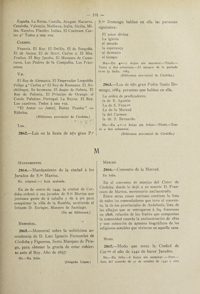 España. La Reina. Castilla. Aragón. Na.varra. Cataluña. Valencia. Mallorca. Italia.. Sicilia. Mi¬ lán. Ñapóles. Flandes. Indias. El Confesor. Car¬ los 2.0 Todos a una voz. Carmen. Francia. El Rey. El Delfín. El de Borgoña. El de Anjou. El de Berri. Carlos 2. Eli M.to. Frollan. El Rey Jacobo. El Marques de Cama- rassa. Los Padres de la Compañía. Los Fran¬ ceses. Vze. El Rey de Alemania. El Emperador Leopoldo'. Felipe 4.0 Cabios 2.0 El Rey de Romanos. El, Ar¬ chiduque. Su hermano. El duque de iSaboia. El Rey de Polonia. El Principe de Orange. el Conde Palatino. Portugal. La Reyna. El Rey. Los cautivos. Todos á una voz. ‘El Autor = Amici, Bonus Pasoha.” = Rúbrica. (Biblioteca provincial de Córdoba.) ~ 1 i ! : * 1 ; ¡<H -í ! J - • JLl J Loa. ! 2862.—Loa en la fiesta de nro gran P.e S.to Domingo hablan en ella las personas siguientes: El amor divino La iglesia el mundo la esperanza el demonio el tiempo Ms.i—En ¿4 o—7 hojas sin numerar.—Título.— Texto a dos columnas.—Al margen de ta portada tiene la fecha. 1684. (Biblioteca provincial de Córdoba.) # 2863.—Loa de nro gran Padre Santo Do¬ mingo, 1684. personas que hablan en ella. La orden de predicadores, ila de S. Agustín La de S. Fran.co La de lia Merced la del Carmen la de S. Bernardo. Ms.—En 4.0—7 hojas sin foliar.—Título.—Tex¬ to a dos columnas. (Biblioteca provincial de Córdoba.) M Mandamiento. 2864. —Mandamiento de la ciudad á los Jurados de S.ta Marina. Ms. original.—1 hoja apaisada. En 20 de enero de 1444, la ciudad de Cór¬ doba ordenó á sus jurados de SE Marina que juntasen gente de á caballo y de á pie para conquistar la villa de la Rambla, asistiendo al Infante D. Enrique, Maestre de Santiago. (De mi biblioteca.) Memorial. 2865. —Memorial sobre 'la nobilísima as¬ cendencia de D. Luis Ignacio Fernandez de Córdoba y Figueroa, Sesto Marques de Prie¬ go, para obtener la gracia de estar cubier¬ to ante d Rey. Año de 1657. Ms,—En folio. (Delgado López.) Merced. 2866. —-Convento de la Merced. En folio. En el convento de monjas del Cister de Córdoba, donde lo dejó a su muerte D. Fran¬ cisco de Marios, mercenario exclaustrado. Entre otras cosas curiosas contiene la lista de todos los comendadores que tuvo el conven¬ to, la de dos provinciales de Andalucía, lista de las alhajas que se entregaron á los franceses en 1808, relación de los frailes que componían la comunidad cuando la exclaustración dé 1810 y una colección de apuntes biográficos de los religiosos notables que vivieron en aquella casa. Modo. 2867. —Modo que tenia la Ciudad de Cor.ua el año de 1442 de hacer Jurados. Ms.—En folio.—8 hojas sin numerar. — Port.— Acta del acuerdo de 31 de octubre de 1442 y otra