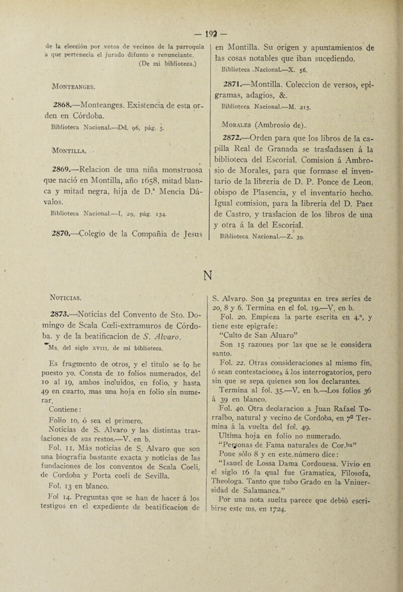 de la elección por votos de vecinos de la parroquia a que pertenecía el jurado difunto o renunciante. (De mi biblioteca.) Monteanges. 2868. —Monteanges. Existencia de esta or¬ den en Córdoba. Biblioteca Nacional.—Dd, 96, pág. 5. 1 Montilla. • % 2869. —Relación de una niña monstruosa que nació en Montilla, año 1658, mitad blan¬ ca y mitad negra, bija de D.a Mencía Dá- valos. Biblioteca Nacional.—I, 29, pág. 134. 2870. —Colegio de la Compañía de Jesús en Montilla. Su origen y apuntamientos de las cosas notables que iban sucediendo. Biblioteca .Nacional.—X. 56. 2871. —Montilla. Colección de versos, epi¬ gramas, adagios, &. Biblioteca Nacional.—M. 215. • ( Morales (Ambrosio de). 2872. —Orden para que los libros de la ca¬ pilla Real de Granada se trasladasen á la biblioteca del Escorial. Comisión á Ambro¬ sio de Morales, para que formase el inven¬ tario de la librería de D. P. Ponce de León, obispo de Plasencia, y el inventario hecho. Igual comisión, para la librería del D. Paez de Castro, y traslación de los libros de una y otra á la del Escorial. Biblioteca Nacional.—Z. 39. N Noticias. 2873.—'Noticias del Convento de Sto. Do¬ mingo de Sea'la Cceli-extramuros de Córdo¬ ba. y de la beatificación de A. Alvaro. Ms. del siglo XVIII, de mi biblioteca. Es fragmento de otros, y el título se !q he puesto yo. Consta de 10 folios numerados, del 10 al 19, ambos incluidos, en folio, y hasta 49 en cuarto, mas una hoja en folio sin nume¬ rar. Contiene: Folio 10, ó sea el primero. Noticias de S. Alvaro y las distintas tras¬ laciones de sus restos.—V. en b. Fol. 11. Más noticias de S. Alvaro que son una biografía bastante exacta y noticias de las fundaciones de los conventos de Scala Coeli, de Córdoba y Porta coeli de Sevilla.. Fol. 13 en blanco. Fol 14. Preguntas que se lian de hacer á los testigos en el expediente de beatificación de S. Aflvarq. Son 34 preguntas en tres series de 20, 8 y 6. Termina en el fol. 19.—V. en b. Fol. 20. Empieza la parte escrita en 4.0, y tiene este epígrafe: “Culto de San Aluaro” Son 15 razones por las que se le considera santo. Fol. 22. Otras consideraciones al mismo fin, ó sean contestaciones á los interrogatorios, pero sin que se sepa, quienes son líos declarantes. Termina al fol. 35.—V,. en b.—Los folios 36 á 39 en blanco. Fol. 40. Otra declaración a Juan Rafael To~ rrálbo, natural y vecino de Córdoba, en y2 Ter¬ mina á la vuelta del fol. 49. Ultima hoja en folio no numerado. “Perdonas de Fama naturales de Cor.ba” Pone sólo 8 y en este número dice: “Isauel de Lossa Dama Cordouesa. Vivió en el siglo 16 ila qual fue Gramática, Filosofa, The ologa. Tanto que tubo 'Grado en la Vniuer- sidád de Salamanca.” Por una nota suelta parece que debió escri¬ birse este ms. en 1724.