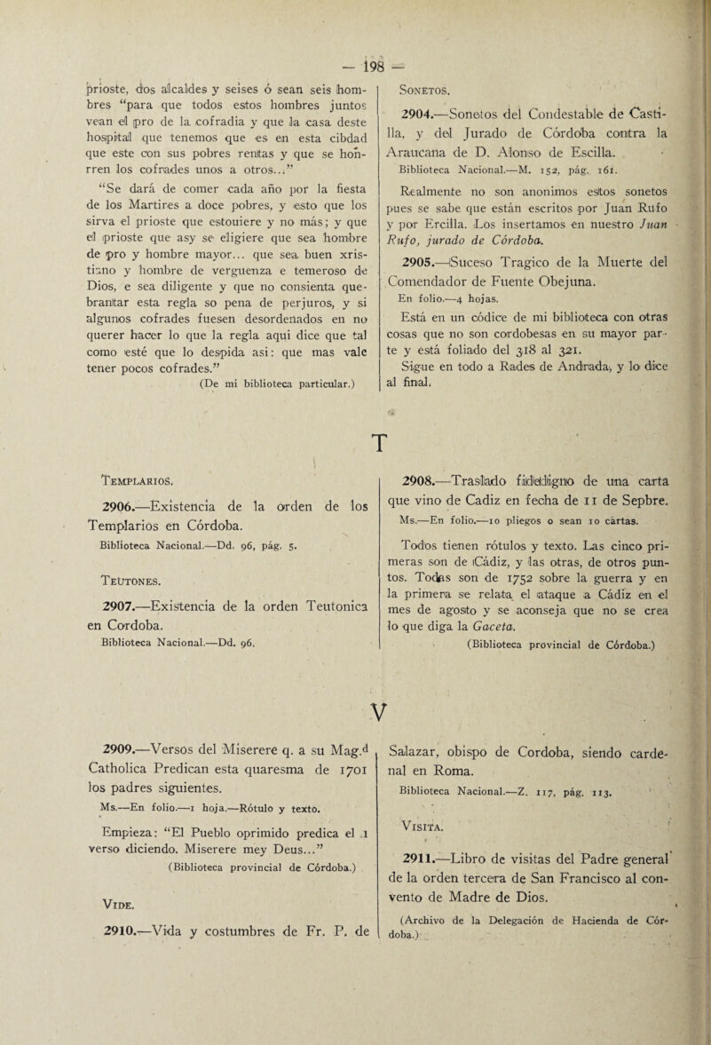 prioste, d'os alcaldes y seises ó sean seis hom¬ bres “para que todos estos hombres juntos vean el pro de la. cofradía y que la casa deste hospital que tenemos que es en esta cibdad que este con sus pobres rentas y que se hon- rren los cofrades unos a otros...” “Se dará de comer cada año por la fiesta de los Mártires a doce pobres, y esto que los sirva el prioste que estouiere y no más; y que el prioste que asy se eligiere que sea hombre de pro y hombre mayor... que sea buen xris- tiano y hombre de vergüenza e temeroso de Dios, e sea diligente y que no consienta que¬ brantar esta regla so pena de perjuros, y si algunos cofrades fuesen desordenados en no querer hacer lo que la regla aqui dice que tal como esté que lo despida asi: que mas vale tener pocos cofrades.” (De mi biblioteca particular.) SO'NETOS. 2904. —Sonetos del Condestable de Casti¬ lla, y del Jurado de Córdoba contra la Araucana de D. Alonso de Escilla. Biblioteca Nacional.—M. 152, pág. 161. Realmente no son anónimos esltos sonetos pues se sabe que están escritos por Juan Rufo y por Ercilla. Los insertamos en nuestro Juan Rufo, jurado de Córdoba. 2905. —Suceso Trágico de la Muerte del Comendador de Fuente Obejuna. En folio.—4 hojas. Está en un códice de mi biblioteca con otras cosas que no son cordobesas en su mayor par ¬ te y está foliado del 318 al 321. Sigue en todo a Rades de Andnada, y lo dice al final, T 1 I Templarios, 2906. —Existencia de la orden de los Templarios en Córdoba. Biblioteca Nacional.—Dd. 96, pág. 5. Teutones. 2907. —Existencia de la orden Teutónica en Córdoba. Biblioteca Nacional.—Dd. 96. 2908.—Traslado firiódiigno de una carta que vino de Cádiz en fecha de 11 de Sepbre. Ms.—En folio.—10 pliegos o sean 10 cartas. Todos tienen rótulos y texto. Las cinco pri¬ meras son de iCádiz, y las otras, de otros pun¬ tos. Todas son de 1752 sobre la guerra y en la primera se relata el ataque a Cádiz en el mes de agosto y se aconseja que no se crea lo que diga la Gaceta. (Biblioteca provincial de Córdoba.) V 2909. —Versos del Miserere q. a su Mag.d Catholica Predican esta quaresma de 1701 los padres siguientes. Ms.—En folio.—1 hoja.—Rótulo y texto. Empieza: “El Pueblo oprimido predica el 1 verso diciendo. Miserere mey Deus...” (Biblioteca provincial de Córdoba.) VlI>E. 2910. —Vida y costumbres de Fr. P. de Salazar, obispo de Córdoba, siendo carde¬ nal en Roma. Biblioteca Nacional.—Z. 117, pág. 113. Visita. ♦ a. . M'l 2911.—Libro de visitas del Padre general de la orden tercera de San Francisco al con¬ vento de Madre de Dios. (Archivo de la Delegación de Hacienda de Cór¬ doba.)