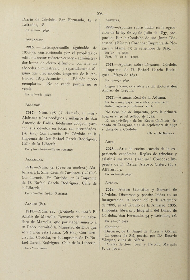 Apuntes. Diario de Córdoba, San Fernando, 14, y Letrados, 18. En 12.0—11 págs. Aguinaldo, 2916. — Estemporeanillo aguinaldo de 1872-73, confeccionado por el propietario- editor-director-redactor-censoir - administra¬ dor-lector de cierto difunto... contiene un abecedario muestrario, y separadamente al¬ guno que otro modelo. Imprenta de la Ac¬ tividad. 1873. Asonaicas, 4.—Edición, 1.000 ejemplares. — No se vende porque no se vende. En 4.0—161 págs. Alabanza. 2917. —Núm. 178. (S. Antonio, en mad.) Alabanza á los prodigios y milagros de San Antonio de Padua, fidelísimo abogado para con sus devotos en todas sus necesidades. (Al fin:) Con licencia: En Córdoba en la , Imprenta de Don Rafael García Rodríguez, Calle de la Librería. En 4.0—2 hojas.—Es un romance. Alabanzas. 2918. —Núm. 54. (Cruz en madera.) Ala¬ banzas á la Sma. Cruz de Carabaca. (Al fin:) Con licencia: En Córdoba, en la Imprenta de D. Rafael García Rodríguez, Calle de la Librería. En 4.0—Una hoja.—Romance, Alarbe (El). 2919. —Núm. 142. (Grabado en mad) El Alarbe de Marsella. Romance de un caba¬ llero de Marsella, que por haber muerto á su Padre permitió la Magestad de Dios que se viera en esta forma. (Al fin:) Con licen¬ cia : En Córdoba, en la Imprenta de D. Ra¬ fael García Rodríguez, Calle de la Librería. En 4.0—2 hojas. 2920. —Apuntes sobre dudas en la egecu- cion de la ley de 29 de Julio de 1837, pro¬ puestos Por la Comisión de una Junta Dio ¬ cesana. (Viñeta.) Córdoba: Imprenta de No- guér y Manté, 15 de setiembre de 1839. En 4.0—19 págs, Port.—‘V, en b.—Texto. 2921. —Apuntes sobre Diezmos. Córdoba —Imprenta de D, Rafael García Rodrí¬ guez—Mayo de 1837, En 4.0—70 págs. Según Pavón, esta obra es del doctoral don Andrés de Trevilla. 2922. —Aranzel Real de la Advana. En folio.—19 págs. numeradas, y una en b. Rótulo copiado y texto.—V. en b. No tiene pie de imprenta, pero la primera hoja es en papel sellado de 1722. Es un privilegio de los Reyes Católicos, fe¬ chado en Zaragoza a 12 de septiembre de 1492 y dirigido a Córdoba. (De mi biblioteca.) Arte. 2923. —Arte de cocina, sacado de la ex¬ periencia económica. Reglas de trinchar y asistir á una mesa. (Adorno) Córdoba: Im¬ prenta de D. Rafael Arroyo, Cister, 12, y Aliaros, 13. En 16.0—196 págs. Ateneo. 2924. —Ateneo Gientífico y literario de Córdoba. Discursos y poesías leídas en su inauguración, la noche del 7 de setiembre de 1886, en el Circulo de la Amistad. 1886. Imprenta, librería y litografía del Diario de Córdoba, San Fernando, 34 y Letrados, 18. En 4.0—76 págs. (Contiene: Discurso, de D. Angel de Torres y Gómez. La puesta de Sol, poesía, por D.a Rosario Vázquez, viuda de AUfaro. Poesías de José Jover y Paroldo, Marqués P. de Jover.