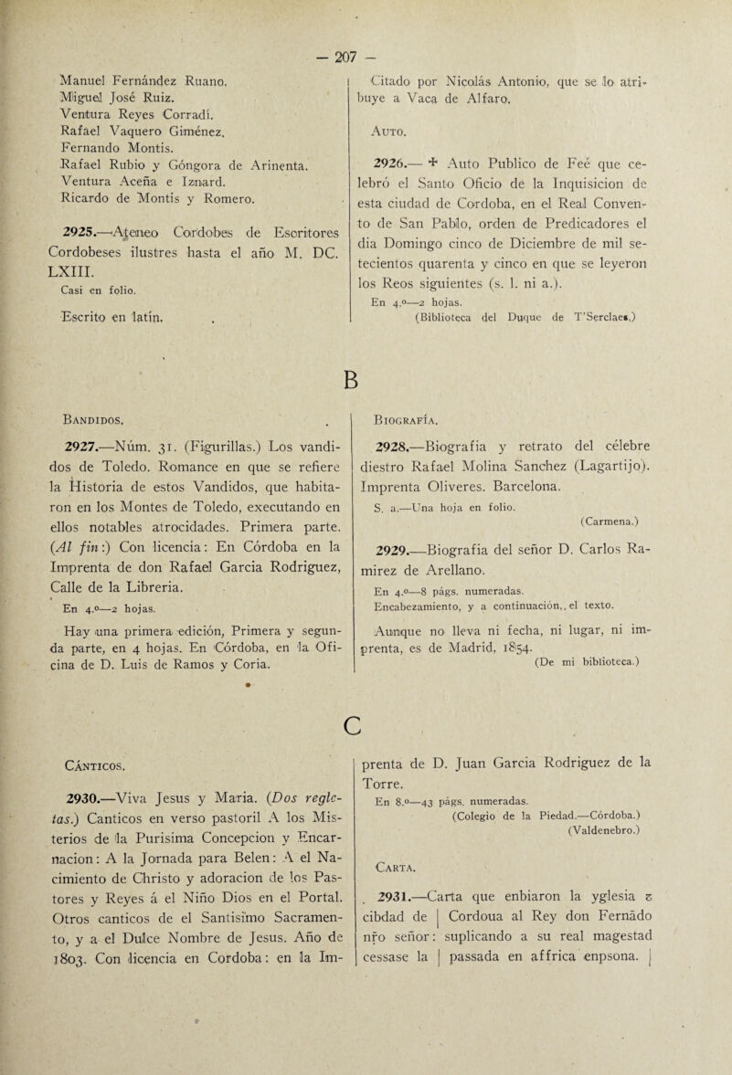 Manuel Fernández Ruano. I Migue! José Ruiz. Ventura Reyes Corradí. Rafael Vaquero Giménez. Fernando Montis. Rafael Rubio y Góngora de Arinenta. Ventura Aceña e Iznard. Ricardo de Montis y Romero. 2925.—‘Ateneo Cordobés ele Escritores Cordobeses ilustres hasta el año M. DC. LXIII. Casi en folio. •Escrito en latín. Citado por Nicolás Antonio, que se .lo atrb buye a Vaca de Al f aro. Auto. 2926.— + Auto Publico de Feé que ce¬ lebró el Santo Oficio de la Inquisición de esta ciudad de Córdoba, en el Real Conven¬ to de San Pablo, orden de Predicadores el dia Domingo cinco de Diciembre de mil se¬ tecientos quarenta y cinco en que se leyeron los Reos siguientes (s. 1. ni a.). En 4.0—2 hojas. (Biblioteca del Duque de T’Serclae»,) B Bandidos. 2927.—Núm. 31. (Figurillas.) Los vandi- dos de Toledo. Romance en que se refiere la Historia de estos Vandidos, que habita¬ ron en los Montes de Toledo, executando en ellos notables atrocidades. Primera parte. (Al fin:) Con licencia: En Córdoba en la Imprenta de don Rafael García Rodríguez, Calle de la Librería. 1 En 4.0—2 hojas. Hay una primera, edición, Primera y segun¬ da parte, en 4 hojas. En Córdoba, en la Ofi¬ cina de D. Luis de Ramos y Coria. Biografía. 2928. —Biografía y retrato del célebre diestro Rafael Molina Sánchez (Lagartijo). Imprenta Oliveres. Barcelona. S. a.—Una hoja en folio. (Carmena.) 2929. —Biografía del señor D. Carlos Ra¬ mírez de Arellano. En 4.0—8 págs. numeradas. Encabezamiento, y a continuación,, el texto. Aunque no lleva ni fecha, ni lugar, ni im¬ prenta, es de Madrid, 18154. (De mi biblioteca.) C Cánticos. 2930.—Viva Jesús y María. (Dos regle¬ tas.) Cánticos en verso pastoril A los Mis¬ terios de !la Purísima Concepción y Encar¬ nación: A la Jornada para Belen: A el Na¬ cimiento de Christo y adoración de los Pas¬ tores y Reyes á el Niño Dios en el Portal. Otros cánticos de el Santísimo Sacramen¬ to, y a el Duke Nombre de Jesús. Año de 1803. Con licencia en Córdoba: en la Im¬ prenta de D. Juan García Rodriguez de la Torre. En 8.°—43 págs. numeradas. (Colegio de la Piedad.—Córdoba.) (Valdenebro.) Carta. 2931.—Carta que enbiaron la yglesia z cibdad de [ Cordoua al Rey don Femado nfo señor: suplicando a su real magestad cessase la | passada en af frica enpsona. ¡ 9