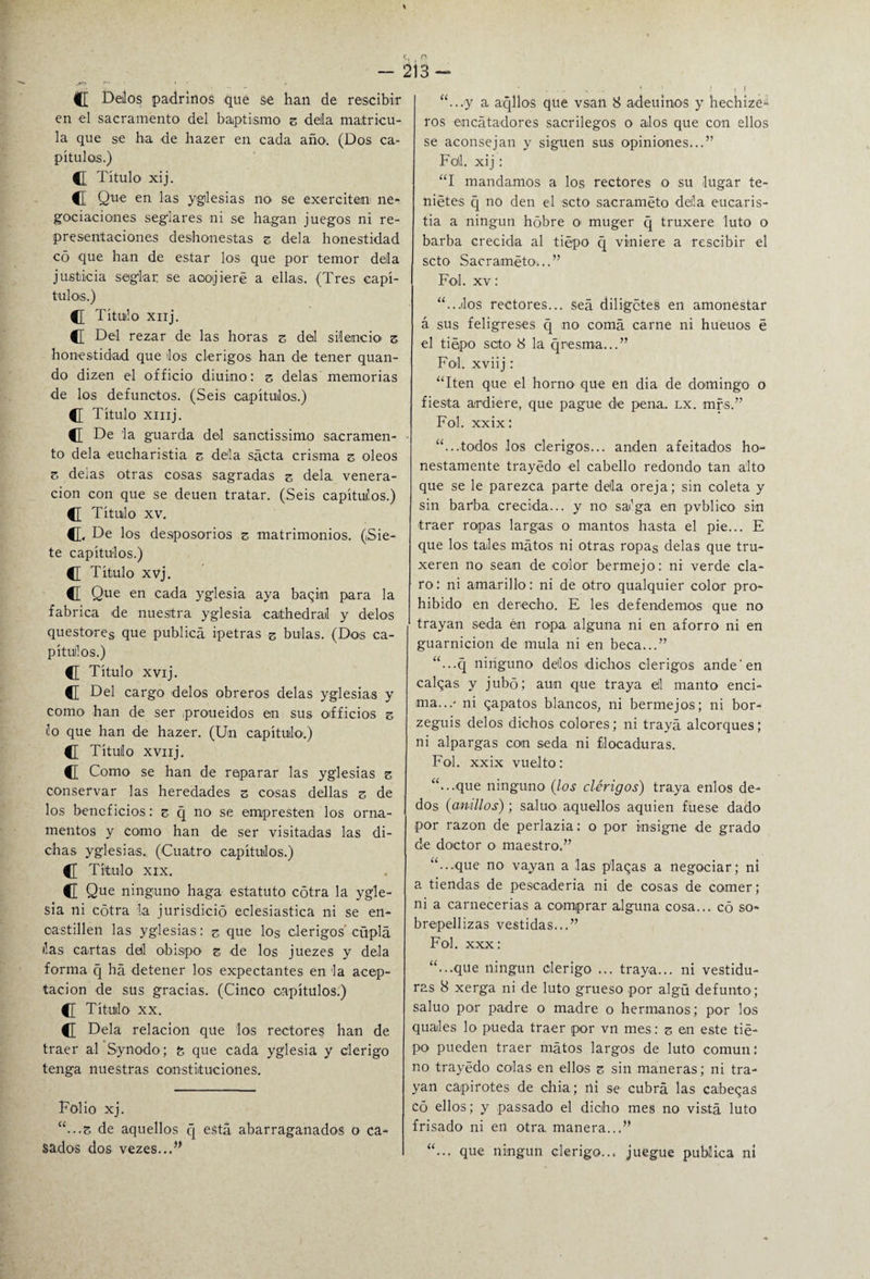 - 213- (C Dejos padrinos que se han de rescibir en el sacramento del baptismo z della matricu¬ la que se ha -de hazer en cada arkx (Dos ca¬ pítulos.) C Título xij. C Que en las yglesias no se exercitem ne¬ gociaciones seglares ni se hagan juegos ni re¬ presentaciones deshonestas z déla honestidad c5 que han de estar los que por temor déla justicia seglar se aoojieré a ellas. (Tres capí¬ tulos.) C Títuilo xnj. C Del rezar de las horas z del silencio' z honestidad que los clérigos han de tener quan- do dizen el officio diuino: z délas memorias de los defunctos. (Seis capítulos.) C Título xmj. C[ De la guarda del sanctissimo sacramen¬ to déla eucharistia z déla saeta crisma z oleos z deias otras cosas sagradas z déla, venera¬ ción con que se deuen tratar. (Seis capítulos.) Título xv. CL De los desposorios z matrimonios. (Sie¬ te capítulos.) Título xvj. C Que en cada yglesia aya bagin para la fabrica de nuestra yglesia caithedrail y délos questores que publica ipetras s bulas. (Dos ca¬ pítulos.) fl Título xvij. C Del cargo délos obreros délas yglesias y como han de ser proueidos en sus oifficios z lo que han de hazer. (Un capítulo.) C Título xvnj. C Como se han de reparar las yglesias z conservar las heredades z cosas dellas z de los beneficios: z q no se empresten los orna¬ mentos y como han de ser visitadas las di¬ chas yglesias. (Cuatro capítulos.) {[ Título xix. C Que ninguno haga estatuto cótra la ygle¬ sia ni cótra la jurisdició eclesiástica ni se en¬ castillen las yglesias: z que los clérigos' cüplá lias cartas del obispo z de los juezes y déla forma q ha detener los expectantes en la acep¬ tación de sus gracias. (Cinco capítulos.) Título xx. C Déla relación que los rectores han de traer al Synodo; z que cada yglesia y clérigo tenga nuestras constituciones. Folio xj. “...s de aquellos q está abarraganados o ca¬ sados dos vezes...” “...y a aqllos que vsan 8 adeuinos y hechize- ros encátadores sacrilegos o alos que con ellos se aconsejan y siguen sus opiniones...” Foil. xij: “I mandamos a los rectores o su lugar te- niétes q no den el seto saeraméto déla eucaris¬ tía a ningún hóbre o muger q truxere luto o barba crecida al tiépo q viniere a rescibir el seto Saeraméto...” Fol. xv: “...los rectores... sea diligetes en amonestar á sus feligreses q no coma carne ni hueuos é el tiépo seto' 8 la q resma...” Fol. xviij: “Iten que el horno que en dia de domingo o fiesta ardiere, que pague de pena. lx. mrs.” Fol. xxix: “...todos los clérigos... anden afeitados ho¬ nestamente trayédo el cabello redondo tan alto que se le parezca parte della oreja; sin coleta y sin barba crecida... y no sa'ga en pvblico sin traer ropas largas o mantos hasta el pie... E que los tales matos ni otras ropas délas que tru- xeren no sean de color bermejo: ni verde cla¬ ro: ni amarillo: ni de otro qualquier color pro¬ hibido en derecho. E les defendemos que no trayan seda én ropa alguna ni en aforro ni en guarnición de muía ni en beca...” “...q ninguno délos dichos clérigos ande en caigas y jubo; aun que traya el manto enci¬ ma...- ni qapatos blancos, ni bermejos; ni bor- zeguis délos dichos colores; ni trayá alcorques; ni alpargas con seda ni flocaduras. Fol. xxix vuelto: “...que ninguno (los clérigos) traya enlos de¬ dos (anillos); saluo aquellos aquien fuese dado por razón de perlazia: o por insigne de grado de doctor o maestro.” “...que no vayan a las plagas a negociar; ni a tiendas de pescadería ni de cosas de comer; ni a carnecerias a comprar alguna cosa... có so¬ brepellizas vestidas...” Fol. xxx: “...que ningún clérigo ... traya... ni vestidu¬ ras 8 xerga ni de luto grueso por algü defunto; saluo por padre o madre o hermanos; por los quales lo pueda traer por vn mes: z en este tié¬ po pueden traer matos largos de luto común: no trayédo colas en ellos z sin maneras; ni tra¬ yan capirotes de chía; ni se cubra las cabegas có ellos; y passado el dicho mes no vista luto frisado ni en otra, manera...” “... que ningún clérigo... juegue publica ni