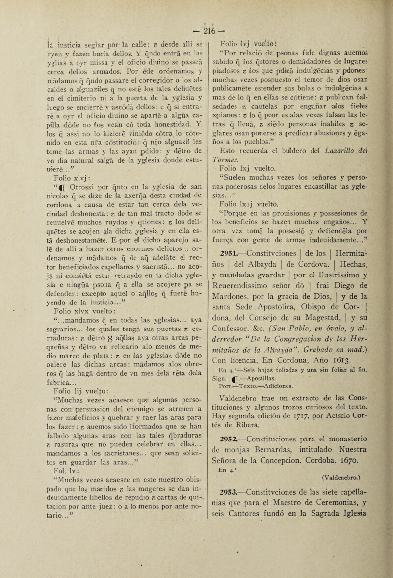 la justicia seglar por la calle: z desde alli se ryen y fazen burla dellos. Y qndo entra en las yglias a oyr missa y el oficio diuino se passeá cerca dellos armados. Por éde ordenamos y mudamos q qndo passare el corregidor o los al¬ caldes o ailguaziles q nio esté los tales deliqétes en eil cimiterio ni a la puerta de la yglesia y luego s<e encierre y aseódá dellos: e q si entra¬ ré a oyr el oficio diuino se aparté a algüa ca¬ pilla dóde no ios vean có toda honestidad. Y los q assi no lo' nizieré viniédo cótra lo cote- nido en esta nra. cóstitució: q nfo alguazil les tome las armas y las ayan pdido: y détro de vn dia natural salga de la yglesia donde estu- uieré...” Folio xlvj: “C Otrossi por qnto en la yglesia de san nicolas q se dize de da axerqa desta ciudad de cordoua a causa de estar tan cerca déla ve¬ cindad deshonesta: z de tan mal tracto dóde se reuuelvé muchos ruydos y qtiones: z los deli- quétes se aoojen ala dicha yglesia y en ella es¬ ta deshonéstamete. E por el dicho aparejo sa¬ lé de alli a hazer otros enormes delictos... or¬ denamos y mudamos q de aq adelate el rec¬ tor beneficiados capellanes y sacrista... no aco¬ ja ni consiiétá estar retraydo en la dicha ygle¬ sia e nirngüa psona q a ella se acojere pa se defender: excepto aquel o aqllos q fueré hu¬ yendo de la iustieia...” Folio xlvx vuelto : “...mandamos c[ en todas las yglesias... aya sagrarios... los quales tenga sus puertas z ce¬ rraduras : z détro ^ aqlllas aya otrais arcas pe¬ queñas y détro vn relicario alo menos de me¬ dio marco de plata: z en Jas yglesias dóde no ouiere las dichas arcas: mudamos alos obre¬ ros q las haga dentro de vn mes déla reta déla fabrica... Folio lij vuelto: “Muchas vezes acaesce que algunas perso¬ nas con persuasión del enemigo se atreuen a fazer maleficios y quebrar y raer las aras para los fazer: z auemos sido íformados que se han fallado algunas aras con las tales qbraduras z rasuras que no pueden celebrar en ellas... mandamos a los sacristanes... que sean solíci¬ tos en guardar las aras...” Fol. lv: “Muchas vezes acaesce en este nuestro obis¬ pado que los maridos z las mugeres se dan in- deuidamente libellos de repudio z cartas de qui¬ tación por ante juez: o a lo menos por ante no¬ tario...” Folio Ivj vuelitó í “Por relació de psonas fiiide dignas auetilo¡s sabido q los qstores o demádadores de lugares piadosos z Jos que pdicá induilgécias y pdones: muchas vezes pospuesto el temor de dios osan publicaméte estender sus bulas o induílgécias a mas de lo q en ellas se cótiene: z publican fal¬ sedades z cautelas por engañar alas fieles xpianos: z lo q peor es alas vezes falsan las le¬ tras q lleuá, z siédo personas inabiles z se¬ glares osan ponerse a (predicar abusiones y éga- ños a los pueblos.” Esto recuerda el buldero del Lazarillo del Tormes. Folio lxj vuelto. “Suelen muchas vezes Jos señores y perso¬ nas poderosas délos lugares encastillar las ygle¬ sias...” Folio lxij vuelto. “Porque en las prouisiones y possesiones de Pos beneficios se hazen muchos engaños... Y otra vez toma la possesió y defiendéla por fuerqa con gente de armas inideuidamente...” 2951. —Constitvciones ] de los j Hermita- ños | del Albayda | de Cordova. | Hechas, y mandadas gvardar | por el Ilustrissimo y Reuerendissimo señor do | frai Diego de Mardones, por la gracia de Dios, | y de la santa Sede Apostólica, Obispo de Cor- j doua, del Consejo de su Magestad, ¡ y su Confessor. &c. (San Pablo, en óvalo, y al¬ derredor “De la Congregación de los Her- mitaños de la Alvayda”. Grabado en mad.) Con licencia, En Cordoua, Año 1613. En 4.0—Seis hojas foliadas y una sin foliar al fin. Sign. —Apostillas. Fort.—Texto.—Adiciones. Valdenebro trae un extracto de las Cons¬ tituciones y algunos trozos curiosos del texto. Hay segunda edición de 1717, por Acisclo Cor¬ tés de Ribera. 2952. —Constituciones para el monasterio de monjas Bernardas, intitulado Nuestra Señora de la Concepción. Córdoba. 1670. En 4.0 (Valdenebro.) 2953. —Constitvciones de las siete capella¬ nías qve para el Maestro de Ceremonias, y seis Cantores fundó en la Sagrada Iglesia