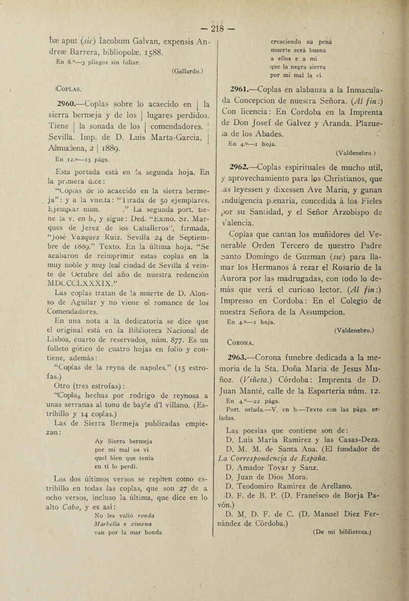 b?e aput (sic) lacobum Calvan, expensis An- dreae Barrera, bibliopolse. 1588. En 8.°—3 pliegos sin foliar. (Gallardo.) iCoPLAS. 2960.—Coplas sobre lo acaecido en j la sierra bermeja y de los | lugares perdidos. Tiene j la sonada de los J comendadores. ! Sevilla. Imp. de D. Luis Marta-Garcia, i Almuidlena, 2 | 1889. En 12.0—15 págs. Esta portada está en la segunda hoja. En la primera chce: “Lopias de lo acaecido en la sierra berme¬ ja”: y a la vuerta: “l irada de 50 ejemplares. Ejemplar núm. La segunda port. tie¬ ne la v. en b., y sigue: Ded. “Exmo. Sr. Mar¬ ques de Jerez de ios Caballeros”, firmada, “José Vázquez Ruiz. Sevilla 24 de Septiem¬ bre de 1889.” Texto. En la última hoja. “Se acabaron de reimprimir estas coplas en la muy noble y muy leal ciudad de Sevilla á vein¬ te de Octubre del año de nuestra redención MDiüOGLXXXIX.” Las coplas tratan de la muerte de D. Alon¬ so de Aguilar y no viene el romance de los Comendadores. En una nota a la, dedicatoria se dice que el original está en la Biblioteca Nacional de Lisboa, cuarto de reservados, núm. 877. Es un folleto gótico de cuatro hojas en folio y con¬ tiene, además: “Coplas de la reyna de ñapóles.” (15 estro¬ fas.) Otro (tres estrofas) : “ICoplas hechas por rodrigo de reynosa a unas serranas al tono de bayle d’l villano. (Es¬ tribillo y 14 coplas.) Las de Sierra Bermeja publicadas empie¬ zan : Ay Sierra bermeja por mi mal os vi quel bien que tenía en ti lo perdí. Los dos últimos versos se repiten como es¬ tribillo en todas las coplas, que son 27 de a ocho versos, incluso la última, que dice en lo alto Cabo, y es así: No les valió ronda Marbella e ximena van por la mar honda cresciendo sü pena muerte será buena a ellos e a mi que la negra sierra por mi mal la vi. 2961. —Coplas en alabanza a la Inmacula¬ da Concepción de nuestra Señora. (Al fin:) Con licencia: En Córdoba en la Imprenta de Don josef de Galvez y Aranda. Plazue¬ la de los Abades. En 4.0—x hoja. (Valdenebro.) 2962. —'Coplas espirituales de mucho útil, y aprovechamiento para los Christianos, que .as leyessen y dixessen Ave María, y ganan indulgencia pienaria, concedida á los hieles por su Santidad, y el Señor Arzobispo de V alenda. Coplas que cantan los muñidores del Ve¬ nerable Orden Tercero de nuestro Padre ¿anto Domingo de Guzman (¿íc) para lla¬ mar los Hermanos á rezar el Rosario de la Aurora por las madrugadas, con todo lo de¬ más que verá el curioso lector. (Al fin:) Impresso en Córdoba: En el Colegio de nuestra Señora de la Assumpcion. En 4.0—1 hoja. (Valdenebro.) Corona. 2963. —Corona fúnebre dedicada a la me¬ moria de la Sta. Doña María de Jesús Mu¬ ñoz. (Viñeta.) Córdoba: Imprenta de D. Juan Manté, calle de la Espartería núm. 12. En 4.0—22 págs. Port. orlada.—V. en b.—Texto con las págs. or¬ ladas. Las poesías que contiene son de: D. Luis María Ramírez y las Casas-Deza. D. M. M. de Santa. Ana. (El fundador de La Correspondencia de España. D. Amador Tovar y Sanz. D. Juan de Dios Mora. D. Teodomiro Ramírez de Arellano. D. F. de B. P. (D. Francisco de Borja. Pa¬ vón.) D. M. D. F. de C. (D. Manuel Diez Fer¬ nández de Córdoba.) (De mi biblioteca./