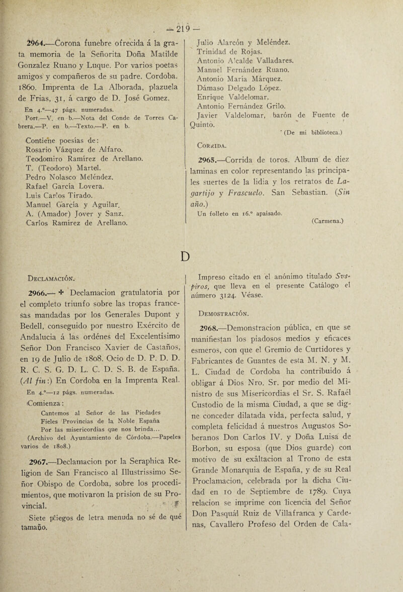 2964.—Corona fúnebre ofrecida á la gra¬ ta memoria de la Señorita Doña Matilde González Ruano y Luque. Por varios poetas amigos y compañeros de su padre. Córdoba. 1860. Imprenta de La Alborada, plazuela de Frías, 31, á cargo de D. José Gómez. En 4.0—47 págs. numeradas. Port.—V. en b.—Nota del Conde de Torres Ca¬ brera.—P. en b.—Texto.—P. en b. Contiene poesías de: Rosario Vázquez de Alfaro. Teodomiro Ramírez de Arellamo. T. (Teodoro) Marte!. Pedro Nolasco Meléndez. Rafael García Lovera. Luis Carlos Tirado. Manuel García y Aguilar. A. (Amador) Jover y Sanz. Carlos Ramírez de Arellano. Julio Alarcón y MeléndeZ. Trinidad de Rojas. Antonio Alcalde Valladares. Manuel Fernández Ruano. Antonio María Márquez. Dámaso Delgado López. Enrique Valdelomar. Antonio Fernández Grilo. Javier Valdelomar, barón de Fuente de Quinto. ' (De mi biblioteca.) CORRIDA. 2965.—Corrida de toros. Album de diez laminas en color representando las principa¬ les suertes de la lidia y los retratos de La¬ gartijo y Frascuelo. San Sebastian. (Sin año.) Un folleto en i6.° apaisado. (Carmena.) D Declamación. 2966. — F Declamación gratulatoria por el completo triunfo sobre las tropas france¬ sas mandadas por los Generales Dupont y Bedell, conseguido por nuestro Exército de Andalucía á las ordénes del Excelentísimo Señor Don Francisco Xavier de Castaños, en 19 de Julio de 1808. Ocio de D. P. D. D. R. C. S. G. D. L. C. D. S. B. de España. (Al fin:) En Córdoba en la Imprenta Real. En 4.0—12 págs. numeradas. Comienza: Cantemos al Señor de las Piedades Fieles Provincias de la Noble España Por las misericordias que nos brinda... (Archivo del Ayuntamiento de Córdoba.—Papeles varios de 1808.) 2967. —Declamación por la Seraphica Re¬ ligión de San Francisco al Illustrissimo Se¬ ñor Obispo de Córdoba, sobre los procedi¬ mientos, que motivaron la prisión de su Pro¬ vincial. Siete piliegos de letra menuda no sé de qué tamaño. Impreso citado en el anónimo titulado Svs- piros, que lleva en el presente Catálogo el número 3124. Véase. Demostración. 2968.—Demonstracion pública, en que se manifiestan los piadosos medios y eficaces esmeros, con que el Gremio de Curtidores y Fabricantes de Guantes de esta M. N. y M. L. Ciudad de Córdoba ha contribuido á obligar á Dios Nro. Sr. por medio del Mi¬ nistro de sus Misericordias el Sr. S. Rafael Custodio de la misma Ciudad, a que se dig¬ ne conceder dilatada vida, perfecta salud, y completa felicidad á nuestros Augustos So¬ beranos Don Carlos IV. y Doña Luisa de Borbon, su esposa (que Dios guarde) con motivo de su exaltación al Trono de esta Grande Monarquía de España, y de su Real Proclamación, celebrada por la dicha Ciu¬ dad en iO de Septiembre de 1789. Cuya relación se imprime con licencia del Señor Don Pasquál Ruiz de Villafranca y Cárde¬ nas, Cavallero Profeso del Orden de Cala-