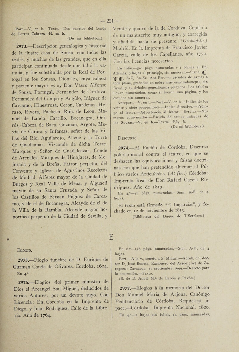 Port.—V. en b.—Texto.—Dos sonetos del Conde de Torres Cabrera—H. eu b. (De mi biblioteca.) 2973.—Descripción genealógica y historial de la ilustre casa de Sousa, con todas las reales, y muchas de las grandes, que en ella participan continuada desde que faltó la va¬ ronía, y fue sobstituida por la Real de Por- togal en los Sousas, DionPes, cuya cabeza y pariente mayor es oy Don Vasco Alfonso de Sousa, Portugal, Fernandez de Cordova. Fernandez del Campo y Angulo, Iñiguez de Cárcamo, Hinestrosa, Cerón, Cárdenas, Fie- raso, Rivera, Pacheco, Ruiz de León, Ma¬ nuel de Lando, Carrillo, Bocanegra, Qui- rós,, Cabeza de Baca, Guzman, Argote, Me- xía de Carasa y Infantas, señor de las Vi¬ llas del Rio, Aguilarejo, Alizné y la Torre de Guadiamar, Vizconde de dicha Torre. Marqués y Señor de Guadalcazar, Conde de Arenales, Marques de Hinojares, de Me¬ jorada y de la Breña, Patrón perpetuo del Convento y Iglesia de Agustinos Recoletos de Madrid, Alférez mayor de la Ciudad de Burgos y Real Valle de Mena, y Alguacil mayor de su Santa Cruzada, y Señor de los Castillos de Fernán Iñiguez de Cárca¬ mo, y de el de Bocanegra, Alcayde de el de !a Villa de la Rambla, Alcayde mayor ho¬ norífico perpetuo de la Ciudad de Sevilla, y Veinte y quatro de la de Cordova. Copilado de un manuscrito muy antiguo, y corregida y añadida hasta de presente. (Grabadito.) Madrid. En la Imprenta de Francisco Javier García, calle de los Capellanes, año 177o- Con las licencias necesarias. En folio.—501 págs. numeradas y i blanca al fin. Además, 9 hojas al principio, sin numerar. Sigas. A-Z, Aa-Zz, Aaa-Rrr.—3 escudos de armas a toda plana, grabados en cobre muy esmeradamente, sin firma, y 14 árboles genealógicos plegados. Los árboles llevan numeración, como si fuesen una página, y los escudos sin numerar. Anteport.—V. en b.—Port.—V. en b— Indice de los veinte y siete progenitores.—Indice directivo.—Prólo¬ go al lector.—Advertencia al lector.—Erratas.—Nú¬ meros equivocados.—Escudo de armas antiguas de los Sovzas.—V. en b.—Texto.—Pág. b. (De mi biblioteca.) Discurso. 2974.—Al Pueblo de Cordaba. Discurso politico-moral contra el teatro, en que se deshacen las equivocaciones y falsas doctri¬ nas ccn que han pretendido alucinar al Pú- Imprenta Real de Don Rafael García Ro¬ dríguez. Año de 1813. En 4.0—48 págs. numeradas.—Sign. A-F, de 4 hojas. El texto está firmad» “Eli Imparcial”, y fe¬ chado en 12 de noviembre de 1813. (Biblioteca del Duque de T’Serclaes.) ElLOGIO. 2975. —'Elogio fúnebre de D. Enrique de Guzman Conde de Olivares. Córdoba, 1624. En 4.0 2976. —Elogios del primer ministro de Dios el Arcángel San Miguel, deducidos de varios Autores: por un devoto suyo. Con Licencia: En, Córdoba en la Imprenta de Diego, y Juan Rodríguez, Calle de la Libre¬ ría. Año de 1764. E En 8.0—128 págs. numeradas.—Sign. A-H, de 4 hojas. Port.—A la v., soneto a S. Miguel.—Aprob. del doc¬ tor D. José Boneta, Racionero del Asseo (sic) de Za¬ ragoza: Zaragoza, 15 septiembre 1699.—Decreto para la impresión.—Texto. (B. de D. Angel M.a de Barcia y Pavón.) 2977.—Elogios á lia memoria del Doctor Don Manuel María de Arjona, Canónigo Penitenciario de Córdoba. Requiescat in pace.—Córdoba: Imprenta Nacional. 1820. En 4-°—2 hojas sin foliar, 14 págs. numeradas,