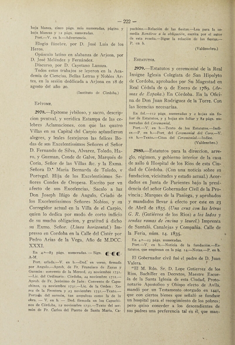 hoja blanca, cinco págs. más numeradas, página y hoja blancas y 12 págs, numeradas, < Fort,—V, en b.-—Advertencia, Elogio fúnebre, por D. José Luis de los Heros. Opúsculo latino en alabanza de Arjona, por D. José Meléndez y Fernández. Discurso, por D. Cayetano Lanuza. Todos estos trabajos se leyeron en la Aca¬ demia de Ciencias, Bellas Letras y Nobles Ar¬ tes, en la sesión deddicada a Arjona en 18 de agosto deil año 20. (Instituto de Córdoba.) Epítome. 2978.—Epitome jvbiloso, y sacro, descrip¬ ción pvntval, y verídica Estampa de las ce¬ lebres Aclamaciones, con que las quatro Villas en su Capital del Carpió aplaudieron alegres, y leales festejaron las felices Bo¬ das de suis Excelentísimos Señores el Señor D. Fernando de Silva, Alvarez, Toledo, Ha- ro, y Guzman, Conde de Galve, Marqués de Coria, Señor de las Villas &c. y la Exma. Señora D.‘ María Bernarda de Toledo, v Portvgal. Hija de los Excelentísimos Se¬ ñores Condes de Oropesa. Escrito por vn afecto de sus Excelencias, Sacalo a luz Don Joseph Iñigo de Angulo, Criado de los Excelentissimos Señores Nobios, y su Corregidor actual en la Villa de el Carpió, quien lo dedica por modo de corto indicio de su mucha obligación, y gratitud á dicho su Exmo. Señor. (Línea horizontal.') Im- presso en Córdoba en la Calle del Cistér por Pedro Arias de la Vega, Año de M.DCC. XXXI. En 4.0—83 págs. numeradas. — Sign. fT-^T^r, A-M, Port. orlada.—V. en b.—Ded. en verso, firmada por Angulo.—Aprob. de Fr. Francisco de Zayas y Guzmán : convento de la Merced, 23 noviembre 1731. —Lie. del Ordinario: Córdoba, 24 noviembre 1731.— Aprob. de Fr. Jerónimo de Jaén: Convento de Capu¬ chinos, 19 noviembre 1731.—Lie. de la Orden; Xe- rez de la Frontera y 23 noviembre 1731.—Texto.— Portada del sermón, tan ampulosa como la de la obra. — V. en b. — Ded. firmada en los Capuchi¬ nos de Córdoba, 12 noviembre 1731.—Texto del ser¬ món de Fr. Carlos del Puerto de Santa María, Ca¬ puchino.—Relación de las fiestas.—Loa para la co¬ media Rendirse a la obligación, escrita por el autor de esta reseña.—Sigue la relación de las fiestas.— P. en b, (Valúenebro.) Estatutos. 2979. —Estatutos y ceremonial de la Real Insigne Iglesia Colegiata de San Hipolyto de Córdoba, aprobados por Su Magestad en Real Cédula de 9. de Enero de 1789. (Ar¬ mas de España.) En Córdoba. En la Ofici¬ na de Don Juan Rodriguez de la Torre. Con las licencias necesarias. En fol.—112 págs. numeradas y 2 hojas sin fo¬ liar de Estatutos, y 5 hojas sin foliar y 82 págs. nu¬ meradas del Ceremonial. Port.—V. en b.—Texto de los Estatutos.—Indi¬ ce.—P. en b.—Port. del Ceremonial del Coro.—V. en b.—Texto.—Citas del Ceremonial.—Indice. (Valdenebro.) 2980. —Estatutos para la dirección, arre¬ glo, régimen, y gobierno interior de la casa de asilo ú Hospital de los Ríos de esta Ciu¬ dad de Córdoba. (Con una noticia sobre su fundación, vicisitudes y estado actual.) Acor¬ dados en Junta de Parientes bajo la presi¬ dencia del señor Gobernador Civil de la Pro¬ vincia ; Marques de la Paniega, y aprobados y mandados llevar á efecto por este en 23 de Abril de 1835. (Una cruz con las letras G. R. (Gutiérrez de los Ríos) a los lados y ♦ sendas ramas de encina y laurel.) Imprenta de Santaló, Canalejas y Compañía. Calle de la Feria, núm. 14. 1835. En 4.0—23 págs. numeradas. Port.;—V. en b.—Noticia de la fundación.—Es¬ tatutos, que empiezan en la pág. 14.—Notas.—P. en b. El Gobernador civil fué el padre de D. Juan Valera. “Eli M. Rdo. Sr. D. Lope Gutiérrez de loa Ríos, Bachiller en Decretos, Maestre Escue¬ la de la Santa Iglesia de esta Ciudad, Proto- notario Apostólico y Obispo electo de Avila, mandó por un Testamento otorgado en 1441, que con ciertos bienes que señaló se fundase un hospital para el recogimiento de los pobres; pero quiso conceder a los descendientes de sus padres una preferencia tal en él, que man-