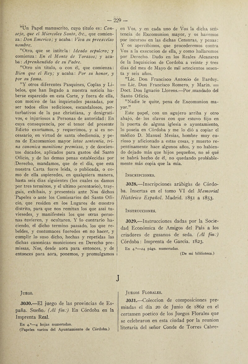 : r - ■ ”Un Bapdl manuscrito, cuyo titulo es: Con¬ sejo, que el Miércoles Santo, &c., que comien¬ za: Don Emerico; y acaba : Viva su preexcelso nombre. ”Otro, que se intitula: Ideado sepulcro; y comienza: En el Monte de Torazos; y aca¬ ba : Aprenhendido de su Padre. ”Otro sin titulo, o con él, que comienza: Bien que el Rey; y acaba: Por su honor, y por su fama. ”Y otros diferentes Pasquines, Coplas y Li¬ belos, que han llegado a nuestra noticia ha¬ berse esparcido en esta Corte, y fuera de ella, con motivo de las inquietudes passadas, por ser todos ellos sediciosos, escandalosos, per- turbativos de la paz christiána, y denigrati¬ vos, e injuriosos a Personas de autoridad: En cuya consequencia, por el tenor del presente Edicto exortamos, y requerimos, y si es ne- cessario, en virtud de santa obediencia, y pe¬ na de Excomunión mayor latae sententia, tri¬ na canónica monitione premissa, y de doscien¬ tos ducados, aplicados para, gastos del Santo Oficio, y de las demas penas establecidas por Derecho, mandamos, que de el dia, que esta nuestra Carta, fuere leida, o publicada, o co¬ mo de ella supieredes, en qualquiera manera, hasta seis dias siguientes (los cuales os damos por tres términos, y el ultimo perentorio), tray- gais, exhibáis, y presentéis ante Nos dichos Papeles o ante los Comissarios del Santo Ofi¬ cio, que residen en los Lugares de nuestro distrito, para que nos remitan los que assi tu- viesedes, y manifestéis los que otras perso¬ nas tuvieren, y ocultaren. Y lo contrario ha¬ ciendo, el dicho termino passado, los que re¬ beldes, y contumaces fueredes en no hacer, y cumplir lo suso dicho, hechas y repetidas las dichas canónicas moniciones en Derecho pre- missas, Nos, desde aora para entonces, y de entonces .para aora, ponemos, y promulgamos Juego. 3030.—El juego de las provincias de Es¬ paña. Sueño.- (Al fin:) En Córdoba en la Imprenta Real. En 4.0—4 hojas numeradas. (Papeles varios del Ayuntamiento de Córdoba.) en Vos, y en cada uno de Vos la dicha sen¬ tencia de Excomunión mayor, y os havemos por incursos en las dichas Censuras, y penas: Y os apercibimos, que procederemos contra Vos a la execucion de ella, y como hallaremos por Derecho. Dado en los Reales Alcázares de la Inquisición de Córdoba, a veinte y tres dias del mes de Mayo de mil setecientos sesen¬ ta y seis años. ”L.ic. Don Francisco Antonio de Ilarduy. = Lie. Don Francisco Romero, y Marin. = Doct. Don Ignacio Llóreos.—Por mandado del Santo Oficio. ”Nadie le quite, pena de Excomunión ma¬ yor.” Este papel, con un agujero arriba y otro abajo, de los clavos con que estuvo fijo en la puerta de alguna iglesia o ayuntamiento, lo poseía en Córdoba y me lo dió a copiar el médico D. Manuel Mesías, hombre muy cu¬ rioso y aficionado a estas cosas, y muerto re¬ pentinamente hace algunos años, y no habien¬ do dejado más que hijos pequeños, no sé qué se habrá hecho de él, no quedando probable¬ mente más copia que la mía. Inscripciones. 3028. —Inscripciones arábigas de Córdo¬ ba. Insertas en el tomo VI del Memorial Histórico Español. Madrid. 1851 a 1853. Instrucciones. 3029. —Instrucciones dadas por la Socie¬ dad Económica de Amigos del País a los criadores de gusanos de seda. (Al fin:) Córdoba: Imprenta de García. 1823.. En 4.0—24 págs. numeradas. (De mi biblioteca.) Juegos Florales. 3031.—‘Colección de composiciones pre¬ miadas el dia 20 de Junio de 1862 en el certamen poético de los Juegos Florales que se celebraron en esta ciudad por la reunión literaria del señor Conde de Torres Cabré-