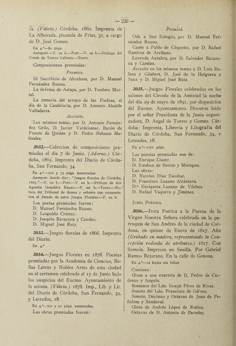 ra. (Viñeta.) Córdoba. 1862. Imprenta de La Alborada, plazuela de Frías, 31, a cargo de D. José Gómez. En 4.0—80 págs. Anteport.—V. en b.—Port.—V. en b.—Prólogo del Conde de Torres Cabrera.—Texto. Composiciones premiadas: Premios. El Sacrificio de Abraham, por D. Manuel Fernández Ruano. La defensa de Astapa, por D. Teodoro Mar- tel. La romería dell arroyo de ¡las Piedras, el día de la Candelaria, ipor D. Antonio Alcalde Valladares. Accésits. Los mismos temas, por D. Antonio Fernán¬ dez Grilo, D. Javier Valdelomar, Barón de Fuente de Quinto y D. Pedro <Nolasco Me- léndez; ; 1 i ' .1 .1 : 3032. —Colección de composiciones pre¬ ndadas el día 7 de Junio. (Adorno.) Cór¬ doba, 1865. Imprenta del Diario de Córdo¬ ba, San Fernando, 34. En 4.°—xix y 75 págs. numeradas. Anteport. donde dice: “Juegos florales de Córdoba, 1865.”—V. en b.—Port.—-V. en b.—Prólogo de don Agustín González Ruano.—P. en b.—Texto.—'No-' ticia del Tribunal de damas y señores que compusie¬ ron el Jurado de estos Juegos Florales/—P. en b. Los poetas premiados fueron: D. Manuel Fernández Ruano. D. Leopoldo Créstar. D. Joaquín BarazOna y Candau, D. Miguel José Ruiz. 3033. —Juegos florales de 1866. Imprenta del Diario. En 4.0 3034. —Juegos Florales en 1878. Poesías premiadas por la Academia de Ciencias, Be¬ llas Letras y Nobles Artes de esta ciudad en el certamen celebrado el 15 de Junio bajo los auspicios del Excmo. Ayuntamiento de la misma. (Viñeta.) 1878. Imp., Lib. y Lit. del Diario de Córdoba, San Fernando, 34, y Letrados, 18. En 4.0—xii y 91 págs. numeradas. Las obras premiadas fueron: Premios. Oda a San Eulogio, por D. Manuel Fer¬ nández Ruano. Canto a Pablo de Céspedes, por D. Rafael Ramírez de Arellano. Leyenda Azzahra, por D. Salvador Barazo- na y Candau. Accésits en los mismos temas a D. Luis Ba¬ laca y Gilabert, D. José de la Helguera, y Sanz y D. Miguel José Ruiz. 3035. —Juegos Florales celebrados en los salones del Círculo de la Amistad la noche del día 29 de mayo de 1891, por disposición del Excmo. Ayuntamiento. Discurso leído por el señor Presidente de la Junta organi¬ zadora, D. Angel de Torres y Gómez-. Cór¬ doba: Imprenta, Librería y Litografía del Diario de Córdoba, San Fernando, 34, y Letrados, 18. En 4.0—lxv. págs. Las poesías premiadas son de: D. Enrique .Llacer. - D. Esteban de Benito y Morugan, Las obras: D. Narciso Díaz Escobar. D. Francisco Lozano Alcántara. D.a Enriqueta Lozano de Vilches. D. Rafael Vaquero y Jiménez. Justa Poética, é 3036. —Ivsta Poética a la Pureza de la Virgen Nuestra Señora celebrada en la pa¬ rroquia de San Andrés de la ciudad de Cor- doua, en qüinze de Enero de 1617. Año (Grabado en madera, representando la Con¬ cepción rodeada de atributos.) 1617. Con licencia. Impresso en Seuilla. Por Gabriel Ramos Bejaraño, En la calle de Genoua. En 4.0-—12 hojas sin foliar. Contiene: Glosa a una cuarteta de D. Pedro de Cár¬ denas y Angulo. Romance del Ldo. Ioseph Pérez de RivaS. Soneto del Ldo. Francisco de Gáf.vez. Soneto, Décimas y Octavas de Juan de Pe* ñalosa y Sandoval. Glosa de Andrés López de Robles. ¡Octavas de D. Antonio de Paredes.