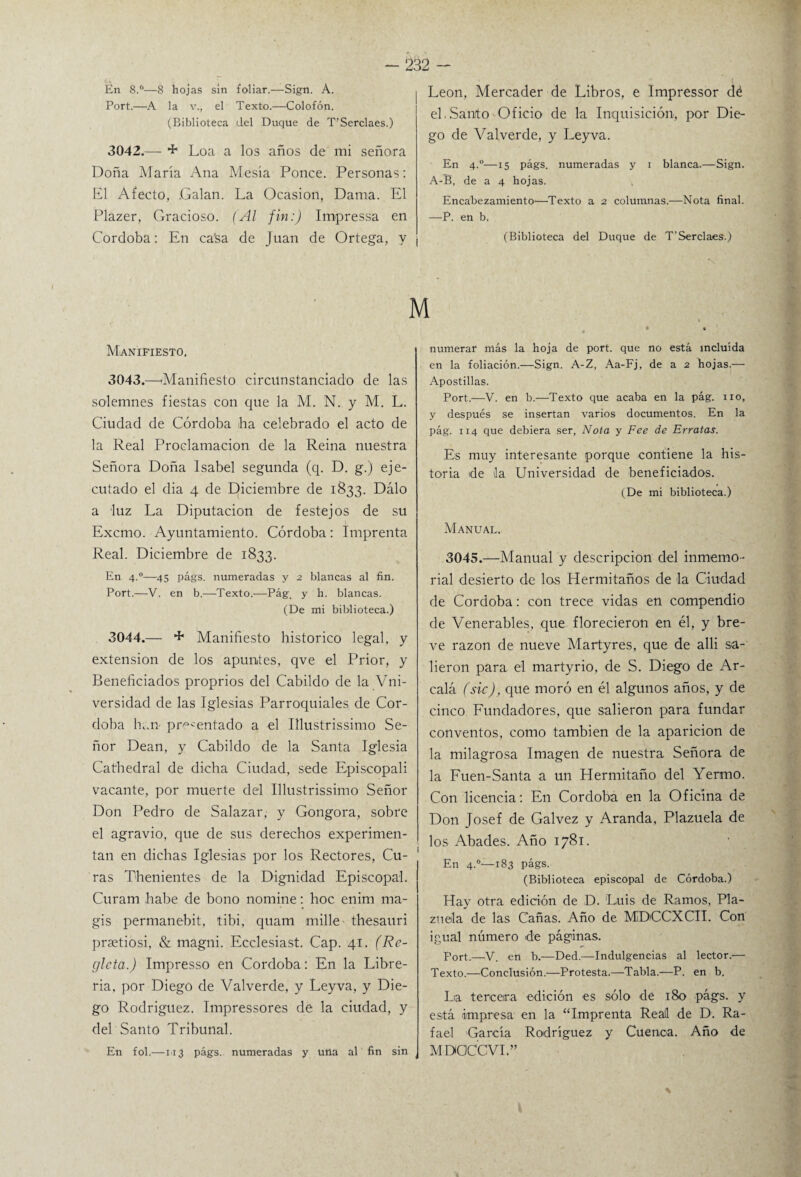 En 8.°—8 hojas sin foliar.—Sign. A. Port.—A la v., el Texto.—Colofón. (Biblioteca del Duque de T’Serclaes.) 3042.— + Loa a los años de mi señora Doña María Ana Mesía Ponce. Personas: El Afecto, .Galan. La Ocasión, Dama. El Plazer, Gracioso. (Al fin:) Impressa en Córdoba: En ca'sa de Juan de Ortega, y ¡ León, Mercader de Libros, e Impressor dé el.Santo Oficio de la Inquisición, por Die¬ go de Valverde, y Leyva. En 4°—15 págs. numeradas y 1 blanca.—Sign. A-B, de a 4 hojas. Encabezamiento—Texto a 2 columnas.—Nota final. —P. en b. (Biblioteca del Duque de T’Serclaes.) Manifiesto, 3043. —-Manifiesto circunstanciado de las solemnes fiestas con que la M. N. y M. L. Ciudad de Córdoba fia celebrado el acto de la Real Proclamación de la Reina nuestra Señora Doña Isabel segunda (q. D. g.) eje¬ cutado el dia 4 de Diciembre de 1833. Dalo a luz La Diputación de festejos de su Excmo. Ayuntamiento. Córdoba: Imprenta Real. Diciembre de 1833. En 4.0—45 págs. numeradas y 2 blancas al fin. Port.—V. en b.—Texto.—Pág. y h, blancas. (De mi biblioteca.) 3044. — + Manifiesto histórico legal, y extensión de los apuntes, qve el Prior, y Beneficiados proprios del Cabildo de la Vni- versidad de las Iglesias Parroquiales de Cór¬ doba han- pr^'entado a el Illustrissimo Se¬ ñor Dean, y Cabildo de la Santa Iglesia Cathedral de dicha Ciudad, sede Episcopali vacante, por muerte del Illustrissimo Señor Don Pedro de Salazar, y Gongora, sobre el agravio, que de sus derechos experimen¬ tan en dichas Iglesias por los Rectores, Cu- 1 ras Thenientes de la Dignidad Episcopal. Curam habe de bono nomine: hoc enim ma- gis permanebit, tibi, quam mille thesauri praetiosi, & magni. Ecclesiast. Cap. 41. (Re¬ gleta.) Impresso en Córdoba: En la Libre¬ ría, por Diego de Valverde, y Leyva, y Die¬ go Rodríguez. Impressores de la ciudad, y del Santo Tribunal. En fol.—113 págs. numeradas y una al fin sin numerar más la hoja de port. que no está incluida en la foliación.—Sign. A-Z, Aa-Fj, de a 2 hojas.— Apostillas. Port.—V. en b.—Texto que acaba en la pág. 110, y después se insertan varios documentos. En la pág. 114 que debiera ser, Nota y Fee de Erratas. Es muy interesante porque contiene la his¬ toria de ila Universidad de beneficiados. (De mi biblioteca.) Manual. 3045.—Manual y descripción del inmemo¬ rial desierto de los Hermitaños de la Ciudad de Córdoba: con trece vidas en compendio de Venerables, que florecieron en él, y bre¬ ve razón de nueve Martyres, que de alli sa¬ lieron para el martyrio, de S. Diego de Ar¬ cala (sic), que moró en él algunos años, y de cinco Fundadores, que salieron para fundar conventos, como también de la aparición de la milagrosa Imagen de nuestra Señora de la Fuen-Santa a un Hermitaño del Yermo. Con licencia: En Córdoba en la Oficina de Don Josef de Galvez y Aranda, Plazuela de los Abades. Año 1781. En 4.0—183 págs. (Biblioteca episcopal de Córdoba.) Hay otra edición de D. Luis de Ramos, Pla¬ zuela de las Cañas. Año de MDCCXCII. Con igual número de páginas. Port.—V. en b.—Ded.—Indulgencias al lector.— Texto.—Conclusión.—Protesta.—Tabla.—P. en b. Lia tercera edición es sólo de 180 págs. y está impresa en la “Imprenta Real de D. Ra¬ fael García Rodríguez y Cuenca. Año de MDaCCVI.”