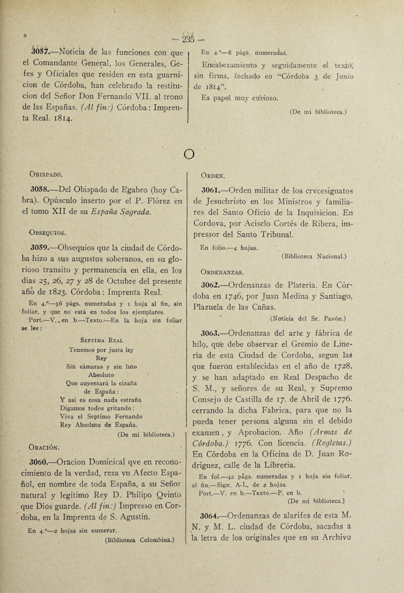 -235 - 3057.—Noticia de las funciones con que el Comandante General, los Generales, Ge- fes y Oficiales que residen en esta guarni¬ ción de Córdoba, han celebrado la restitu¬ ción del Señor Don Fernando VII. al trono de las Españas. (Al fin:) Córdoba: Impren¬ ta Real. 1814. En 4.0—8 págá. numeradaá. Encabezamiento y seguidamente el texitó; sin firma, fechado en “Córdoba 3 de Junio de 1814”. Es papel muy curioso. (De mi biblioteca.) Obispado. 3058. —Del Obispado de Egabro (hoy Ca¬ bra). Opúsculo inserto por el P. Flórez en el tomo XII de su España Sagrada. «Obsequios. 3059. —'Obsequios que la ciudad de Córdo¬ ba hizo a sus augustos soberanos, en su glo¬ rioso transito y permanencia en ella, en los dias 25, 26, 27 y 28 de Octubre del presente año de 1823, Córdoba: Imprenta Real. En 4.0—56 págs. numeradas y 1 hoja al fin, sin 'foliar, y que no está en todos los ejemplares. Port.—V..en b.—Texto.-—En la hoja sin foliar se lee: Séptima Real Tenemos por justa ley Rey Sin cámaras y sin luto Absoluto Que auyentará la cizaña de España: V ásí es cosa nada estraña Digamos todos gritando : Viva el Séptimo Fernando Rey Absoluto de España. (De mi biblioteca.) Oración. 3060. —Oración Dominical qve en recono¬ cimiento de la verdad, reza vn Afecto Espa¬ ñol, en nombre de toda España, a su Señor natural y legitimó Rey D. Philipo Qvinto que Dios guarde. (Al fin:) ímpresso en Cór¬ doba, en la Imprenta de S. Agustín. En 4.0—2 hojas sin numerar. (Biblioteca Colombina.) Orden. 3061. —Orden militar de los crvcesignatos de Jesuchristo en los Ministros y familia¬ res del Santo Oficio de la Inquisición. En Cordova, por Acisclo Cortés de Ribera, im- pressor del Santo Tribunal. En folio.—4 hojas. (Biblioteca Nacional.) Ordenanzas. 3062. —Ordenanzas de Platería. En Cór- doba en 1746, por Juan Medina y Santiago, Plazuela de las Cañas. (Noticia del Sr. Pavón.) 3063. —Ordenanzas del arte y fábrica de hilo, qué debe observar el Gremio de Line- ría de esta Ciudad de Córdoba, según laá que fueron establecidas eil el año de 1728, y se han adaptado en Real Despacho de S. M., y señores de su Real, y Supremo Consejo de Castilla de 17. de Abril de 1776- cerrando la dicha Fabrica, para que no la pueda tener persona alguna sin el debido examen, y Aprobación. Año (Armas de Córdoba.) 1776. Con licencia. (Regletas.) En Córdoba en la Oficina de D. Juan Ro* driguez, calle de la Librería. En fol.—42 págs. numeradas y 1 hoja sin foliar, al fin.—Sign. A-L, de 2 hojas. Port.—V. en b.—Texto.—P. en b. (De mí biblioteca.) 3064. —Ordenanzas de alarifes de esta M, N. y M. L. ciudad de Córdoba, sacadas a la letra de los originales que en su Archivo