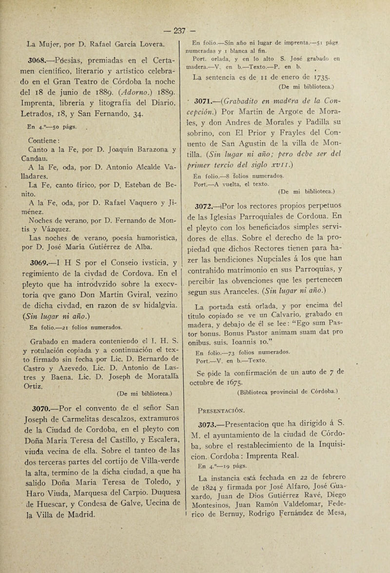 La Mujer, por D. Rafael García Lovera. 3068. —'Poesías, premiadas en el Certa¬ men científico, literario y artístico celebra¬ do en el Gran Teatro de Córdoba la noche del 18 de junio de 1889. (Adorno.) 1889. Imprenta, librería y litografía del Diario, Letrados, 18, y San Fernando, 34. En 4.°'—so págs. Contiene: Canto a la Fe, por D. Joaquín Barazona. y Candan. A la Fe, oda, por D. Antonio Alcalde Va¬ lladares. La Fe, canto (lírico, por D. Esteban de Be¬ nito. A la Fe, oda, por D. Rafael Vaquero y Ji¬ ménez. Noches de verano, por D. Fernando de Mon- tis y Vázquez. Las noches de verano, poesía humorística, por D. José María Gutiérrez de Alba. 3069. —I H S por el Conseio ivsticia, y regimiento de la civdad de Cordova. En el pleyto que ha introdvzido sobre la execv- toria qve gano Don Martin Gviral, vezino de dicha civdad, en razón de sv hidalgvia. (Sin lugar ni año.) En folio.—21 folios numerados. Grabado en madera conteniendo el I. H. S. y rotulación copiada y a continuación eíl tex¬ to firmado sin fecha por Lie. D. Bernardo de Castro y Azevedo. Lie. D. Antonio de Las¬ tres y Baena. Lie. D. Joseph de Moratalla Ortiz. (De mi biblioteca.) 3070. —Por el convento de el señor San Joseph de Carmelitas descalzos, extramuros de la Ciudad de Córdoba, en el pleyto con Doña María Teresa del Castillo, y Escalera, viuda vecina de ella. Sobre el tanteo de las dos terceras partes del cortijo de Villa-verde la alta, termino de la dicha ciudad, a que ha salido Doña María Teresa de Toledo, y Haro Viuda, Marquesa del Carpió. Duquesa de Huesear, y Condesa de Galve, Uecina de la Villa de Madrid, En folio.—Sin año ni lugar de imprenta.—51 pág? numeradas y x blanca al fin. Port. orlada, y en lo alto S. José grabado en madera.—V. en b.—Texto.—P. en b. La sentencia es de 11 de enero de 1735. (De mi biblioteca.) • 3071.—(Grabadito en madera de la Con¬ cepción.) Por Martin de Argote de Mora¬ les, y don Andrés de Morales y Padilla su sobrino, con El Prior y Frayles del Con- uento de San Agustín de la villa de Mon- tilla. (Sin lugar ni año; pero debe ser del primer tercio del siglo xvii.) En folio.—-8 folios numerados. Port.—A vuelta, el texto. (De mi biblioteca.) 3072.—(Por los rectores propios perpetuos de las Iglesias Parroquiales de Cordoua. En el pleyto con los beneficiados simples servi¬ dores de ellas. Sobre el derecho de la pro¬ piedad que dichos Rectores tienen para ha- zer las bendiciones Nupciales á los que han contrahido matrimonio en sus Parroquias, y percibir las obvenciones que les pertenecen según sus Aranceles. (Sin lugar ni año.) La ¡portada está orlada, y por encima del título copiado se ve un ¡Calvario, grabado en madera, y debajo de él se lee: “Ego sum Pas¬ tor bonus. Bonus Pastor animam suam dat pro oniibus. suis. Ioannis 10.” En folio.—73 folios numerados. Port.—-V. en b.—Texto. Se pide la confirmación de un auto de 7 de octubre de 1675. (Biblioteca provincial de Córdoba.) Presentación. 3073.—Presentación que ha dirigido á S. M. el ayuntamiento de la ciudad de Córdo¬ ba, sobre el restablecimiento de la Inquisi¬ ción. Córdoba: Imprenta Real. En 4°—19 págs. La instancia está fechada en 22 de febrero de 1824 y firmada por José Alfaro, José Gua- xardo, Juan de Dios Gutiérrez Ravé, Diego Montesinos, Juan Ramón Valde'lomar, Fede¬ rico de Bernuy, Rodrigo Fernández de Mesa,