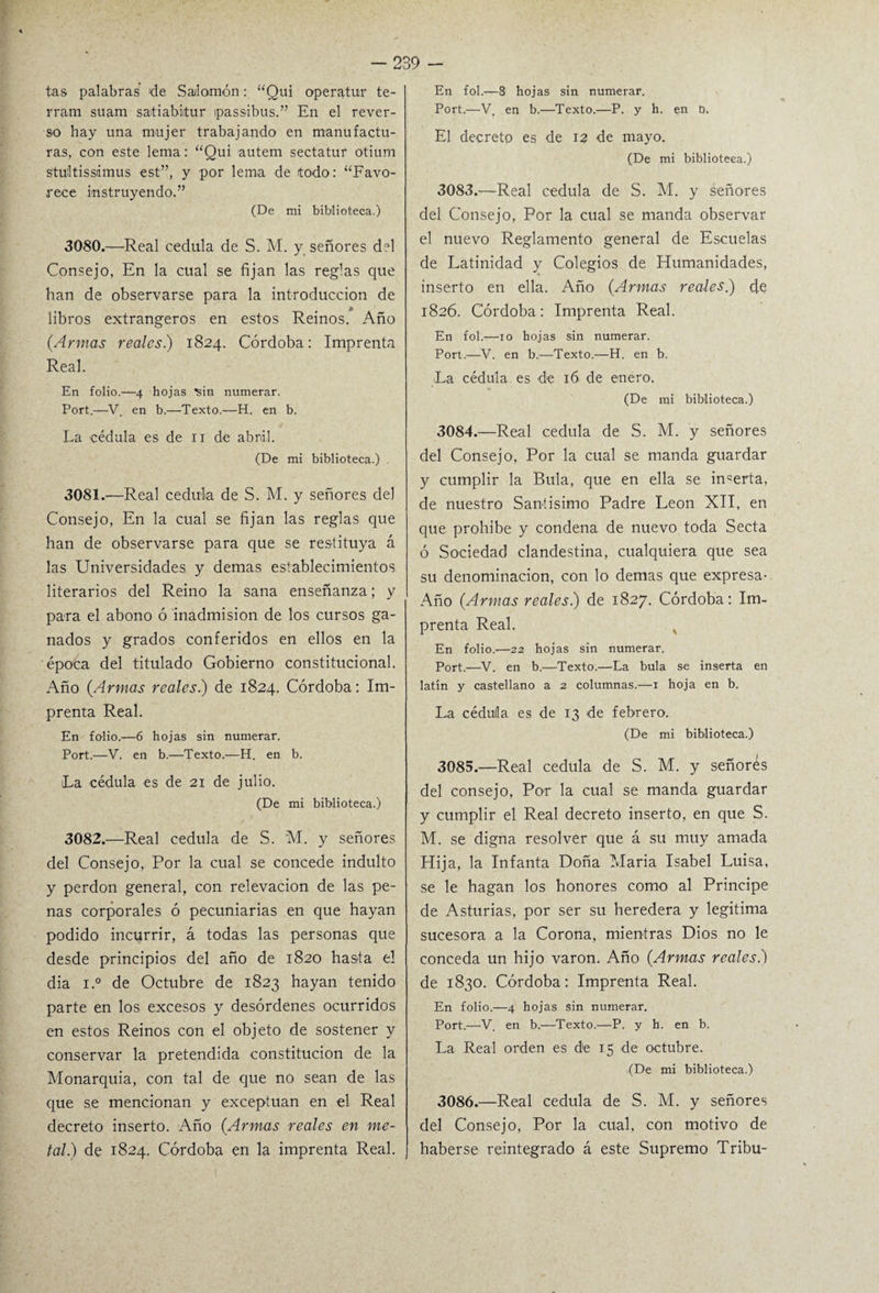 En fol.—8 hojas sin numerar. Port.—V. en b.—Texto.—P. y h. en D. tas palabras de Salomón: “Qui oper atur te- rram suam satiabitur ipassibus.” En el rever¬ so hay una mujer trabajando en manufactu¬ ras, con este lema: “Qui autem sectatur otium stultissámus est”, y por lema de todo: “Favo¬ rece instruyendo.” (De mi biblioteca.) 3080. —Real cédula de S. M. y señores del Consejo, En la cual se fijan las reglas que han de observarse para la introducción de libros extrangeros en estos Reinos. Año (Armas reales) 1824. Córdoba: Imprenta Real. En folio.—4 hojas ^sin numerar. Port.—V. en b.—Texto.—H. en b. La cédula es de 11 de abril. (De mi biblioteca.) 3081. —Real cédula de S. M. y señores del Consejo, En la cual se fijan las reglas que han de observarse para que se restituya á las Universidades y demas establecimientos literarios del Reino la sana enseñanza; y para el abono ó inadmisión de los cursos ga¬ nados y grados conferidos en ellos en la época del titulado Gobierno constitucional. Año (Armas reales.) de 1824. Córdoba: Im¬ prenta Real. En folio.—6 hojas sin numerar. Port.—V. en b.—Texto.—H. en b. La cédula es de 21 de julio. (De mi biblioteca.) 3082. —Real cédula de S. M. y señores del Consejo, Por la cual se concede indulto y perdón general, con relevación de las pe¬ nas corporales ó pecuniarias en que hayan podido incurrir, á todas las personas que desde principios del año de 1820 hasta el dia i.° de Octubre de 1823 hayan tenido parte en los excesos y desórdenes ocurridos en estos Reinos con el objeto de sostener y conservar la pretendida constitución de la Monarquía, con tal de que no sean de las que se mencionan y exceptúan en el Real decreto inserto. Año (Armas reales en me¬ tal) de 1824. Córdoba en la imprenta Real. El decreto es de 12 de mayo. (De mi biblioteca.) 3083. —Real cédula de S. M. y señores del Consejo, Por la cual se manda observar el nuevo Reglamento general de Escuelas de Latinidad y Colegios de Humanidades, inserto en ella. Año (Armas reales) de 1826. Córdoba: Imprenta Real. En fol.—10 hojas sin numerar. Port.—V. en b.—Texto.—H. en b. La cédula es de 16 de enero. (De mi biblioteca.) 3084. —Real cédula de S. M. y señores del Consejo, Por la cual se manda guardar y cumplir la Bula, que en ella se ingerta, de nuestro Santísimo Padre León XII, en que prohíbe y condena de nuevo toda Secta ó Sociedad clandestina, cualquiera que sea su denominación, con lo demas que expresa- Año (Armas reales) de 1827. Córdoba: Im¬ prenta Real. En folio.—22 hojas sin numerar. Port.—V. en b.—Texto.—La bula se inserta en latín y castellano a 2 columnas.—1 hoja en b. La cédula es de 13 de febrero. (De mi biblioteca.) 3085. —Real cédula de S. M. y señorés del consejo, Por la cual se manda guardar y cumplir el Real decreto inserto, en que S. M. se digna resolver que á su muy amada Hija, la Infanta Doña María Isabel Luisa, se le hagan los honores como al Principe de Asturias, por ser su heredera y legitima sucesora a la Corona, mientras Dios no le conceda un hijo varón. Año (Armas reales.) de 1830. Córdoba: Imprenta Real. En folio.—4 hojas sin numerar. Port.—V. en b.—Texto.—P. y h. en b. La Real orden es de 15 de octubre. (De mi biblioteca.) 3086. —Real cédula de S. M. y señores del Consejo, Por la cual, con motivo de haberse reintegrado á este Supremo Tribu-