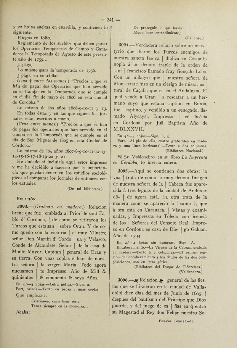 y 22 hojas sueltas en cuartilla, y contienen lo siguiente: , Pliegos en folio. i Reglamento de los sueldos que deben ganar los Operarios Temporeros de Campo y Gana¬ deros la Temporada de Agosto de este presen¬ te laño de 1759... 3 -págs. Lo mismo (para la temporada, de 1756. 3 págs. en cuartillas. - 1 (Una f entre dos manos.) “Precios a, que se hán de pagar dos Operarios que han servido en el Camj>o en la Temporada que se cumple en el día fin de mayo de 1806 en esta ciudad de Córdoba.” Lo mismo de los años 1808-9-10-11 y 13. En todas éstas y en las que siguen los jor¬ nales están escritos a mano. (Cruz entre manos.) “Precios a que se han de pagar líos operarios que han servido en el campo en la Temporada que se cumple en el día de San Miguel de 1805 en esta Ciudad de Córdoba.” Lo mismo de los años 1807-8-9-10-11-12-13- 14-15-16-17-18-19-20 y 21 He dudado si incluiría aquí estos impresos y me he decidido a hacerlo por la, importan¬ cia que puedan tener en los estudios socioló¬ gicos al comparar los jornales de entonces con los actuales. (De mi biblioteca.) Relación. 3093.—(Grabado en madera.) Relación breue que fue | embiada al Prior‘de sant Pa¬ blo d’ Cordoua, | de como se retiraron los Turcos que estauan | sobre Oran. Y de co¬ mo quedo con la victoria | el muy Yllustre, señor Don Martin d’ Gordo | ua y Velasco. Conde de Alcaudete. Señor j de la casa de Monte Mayor. Capitán j general de Oran y su tierra. Con vnas coplas é loor de nues¬ tra señora ¡ la virgen María. Todo agora nueuamen | te Impresso. Año de Mili & quinientos ¡ & cínquenta & seys Años. En 4.0—4 hojas.—Letra gótica.—Sign. a. Port. orlada.—Texto en prosa y unas coplas. Que empiezan: Cristianos, cuan bien seria Tener siempre en la memoria... Acaba: De proseguir lo que havia Algún buen entendimiento. (Gallardo.) 3094. —Verdadera relació sobre un mar- | tyrio que dieron los Turcos enemigos de nuestra sancta fee ca | tholica en Cóstanti- nopla á un deuoto frayle de la orden de sant | francisco llamado fray Gongalo Lobo. Con un milagro que | nuestra señora de Monserrate hizo en un clérigo de missa, na ¡ tural de Caballa que es en el Andaluzia. El qual yendo a Oran | a rescatar a un her¬ mano suyo que estaua captiuo en Buxia, fue | captiuo, y vendido a un renegado, lla¬ mado Alycaysi. Impresso | có licécia en Cordoua por Juá Baptista Año de M.DLXXVII. En 4.0—4 hojas.—Sign. L. g. Port.—Al pie de ella, cuatro grabaditos en made¬ ra y una línea horizontal.—Texto a dos columnas. (Biblioteca Nacional.) Eil Sr. ValidenebrO1, en su libro La Imprenta en Córdoba, lo inserta entero. 3095. —Aqui se contienen dos obras: la vna | trata de como la muy deuota Imagen de nuestra señora de la | Cabera fue apare¬ cida á tres leguas de la ciudad de Anduxar dó- | de agora está. La otra trata de la manera como se apareció la | santa f, que á ora esta en Carauaca. ] Vistas y exami¬ nadas, y Impressas en Toledo, con licencia de los ¡ Señores del Consejo Real. Impre¬ so en Cordoua en casa de Die- | go Galuan. Año de 1594. En 4.0—4 hojas sin numerar.—Sign. A. Encabezamiento.—La Virgen de la Cabeza, grabada en madera.—Texto a 2 columnas.—El primer ren¬ glón del encabezamiento y los títulos de las dos com¬ posiciones, son en letra gótica. (Biblioteca del Duque de T’Serclaes.) (Valdenebro.) 3096. —Relación ^ general de las fies¬ tas que se hi-zieron en la ciudad de Valla- dolid diez dias del mes de Junio de 1605. | después del bautismo del Principe que Dios guarde, y del juego de ca | ñas en q entro su Magestad el Rey don Felipe nuestro Se- Ensayo. Tomo II.—16