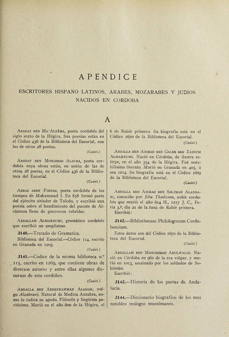 APENDICE ESCRITORES HISPANO LATINOS, ARABES, MOZARABES Y JUDIOS NACIDOS EN CORDOBA A Abadat ben Ma’Alsáma, ¡poeta cordobés del siglo sexto de la Hégira. Sus poesías están en el Códice 436 de la Biblioteca del Escorial, con las de otros 28 poetas. (Casiri.) Abadat ben Mohamad Alacra, poeta cor¬ dobés cuya obras están, en unión de las de otros 28 poetas, en el Códice 436 de lia Biblio¬ teca del Escorial. (Casiri.) Abbas aben Firnas, poeta cordobés de los tiempos de Mothammad I. En 858 formó parte del ejército sitiador de Toledo, y escribió una poesía sobre el hundimiento del puente de Al¬ cántara lleno de guerreros rebeldes. Abdallah Aílmakzumi, gramático cordobés que escribió un amplísimo 3140. —Tratado de Gramática. Biblioteca del Escorial.—'Códice 114, escrito en Granada en 1203. (Casiri.) 3141. —Códice de la misma biblioteca n.° 115, escrito en 1269, que contiene obras de diversos autores y entre ellas algunos dis¬ cursos de este cordobés. (Casiri.) Abdalla ben Abderrahman Alasasi, vul¬ go Alzahravi. Natural de Medina Azzahra, co¬ mo lo indica su apodo. Filósofo y lingüista pe¬ ritísimo. Murió’ en el año 600 de la Hégira, el 6 de Rabié primero. Su biografía está en el Códice 16701 de lia Biblioteca del Escorial. (Casiri.) Abdalla ben Ahmad ben Galeb ben Zaidum Almahzumi. Nació en Córdoba, de ilustre es¬ tirpe, en el año 354 de la Hégira. Fué nota¬ bilísimo literato. Murió en Granada en 405, ó sea 1014. .Su biografía está en el Códice 1669 de la Biblioteca del Escorial. (Casiri.) Abidalla ben Ahmad ben Solimán Alanda- ri, conocido' por Ebu Thailesan, noble cordo- bés que murió el año 614 H., 1217 J. C., Fe¬ ria 3.a, día 21 de la luna de Rabié primera. Escribió: 3142. —Bibliothecam Pihilologorum Cordu- bensium. Estos datos son del Códice 1670 de la Biblio¬ teca del Escorial. (Casiri.) Abdallah ben Mohammad Abulwalid. Na¬ ció en Córdoba en 962 de la era vulgar, y mu¬ ñó en 1013, asesinado por los soldados de So- leimán. Escribió: 3143. —Historia de los poetas de Anda- lucia. 3144. —Diccionario biográfico de los mas notables teologos musulmanes.