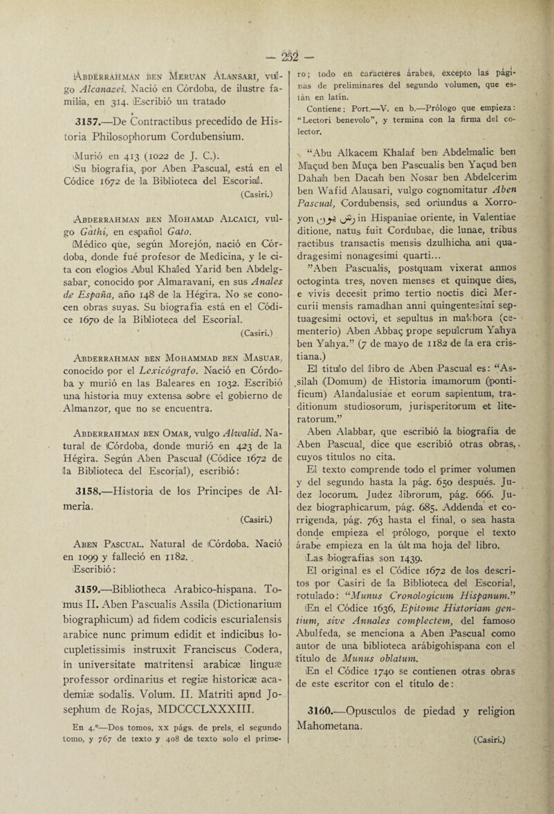 IÁbderrahman ben Meruan álansari, 'vujl- go Alcanazei. Nació en Córdoba, de ilustre fa¬ milia, en 3114. Escribió’ un tratado 3157.—De Contractibus precedido de His¬ toria Philosophorum Cordubensium. >Murió en 413 (1022 de J. C.). 'Su biografía, ,por Aben Pascual, está en el Códice 1672 de la Biblioteca del Escorial (Casiri.) Abderrahman ben Mohamad Alcaici, vul¬ go Gathi, en español Gato. Médico que, según Morejón, nació en Cór¬ doba, donde fué profesor de Medicina, y le ci¬ ta con elogios Abul Khaled Yarid ben Abdelg- sabar, conocido por Almaravani, en sus Anales de España, año 148 de la Hégira. No se cono¬ cen obras suyas. Su biografía está en el Códi¬ ce 1670 de la Biblioteca dd Escorial. (Casiri.) !. A Abderrahman ben Mohammad ben Masuar, conocido por el Lexicógrafo. Nació en Córdo¬ ba y murió en las Baleares en 1032. Escribió una historia muy extensa .sobre el gobierno de Almanzor, que no se encuentra. Abderrahman ben Omar, vulgo Alwalid. Na¬ tural de Córdoba, donde murió en 423 de la Hégira. Según Aben Pascual (Códice 1672 de la Biblioteca del Escorial), escribió: 3158.—Historia de los Principes de Al¬ mería. (Casiri.) Aben Pascual. Natural de Córdoba. Nació en 1099 y falleció en 1182. . Escribió: 3159.—Bibliotheca Arabico-hispana. To- mus II. Aben Pascualis Assila (Dictionarium biographicum) ad fidem codicis escurialensis arabice nunc primum edidit et indicibus lo- cupletissimis insttruxit Franciscus Codera, in universitate matritensi arabicse lingute professor ordinarius et regiee historíese aca¬ demias sodalis. Volum. II. Matriti apud Jo- sephum de Rojas, MDGCCLXXXIII. En 4.0—Dos tomos, xx págs. de prels. el segundo ro ; todo en caracteres árabes, excepto las pági- ñas de preliminares del segundo volumen, que es¬ tán en latín. Contiene: Port.—V. en b.—Prólogo que empieza: “Lectori benévolo”, y termina con la firma del co¬ lector. “Abu Alkacem Khalaif ben Abdelmalic ben Maqud ben Muga ben Pascualas ben Yagud ben Dahaih ben Dacah ben Nosar ben Abdelcerim ben Wafid Alausari, vulgo cognomitatur Aben Pascual, Cordubensis, sed oriundas a Xorro¬ yan y?. in Hispaniae oriente, in Valentiae ditione, natus fuit Cordubae, die lunae, tribus ractibus transactis mensis dzulhicha, ani qua- dragesimi nonagesimi quarti... ”Aben Pascualis, postquam vixerat annos octoginta tres, noven menses et quinqué di es, e vivís decesit primo tertio noctis dici Mer- curii mensis ramadhan anni quingentesimi sep- tuagesimi octovi, et sepultus in ma'kbora (ce¬ menterio) Aben Abbaq prope sepúlcrum Yahya ben Yahya.” (7 de mayo de 1182 de da era cris¬ tiana.) El títuilo del libro de Aben Pascual es: “As- sil ah (Domum) de Historia imamorum (ponti- ficum) Alandalusiae et eorum sapientum, tra- ditionum studiosorum, jurisperitorum et lite- ratorum.” Aben Alabbar, que escribió la biografía de Aben Pascual, dice que escribió otras obras,. cuyos títulos no cita. El texto comprende todo el primer volumen y del segundo hasta la pág. 650 después. Ju- dez locorum. Judez /librorum, pág. 666. Ju- dez biographicarum, pág. 685. Addenda et co¬ rrigenda, pág. 763 hasta el final, o sea hasta donde empieza el prólogo, porque el texto árabe empieza en la últ ma hoja del1 libro. ¡Las biografías son 1439. El original es el Códice 1672 de los descri¬ tos por Casiri de la Biblioteca del Escorial, rotulado: “Munns Eronologicum HispanmnP (En el Códice 1636, Epitome Historiam gen- tium, sive Anuales complectem, del famoso Abulfeda, se menciona a Aben Pascual como autor de una biblioteca arábigohispana con el título de Munus oblatum. En el Códice 1740 se contienen otras obras de este escritor con el título de: 3160.-—Opúsculos de piedad y religión Mahometana.