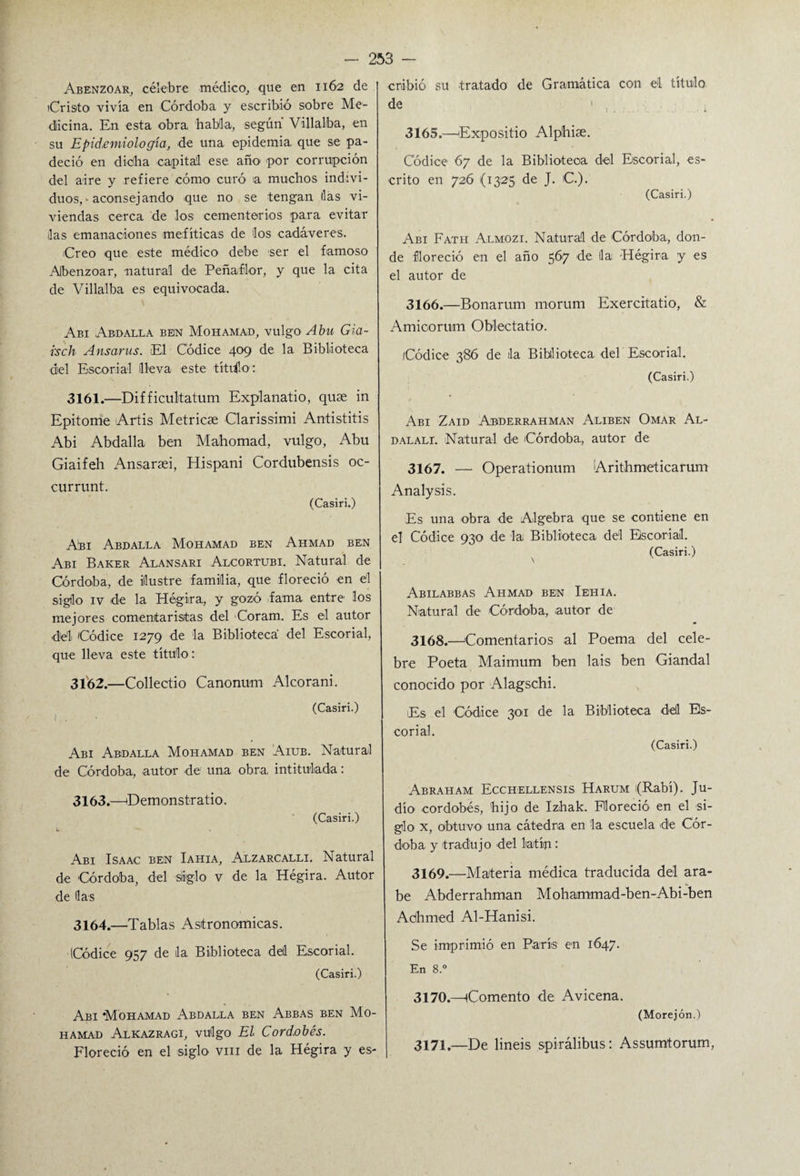 Abenzoar, célebre médico, que en 1162 de (Cristo vivía en Córdoba y escribió sobre Me¬ dicina. En esta obra, habla, según Villalba, en su Epidemiología, de una epidemia que se pa¬ deció en dicha capital ese aík> por corrupción del aire y refiere cómo curó a muchos indivi¬ duos, • aconsejando que no se tengan lias vi¬ viendas cerca de los cementerios para evitar las emanaciones mefíticas de los cadáveres. Creo que este médico debe ser el famoso Abenzoar, natural de Peñaflor, y que la cita de Villalba es equivocada. Abi Ardalla ben Mohamad, vulgo Abu Gia- isch Ansarus. El Códice 409 de la Biblioteca del Escorial lleva este titilo: 3161. —Difficulitatum Explanatio, quae in Epitome Artis Metricae Clarissimi Antistitis Abi Abdalla ben Mahornad, vulgo, Abu Giaifeh Ansaraei, Hispani Cordubensis oc- currunt. (Casiri.) Ahí Abdalla Mohamad ben Ahmad ben Abi Baker Alansari Alcortubi. Natural de Córdoba, de ilustre familia, que floreció en el siglo iv de la Hégira, y gozó fama entre los mejores comentaristas del Coram. Es el autor del 'Códice 1279 de la Biblioteca del Escorial, que lleva este título: 3162. —Collectio Canonum Alcorani. (Casiri.) Abi Abdalla Mohamad ben Aiub. Natural de Córdoba, autor de una obra, intitulada: 3163. —(Demonstrado. (Casiri.) L Abi Isaac ben Iahia, Alzarcalli. Natural de Córdoba, del siglo v de la Hégira. Autor de las 3164. —Tablas Astronómicas. (Códice 957 de la Biblioteca deil Escorial. (Casiri.) Abi Mohamad Abdalla ben Abbas ben Mo¬ hamad Alkazragi, vulgo El Cordobés. Floreció en el siglo vm de la Hégira y es¬ cribió su tratado de Gramática con el título de ! , 3165. —Expositio Alphiae. Códice 67 de la Biblioteca del Escorial, es¬ crito en 726 (1325 de J. C.). (Casiri.) Abi Fath Almozi. Natural de Córdoba, don¬ de floreció en el año 567 de lia Hégira y es el autor de 3166. —Bonarum rnorum Exercitatio, & Amioorum Oblectatio. Códice 386 de la Biblioteca del Escorial. (Casiri.) Abi Zaid Abderrahman Aliben Omar Al- dalali. Natural de Córdoba, autor de 3167. — Operationum Arithmeticarum Analysis. Es una obra de Algebra que se contiene en el Códice 930 de la Biblioteca del Escorial. (Casiri.) Abilabbas Ahmad ben Iehia. Natural de Córdoba, autor de 3168. —'Comentarios al Poema del cele¬ bre Poeta Maimum ben lais ben Giandal conocido por Alagschi. Es el Códice 301 de la Biblioteca del Es¬ corial. (Casiri.) Abraham Ecchellensis Harum (Rabí). Ju¬ dío cordobés, hijo de Izhak. Floreció en el si¬ glo x, obtuvo- una cátedra en la escuela de Cór¬ doba y tradujo -del latín: 3169. —Materia médica traducida del ara- be Abderrahman Mohammad-ben-Abi-ben Adhrned Al-Hanisi. Se imprimió en París en 1647. En 8.° 3170. —Comento de Avicena. (Morejón.) 3171. —De lineis spirálibus: Assumtorum,