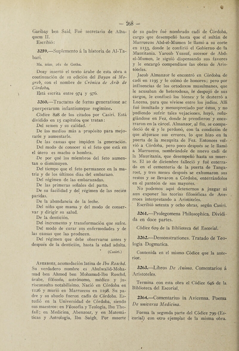 %¡ - 268 - Garibay ben Said. Fue secretario de Alha- quem II. Escribió: 3259. —Suplemento á la historia de Al-Ta- bari. Ms. núm. 261 de Gotha. D-ozy insertó el texto árabe de esta, obra a continuación de su edición del Bayan al Mo- greb, con el nombre de Crónica de Arib de Córdoba> 1 Está escrita entre 974 y 976. 3260. —Tractatus de fcetus generatione ac puerperarum infantiumque regimine. 'Códice 828 de los citados por Casiri. Está dividido en 15 capítulos que tratan: .Del semen y su calidad. ' De los medios más a propósito para mejo¬ rarle y aumentarle. De las causas que impiden la generación. Del modo de conocer si el feto que está en el útero es macho o hembra. De por qué los miembros del feto aumen¬ tan o disminuyen. Del tiempo que el feto permanece en la ma¬ triz y de los últimos días deil embarazo. Del régimen de las embarazadas. De las primeras señales del parto. De su facilidad y del régimen de las recién paridas. De la abundancia de la leche. Del niño que mama y del modo de conser¬ var y dirigir su salud. De la dentición. Dell incremento- y transformación que sufre. Del modo de curar sus enfermedades y de las causas que las producen. Del régimen que debe observarse antes y después de la dentición, hasta la edad adulta. (Casiri.) Averroes, acomodación latina de Iba Roschd. Su verdadero nombre es Abulwalid-Moha- mad ben Ahme-d ben Mohamad-Ibu Roschd, árabe, filósofo-, astrónomo, médico y ju¬ risconsulto notabilísimo. Nació en Córdoba en 1126 y murió en Marruecos en 1198. Su pa¬ dre y su abuelo fueron cadís de Córdoba. Es¬ tudió en la Universidad de Córdoba, siendo -sus maestros: en Fiilo-sofía y Teología, Ibu Tho- fail; en Medicina, Abenzoar, y -en Matemá¬ ticas y Astralogía, Ibu -S-aigh. Por muerte de su padre fue nombrado ca-dí de Córdoba, cargo que desempeñó hasta que eil sultán de Marruecos Abd-eil-Mumen le llamó a su corte en 1153, donde le confirió el Gobierno de la Mauritania. Yaroub Yussuf, sucesor de Abd- el-Mumen, le siguió dispensando sus favores y le encargó- compendiase das obras de Aris¬ tóteles. Jacob Almanzor lie -encontró en Córdoba de ca-dí en 1195 y le -colmó de honores; pero- por influencias de los ortodoxos musulmanes, que le acusaban de heterodoxo, de despojó de sus cargo-s, le -confiscó los bienes' y le desterró a Lucena, para que viviese entre los judíos. Allí fué insultado y menospreciado por éstos, y no -pudiendo sufri-r tales vejaciones, huyó, refu¬ giándose en Fez, donde le prendieron y ence¬ rraron -en la cárcel. Almanzor, al fin, se compa¬ deció de éfl y le perdonó, con la condición de que abjurase sus errores, lo- que hizo en la puerta de 1-a mezquita de Fez. Entonces vol¬ vió a Córdoba, pero poco después -se le llamó a Marruecos, nombrándole de nuevo cadí de la Mauritania,, -que desempeñó hasta su -muer¬ te. El 10 de diciembre falleció y fué enterra¬ do en el cementerio de la puerta de Tanga- rost, y tres meses después se exhumaron sus restos y se llevaron a Córdoba, enterrándolos en el panteón de sus mayores. No podemos aquí detenernos a juzgar ni aun exponer las teorías filosóficas de Ave- rroes interpretando a Aristóteles. Escribió setenta y ocho obras, según Casiri. 3261. —Prolegomena Philosophica. Dividi¬ da en doce partes. 'Códice 629 -de la Biblioteca del Escorial. 3262. -—Demonstrationes. Tratado de Teo¬ logía Dogmática. Contenida en el mismo Códice que la ante¬ rior. 3263. —-Libros De Anima. -Comentarios á Aristóteles. Termina con esta obra el Códice 646 de la Biblioteca del Escorial. 2364.—Comentarius in Avicenna. Poema De universa Medicina. Forma la segunda parte del -Códice 799 (Es¬ corial) con otro ejemplar de la misma obra.