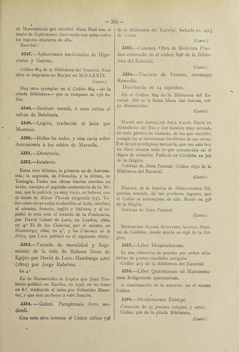 de Ma,temáticas que escribió Aben Hud con el título de Suplemento, ilustrando con notas todos los lugares obscuros de ella. Escribió: 3347. —Aphorismos medicinales de Hipó¬ crates y Galeno. Códice 863 de la Biblioteca del Escorial. Esta obra se imprimió en Bar jen en M.D.LXXIX. (Casiri.) Hay otro ejemplar en el Códice 864 —de la citada Biblioteca— que se compone de 176 fo¬ lios. 3348. —Sanitate tuenda, ó sean cartas al sultán de Babilonia. 3349. —Lógica, traducida al latín por Monteso. 3350. —Hidus ha todes, y una carta sobre Astronomía á los sabios de Marsella. 3351. —-Directorio. I . 3352. —Intelecto. Estas tres últimas, la primera es de Astrono¬ mía; la segunda, de Filosofía, y la última, de Teología. Todas sus obras fueron escritas en árabe, excepto el segundo comentario de ila Mi- sua, que lo publicó, ya muy viejo, en hebreo, con ell título de Misue Thorah (segunda' ley). To¬ das estas obras están traducidas al latín; muchas, al alemán, francés, ingjlés e italiano, y al es¬ pañol lo está sólo el tratado de la Penitencia, por David Cohén de Lara, en Leyden, 1660, en 4.0 El de las Ciencias, por el mismo, en Hamburgo, 1662, en 4.0, y los Cánones de la Etica, que Lara publicó en e'l siguiente título : 3353. —Tratado de moralidad y Regi¬ miento de la vida de Rabenu Mose de Egipto por David de Lara.- Hamburgo 4202 (1602) por Jorge Rabelino. En 4.0 Es de Maimónides la Lógica que Juan Tro- benio publicó en Basilea, en 1527, en un tomo en 8.°, traducida al latín por Sebastián Muns- ter, y que éste atribuye a rabí Simeón. 3354. — Galeni. Paraphrasis Artis me- dendi. n |Con esta obra termina el Códice cúfico 798 1 de la Biblioteca del Escorial, fechado en 1413 de Cristo. (Casiri.) 3355. —Cánones. Obra de Medicina Prac¬ tica contenida en el códice 898 de la Biblio¬ teca del Escorial. (Casiri.) 3356. —Tractatu de Venenis, eorumque Remediis. Distribuido en 14 Capítulos. En el Códice 894 de la Biblioteca del Es¬ corial. Allí se le llama Musa Abí Auram, vul¬ go Maimónides. (Casiri.) Malek ben Abdallah Abul walid. Nació en Al modo va,r del Río- y fué hombre muy versado en todo género de ciencias, de las que escribió, aunque no se mencionan los títulos de sus obras. Fué de tan prodigiosa memoria, que con sólo leer un libro retenía todo lo- que encontraba en él digno de atención. Falleció en Córdoba en 507 de la Hégira. Noticias de Aben Pascual, Códice 1672 d-e la Biblioteca, -del Escorial. (Casiri.) Mazana, de la familia de Abderrahman III, poetisa notable, de tan -prudente ingenio,'que el Califa se aconsejaba de -ella. Murió en 358 de la Hégira. Noticias de Aben Pascual. (Casiri.) Mehieldin Alarbi Alhatemi Althai. Natu¬ ral d-e Córdoba, donde murió en 638 de la Hé¬ gira. 3357. —Líber Decastichorum. Es una colección de poesías por orden alfa¬ bético de poetas españoles antiguos. Códice 415 de la Biblioteca del (Escorial. 3358. —Líber Qusesitorum ad Mahometa- nam Religionem spectantium. A continuación de la anterior, en el mismo Códice. % 3359. —Des-ideriorum Euterpe. Colección de 31 poesías (elegías y odas). Códice 416 de la citada Biblioteca. %