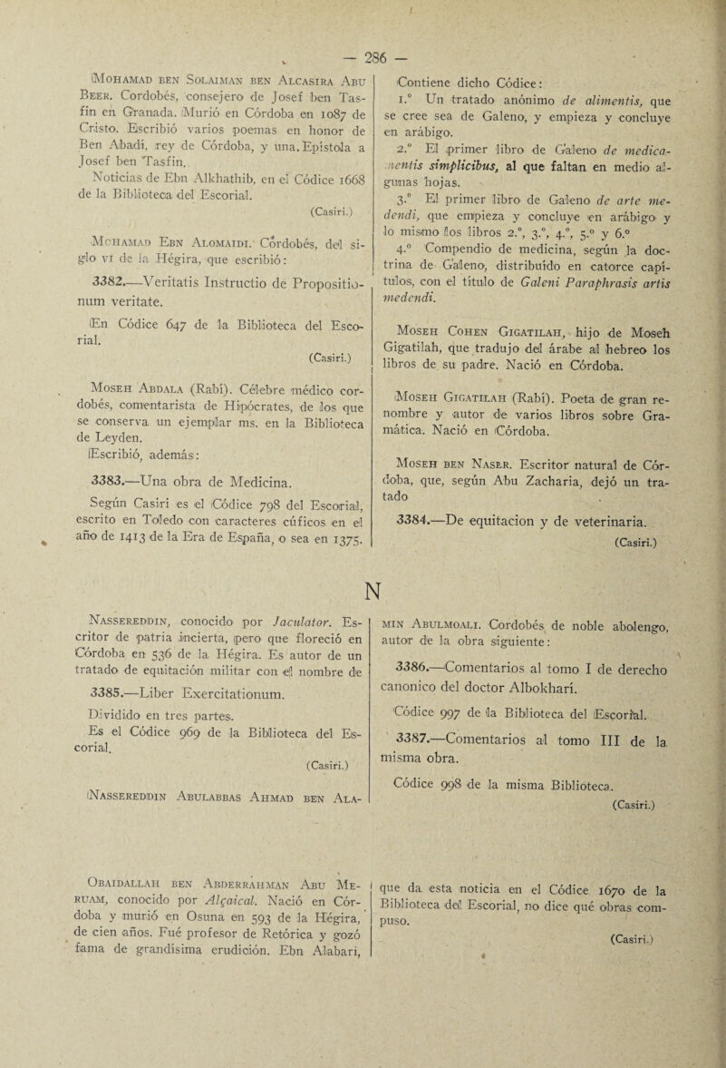 Mohamad ben Solaiman ben Alcasira Abu Beer. Cordobés, consejero de Josef ben Tas- fin en Granada. /Murió en Córdoba en 1087 de Cristo. Escribió varios poemas en honor de Ben Abadí, rey de Córdoba, y una. Epístola a Josef ben Tas fin. Noticias de Ebn Alkhathib, en el Códice 1668 de la Biblioteca del Escorial. (Casiri.) Mohamad Ebn Alomaidi. Cordobés, del si¬ glo vi de la Hégira, que escribió: 3382—Veritatis Instructio de Propositio- num veritate. En Códice 647 de la Biblioteca del Esco¬ rial. (Casiri.) Moseh Abdala (Rabí). Célebre médico cor¬ dobés, comentarista de Hipócrates, de los que se conserva un ejemplar ms. en la Biblioteca de Ley den. lEscribió, además: 3383.—Una obra de Medicina. Según Casiri es el Códice 798 del Escorial, escrito en Toledo con caracteres cúficos en el año de 1413 de la Era de España, o sea en 1375. Nassereddin, conocido1 por Jaciilator. Es¬ critor de patria incierta, ipero que floreció en Córdoba en 536 de la, Hégira.. Es autor de un tratado de equitación militar con e¡l nombre de 3385.—Liber Exercitationum. Dividido en tres partes. Es el Códice 969 de la Biblioteca del Es¬ corial. (Casiri.) /Nassereddin Abulabbas Ahmad ben Ala- Obaidallah ben Abderrahman Abu Me- ruam, conocido por Algaical. Nació en Cór¬ doba y murió en Osuna en 593 de la Hégira,' de cien anos. Fué profesor de Retórica y gozó fiama de grandísima erudición. Ebn Alabari, Contiene dicho Códice: i.° Un tratado anónimo de alimentis, que se cree sea de Galeno1, y empieza y concluye en arábigo. 2.0 El primer libro de Galeno de medica- nentis simplicibus, al que faltan en medio al¬ gunas hojas, s 3.0 El primer libro de Galeno de arte me- dendi, que empieza y concluye en arábigo y lo mismo ños libros 2.0, 3.0, 4.0, 5.0 y 6.° 4.0 Compendio de medicina, según la doc¬ trina de Galeno, distribuido en catorce capí¬ tulos, con el título de Galeni Paraphrasis artis medendi. Moseh Cohén Gigatilah,-hij o de Moseh Gigatilah, que tradujo del árabe al hebreo los libros de su padre. Nació en Córdoba. Moseh Gigatilah (Rabí). Poeta de gran re¬ nombre y autor de varios libros sobre Gra¬ mática. Nació en (Córdoba. Moseh ben Naser. Escritor natural de Cór¬ doba, que, según Abu Zacharia, dejó un tra¬ tado 3384.—De equitación y de veterinaria. (Casiri.) min Abulmoali. Cordobés de noble abolengo, autor de la obra siguiente: 3386. —Comentarios al tomo I de derecho canónico del doctor Albolcharí. Códice 997 de la Biblioteca del Escorial. 3387. —Comentarios al tomo III de la, misma obra. Códice 998 de la misma Biblioteca. (Casiri.) que da, esta noticia en el Códice 1670 de la Biblioteca deil Escorial, no dice qué obras com¬ puso.