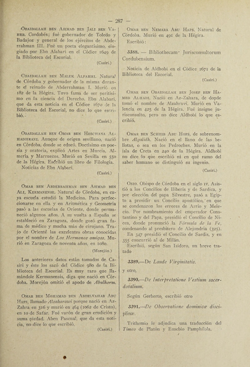 Obaidallah ben Ahmad ben Jali ben Va- heb. Cordobés; fué gobernador de Toledo y Badajoz y general de los ejércitos de Ab-de- rrahman III. Fué un poeta elegantísimo, elo¬ giado por Ebn Alabari en él Códice 1649 de ila Biblioteca del Escorial, (Casiri.) Obaidallah ben Malek Alfahri. Natura,1 de Córdoba y gobernador de la misma duran¬ te efl reinado de Abderrahman I. Murió en 182 de la Hégira. Tuvo fama de ser peritísi¬ mo en la ciencia del Derecho. Ebn Alabari, que da esta noticia en el Códice 1670 de la Biblioteca del Escorial, no dice lo que escri¬ bió. • , (Casiri.) Obaidallah ben Omar ben Heschana Al- hadhrani. Aunque de origen sevillano, nació en Córdoba, donde se educó. Doctísimo en poe¬ sía y oratoria, explicó Artes en Murcia, Al¬ mería y Marruecos. Murió en Sevilla en 550 de la Hégira. Escribió un libro de Filología. Noticias de Ebn Alabari. (Casiri.) Omar ben Abderrahman ben Ahmad ben Ali, Hermánense. Natural de Córdoba, en cu¬ ya escuéla estudió la Medicina. Para perfec¬ cionarse en ella y en Aritmética y Geometría pasó a las escuelas de Oriente, donde perma¬ neció algunos añas. A su vuelta a España se estableció en Zaragoza, donde gozó gran fa¬ ma de médico y mucha más de cirujano-. Tra¬ jo de Orienté las excelentes obras conocidas por el nombre de Los Hermanos amigos. Mu¬ rió en Zaragoza de noventa años, en 1080. (Morejón.) Los anteriores datos están tomados de Ca¬ siri y éste los sacó del Códice 980 de la Bi¬ blioteca del Escorial. Es muy raro que lla¬ mándole Kermanensis, diga que nació en Cór¬ doba,. Morejón omitió el apodo de Abulhorm. Omar ben Mohamad ben Abdelvahab Abu Hafs, llamado- Alzaharawi porque nació en Az- Zaihra en 316 y murió en 464 (1062 de Cristo), en 10 de Safar. Fué varón de gran erudición y suma piedad. Aben Pascual, que da esta noti¬ cia, no dice lo que escribió. (Casiri.) Omar ben Nemara Abu Hafs. Natural de Córdoba. Murió en 491 de la Hégira. Escribió: 3388. — Biblio-thecam* Jurisconsultortim Cordubensium. • Noticia de Aldhobi en él Códice 1671 de la Biblioteca del Escorial. (Casiri.) IOmar ben Obaidallah ben Josef ben Ha- med Alhadi. Nació en Az-Zahara, de donde tomó -el nombre de Alzahravi. Murió en Va¬ lencia, en 425 de la Hégira. Fué insigne ju¬ risconsulto, pero no dice Aldhobi lo que es¬ cribió. IOmar ben Scheib Abu Hofs, de sobrenom¬ bre Algalidh. Nació en el llano de las be¬ llotas, o sea en los Pedroc'hes. Murió en la isla de Creta en 240 de il-a Hégira. AJl-dhobi no dice (lo que escribió ni en qué ramo del saber humano se distinguió su ingenio. (Casiri.) Osio. Obispo de Córdoba en el siglo- iv. Asis¬ tió a los Concilios de Iliberis y de Sardica, y por elección dél papa Silvestre, pasó a Egip¬ to a presidir un Concilio apostólico, * en que se condenaron los errores de Arrio y Mele¬ cio. Por nombramiento del emperador Cons¬ tantino y del Papa, presidió el Concilio de Ni- cea, donde pronunció la Fórmula de la Fe, condenando al presbítero de Alejandría (325). En 347 presidió el (Concilio de Sar-dis, y en 355 concurrió al de Milán. Escribió, según San Isidoro, un breve tra¬ tado 3389. —De Laude Virginitatis. y otro, 3390. —De Interpretatione Vestium sacer- dotalium. Según Gerberto, escribió otro 3391. —De Observatione dominicce disci- plinse. Trithemio le adjudica una traducción del Timeo de Platón y Eusebio Pamphilola, ♦