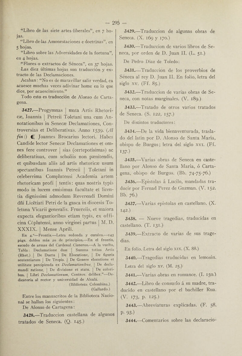 “Libro de Jas siete .artes iliberales”, en 7 ho¬ jas. “Libro de Jas Amonestaciones e doctrinas”, en 5 hojas. “Libro sobre las Adversidades de la fortuna”, en 4 hojas. “Flores o extractos de Séneca”, en 37 hojas. Las diez últimas hojas son traducción y ex¬ tracto de las Declamaciones. Acaban: “No es de maravillar salir verdad, ca acaesce muchas veces adivinar lióme en lo que dice, (por acaescimiento.” Todo esto es traducción de Alonso de Carta¬ gena. 3427. —Progymnas mata Artis Rhetori- cae, Ioannis | Petreii Toletani una cum An- notationibus in Senecae Declamationes, Con¬ troversias et Deliberativas. Anno 1539. (Al fin:) <1 Joannes Brocarius lectori. Habes Candide lector Senecae Declamationes et om- nes fere controver | sias (certepotisimas) ac deliberatiuas, cum scholiis non paenitendis, et quibusdam aliis ad artis rhetoricae usum spectantibus Ioannis Petreii | Toletani in celebérrima Complutensi Academia artem rhetoricam profi | tentis: quas nostris typis modo in lucem emisimus facúltate et licen- tia dignissimi admodum Reverendi Domini dñi Licétiati Petri de la gasea in diócesis To- letana Vicarii generalis. Fruereiis, et maiora expecta elegantioribus etiam typis, ex offi- cina Cóplutensi, anno virginei partus [ M. D. XXXIX. | Mense Aprili. En 4.0—Frontis.—Letra redonda y cursiva.—143 págs. dobles más 20 de principios.—En el frontis, escudo de armas del Cardenal Cisneros.—A la vuelta, Tabla: Declamatione duse | Summa totius Artis (Rhet.) | De Ductu | De Elocutione, | De figuris sententiarum | De Tropis. | De Genere elocutione et utilitate percipienda ex Declamatiombus. | De decla- mandi ratione. | De divisione et statu. | De colori- bus. | Libri Declamationum, Controv. deliber.’—De¬ dicatoria al rector y universidad de Alcalá. (Biblioteca Colombina.) (Gallardo.) (Entre los manuscritos de Ja Biblioteca Nacio¬ nal se hallan los siguientes: De Alonso de Cartagena: 3428. —Traducción castellana de algunos tratados de Seneca. (Q. I45-) 3429. —Traducción dé algunas obras de Seneca. (X. 169 y 170.) 3430. —Traducción de varios libros de Se¬ neca, por orden de D. Juan II. (L. 51.) De Bedro> Díaz de Toledo: 3431. —Traducción de los proverbios de Séneca al rey D. Juan II. En folio, letra del siglo xv. (Ff. 85.) 3432. —Traducción de varias obras de Se¬ neca, con notas marginales. (V. 189.) 3433. —Tratado de otros varios tratados de Seneca. (S. 122, 157.) De distintos traductores: 3434. —De la vida bienaventurada, trasla¬ do del latín por D. Alonso de Santa María, obispo de Burgos; letra del siglo xvi. (Ff. 13 7) 3435. —Varias obras de Seneca en caste¬ llano por Alonso de Santa María, ó Carta¬ gena, obispo de Burgos. (Bb. 74-75-76.) 3436. —Epístolas á Lucilo, mandadas tra¬ ducir por Femad Perez de Guzman. (V. 152. Bb. 76.) 3437. —Varias epístolas en castellano. (X. 142.) 3438. — Nueve tragedias, traducidas en castellano. (T. 131.) 3439. —Extracto de varias de sus trage¬ dias. En folio. Letra del siglo xix. (X. 88.) 3440. —'Tragedias traducidas en lemosín. Letra del siglo xv. (M. 25.) 3441. —Varias obras en romance. (I. 15o 3442. —Libro de consuelo á su madre, tra¬ ducido en castellano por el bachiller Rúa. (V. 173, P- I25-) 3443. —Abreviaturas explicadas. (F. 58, P- 93-) 3444. —Comentarios sobre las declarado-