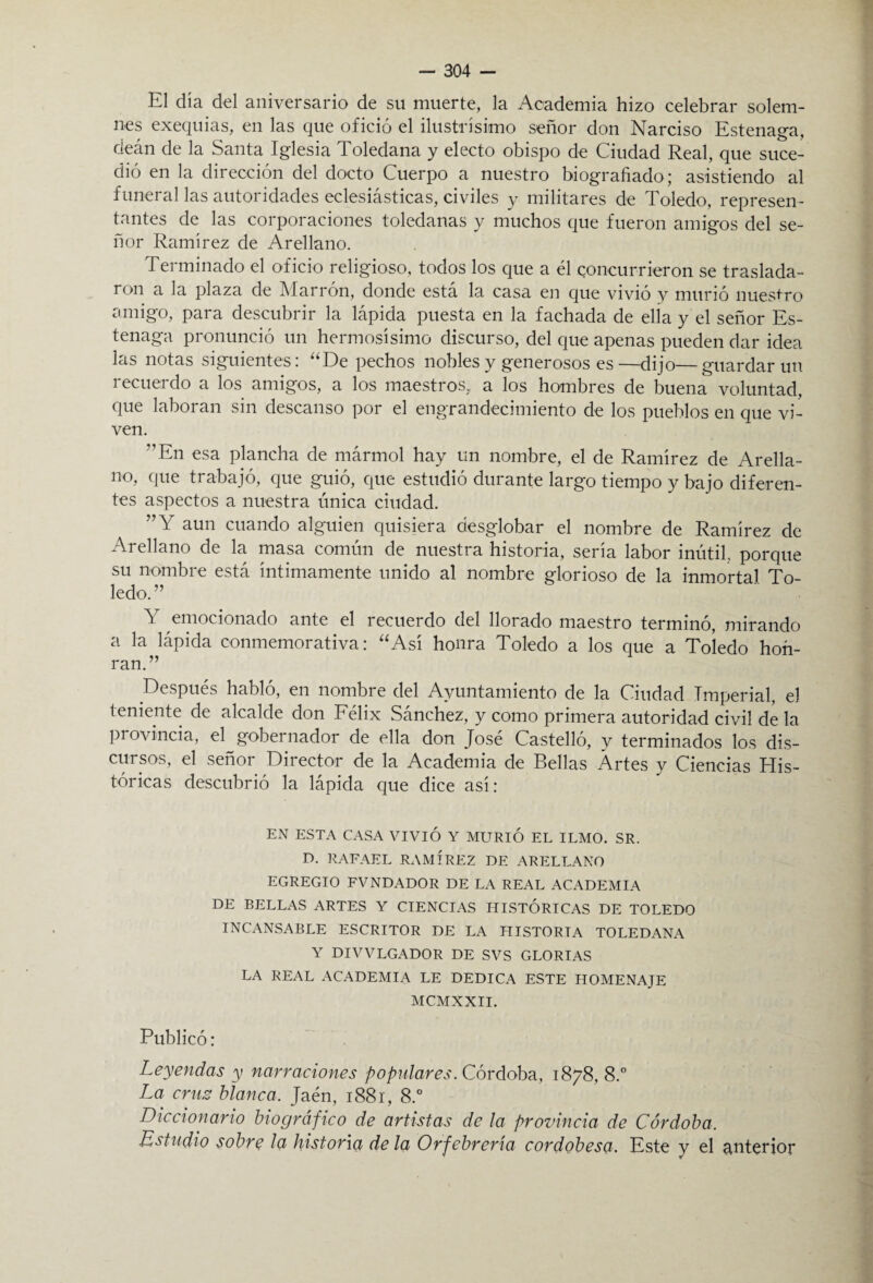 El día del aniversario de sil muerte, la Academia hizo celebrar solem¬ nes exequias, en las que ofició el ilustrísimo señor don Narciso Estenaga, deán de la Santa Iglesia Toledana y electo obispo de Ciudad Real, que suce¬ dió en la dirección del docto Cuerpo a nuestro biografiado; asistiendo al funeral las autoridades eclesiásticas, civiles y militares de Toledo, represen¬ tantes de las corporaciones toledanas y muchos que fueron amigos del se¬ ñor Ramírez de Arellano. Terminado el oficio religioso, todos los que a él concurrieron se traslada¬ ron a la plaza de Marrón, donde está la casa en que vivió y murió nuestro amigo, para descubrir la lápida puesta en la fachada de elia y el señor Es¬ tenaga pronunció un hermosísimo discurso, del que apenas pueden dar idea las notas siguientes: “De pechos nobles y generosos es—dijo—guardar un recuerdo a los amigos, a los maestros, a los hombres de buena voluntad, que laboran sin descanso por el engrandecimiento de los pueblos en que vi¬ ven. ?,En esa plancha de mármol hay un nombre, el de Ramírez de Arella¬ no, que trabajó, que guió, que estudió durante largo tiempo y bajo diferen¬ tes aspectos a nuestra única ciudad. 77 Y aun cuando alguien quisiera desglobar el nombre de Ramírez de Arellano de la masa común de nuestra historia, sería labor inútil., porque su nombre está íntimamente unido al nombre glorioso de la inmortal To¬ ledo.77 Y emocionado ante el recuerdo del llorado maestro terminó, mirando a la lápida conmemorativa: “Así honra Toledo a los que a Toledo hon¬ ran. 77 Después habló, en nombre del Ayuntamiento de la Ciudad Imperial, el teniente de alcalde don Félix Sánchez, y como primera autoridad civil de la pi ovincia, el gobernador de ella don José Castelló, y terminados los dis¬ cursos, el señor Director de la Academia de Bellas Artes y Ciencias His¬ tóricas descubrió la lápida que dice así: EN ESTA CASA VIVIÓ Y MURIÓ EL ILMO. SR. D. RAFAEL RAMIREZ DE ARELLANO EGREGIO FVNDADOR DE LA REAL ACADEMIA DE BELLAS ARTES Y CIENCIAS HISTORICAS DE TOLEDO INCANSABLE ESCRITOR DE LA HISTORIA TOLEDANA Y DIVVLGADOR DE SVS GLORIAS LA REAL ACADEMIA LE DEDICA ESTE HOMENAJE MCMXXII. Publicó: Leyendas y narraciones popidares. Córdoba, 1878, 8.° La cruz blanca. Jaén, 1881, 8.° Diccionario biográfico de artistas de la provincia de Córdoba. Estudio sobre la historia déla Orfebrería cordobesa. Este y el anterior