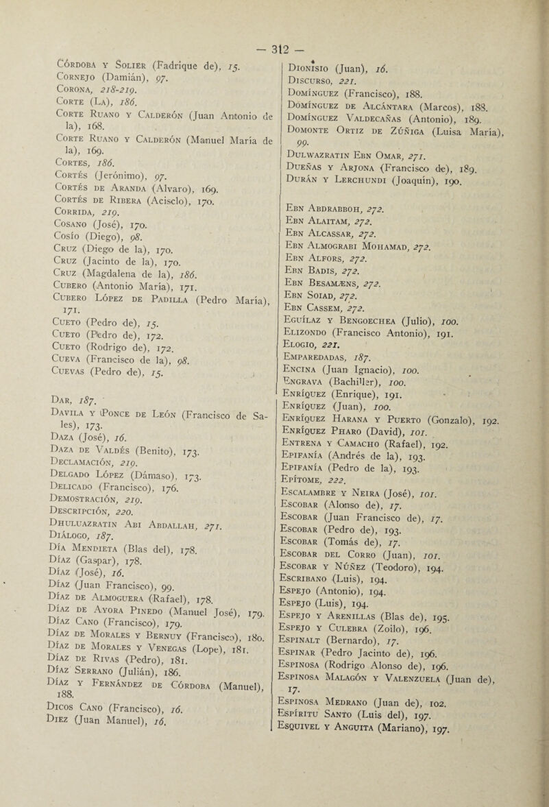 Córdoba y Solier (Fadrique de), 75. Cornejo (Damián), 97. Corona, 218-219. Corte (La), 186. Corte Ruano y Calderón (Juan Antonio de la), 168. Corte Ruano y Calderón (Manuel María de la), 169. Cortes, 186. Cortés (Jerónimo), 97. Cortés de Aranda (Alvaro), 169. Cortés de Ribera (Acisclo), 170. Corrida, 219. Cosano (José), 170. Cosío (Diego), 98. Cruz (Diego de la), 170. Cruz (Jacinto de la), 170. Cruz (Magdalena de la), 186. Cubero (Antonio María), 171. Cubero López de Padilla (Pedro María), ^ I71‘ Cueto (Pedro de), 75. Cueto (Pedro de), 172. Cueto (Rodrigo de), 172. Cueva (Francisco de la), 98. Cuevas (Pedro de), 75. ¡ Dar, 187. Davila y Ponce de León (Francisco de Sa- les), 173. Daza (José), 16. Daza de Valdés (Benito), 173. Declamación, 219. Delgado López (Dámaso), 173. Delicado (Francisco), 176. Demostración, 219. Descripción, 220. Dhuluazratin Abi Abdallah, 271. Diálogo, 187. Día Mendieta (Blas del), 178. Díaz (Gaspar), 178. Díaz (José), 16. Díaz (Juan Francisco), 99. Díaz de Almoguera (Rafael), 178. Díaz de Ayora Pinedo (Manuel José), 179. Díaz Cano (Francisco), 179. Díaz de Morales y Bernuy (Francisco), 180. Díaz de Morales y Venegas (Lope), 181. Díaz de Rivas (Pedro), 181. Díaz Serrano (Julián), 186. Díaz y Fernández de Córdoba (Manuel), 188. Dieos Cano (Francisco), 16. Diez (Juan Manuel), 16. Dionisio (Juan), 16. Discurso, 221. Domínguez (Francisco), 188. Domínguez de Alcántara (Marcos), 188. Domínguez Valdecañas (Antonio), 189. Domonte Ortiz de Zúñiga (Luisa María) pp. Dulwazratin Ebn Omar, 271. Dueñas y Arjona (Francisco de), 189. Durán y Lerchundi (Joaquín), 190. Ebn Abdrabboh, 272. Ebn Alaitam, 272. Ebn Alcassar, 272. Ebn Almograbi Mohamad, 272. Ebn Alfors, 272. Ebn Badis, 272. Ebn Besamtens, 272. Ebn Soiad, 272. Ebn Cassem, 272. Eguílaz y Bengoechea (Julio), 700. Elizondo (Francisco Antonio), 191. Elogio, 221. Emparedadas, 187. Encina (Juan Ignacio), 100. Engrava (Bachiller), 100. Enríquez (Enrique), 191. Enríquez (Juan), 100. Enríquez Harana y Puerto (Gonzalo), 192. Enríquez Pharo (David), 101. Entrena y Camacho (Rafael), 192. Epifanía (Andrés de la), 193. Epifanía (Pedro de la), 193. Epítome, 222. Escalambre y Neira (José), 101. Escobar (Alonso de), 17. Escobar (Juan Francisco de), 17. Escobar (Pedro de), 193. Escobar (Tomás de), 77. Escobar del Corro (Juan), 101. Escobar y Núñez (Teodoro), 194. Escribano (Luis), 194. Espejo (Antonio), 194. Espejo (Luis), 194. Espejo y Arenillas (Blas de), 195. Espejo y Culebra (Zoilo), 196. Espinalt (Bernardo), 77. Espinar (Pedro Jacinto de), 196. Espinosa (Rodrigo Alonso de), 196. Espinosa MalagÓ'N y Valenzuela (Juan de), 17- Espinosa Medrano (Juan de), 102. Espíritu Santo (Luis del), 197. Esquivel y Anguita (Mariano), 197.