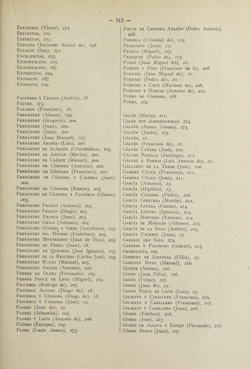 Estatorio (Víctor), 272. Estatutos, 222. Estímulos, 223. Estrada (Jerónimo Rafael de), 198. Eulogio (San), 272. Excelencias, 223. Exhortación, 223. Exhortación, 187. Exposición, 224. Extracto, 187. Extracto, 224. Falguera y Ciudad (Andrés), 18. Fátima, 273. Faxardo (Francisco), 18. Fernández (Alonso), 199. Fernández (Gregorio), 200. Fernández (Juan), 200. Fernández (Juan), 200. Fernández (Juan Manuel), 103. Fernández Abango (Luis), 200. Fernández de Alárcón (Cristobalina), 103. Fernández de Angulo (Martín), 200. Fernández de Cañete (Manuel), 200. Fernández de Córdoba (Antonio), 200. Fernández de Córdoba (Francisco), 201. Fernández de Córdoba y Cabrera (Juan), 202. Fernández de Córdoba (Ramón), 203. Fernández de Córdoba y Figueroa (Gómez), 203. Fernández Franco (Antonio), 203. Fernández Franco (Diego), 203. Fernández Franco (Juan), 203. Fernández Grilo (Antonio), 204. Fernández Guerra y Orbe (Aurelia.no), 103. Fernández del Hierro (Francisco), 205. Fernández Montesinos (Juan de Dios), 205. Fernández de Perea (Juan), 18. Fernández de Quevedo (José Ignacio), 103. Fernández de la Reguera (Carlos José), 103. Fernández Ruano (Manuel), 205. Fernández Solano (Antonio), 206. Ferrer de Oleza (Fernando), 103. Ferrer Ponce de León (Miguel), 104, Figueroa (Rodrigo de), 207. Figueroa Alfaro (Diego de), 18. Figueroa y Córdoba (Diego de), 18. Figueroa y Córdoba (José), 19. Flores (Juan de), 19. Flores (Sebastián), 104. Flores y León (Antonio de), 208. Flórez (Enrique), 104. Floro (Lucio Amneo), 273. Folch de Cardona Aragón (Pedro Antonio), 208. Fonseca (Cristóbal de), 105. Francisco (José), 19. Franco (Miguel), 105. Franquez (Pedro de), 105. Fuego (Juan Miguel del), 20. Fuente y Pozo (Francisco de la), 208. Fuentes (Juan Miguel de), 20. Fuentes ' (Pedro de), 20. Fuentes y Cruz (Mariano de), 2081. Fuentes y Horcas (Antonio de), 210. Fuero de Córdoba, 188. Fuero, 224. Galán (María)', 211. Galeb ben Abderrahman, 274. Galión (Anneo Novato), 274, Galión (Junio), 274. Gálvez, 22. Gáevez (Francisco de), 22. Gálvez Cañero (José), 210. Gálvez Padilla (Santiago), 211. Gálvez y Porras (Luis Antonio de), 22. Gallardo de la Torre (José), 106. Gamero Cívico (Francisco), 211. Gamero Cívico (Juan), 211. García (Antonio), 23. García (Hipólito), 23. García Carrero (Pedro), 106. García Cereceda (Martín), 212. García Lovera (Fausto), 214. García Lovera (Ignacio), 214. García Montero (Narciso), 214. García de Morales (Alfonso), 215. García de la Nava (Andrés), 215. García Valeros (Juan), 23. Garibay ben Said, 274. Garrido y Palomino (Gabriel), 215. Genealogía, 225. Gimbert de Espinosa (Félix), 23. Giménez Hoyo (Manuel), 216. Ginete (Alonso), 106. Girón (Juan Félix), 106. Godín (Felipe), 107. Godoy (Juan de), 23. Godoy Ponce de León (Luis), 23. Golmayo y Caballero (Francisco), 216. Golmayo y Caballero (Francisco), 107. Golmayo y Caballero (Juan), 216. Gómez (Esteban), 216. Gómez (José), 217. Gómez de Algava y Espejo (Fernando), 217. Gómez Bravo (Juan), 107.