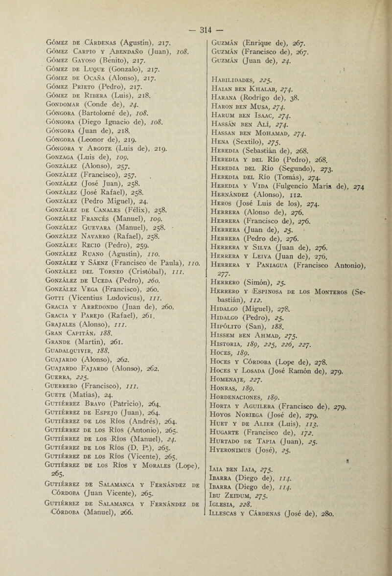 Gómez de Cárdenas (Agustín), 217. Gómez Carpió y Abendaño (Juan), 108. Gómez Gay oso (Benito), 217. Gómez de Luque (Gonzalo), 217. Gómez de Ocaña (Alonso), 217. Gómez Prieto (Pedro), 217. Gómez de Ribera (Luis), 218. Gondomar (Conde de), 24. Góngora (Bartolomé de), 108. Góngora (Diego Ignacio de), 108. Góngora (Juan de), 218. Góngora (Leonor de), 219. Góngora y Argote (Luis de), 219. Gonzaga (Luis de), 109. González (Alonso), 257. González (Francisco), 257. González (José Juan), 258. González (José Rafael), 258. González (Pedro Miguel), 24. González de Canales (Félix), 258. González Francés (Manuel), 109. González Guevara (Manuel), 258. • González Navarro (Rafael), 258. González Recio (Pedro), 259. González Ruano (Agustín), 110. González y Sáenz (Francisco de Paula), 110. González del Torneo (Cristóbal), m. González de Uceda (Pedro), 260. González Vega (Francisco), 2Ó0. Gotti (Vicentius Ludovicus), m. Gracia y Arredondo (Juan de), 260. Gracia y Parejo (Rafael), 2Ó1. Grajales (Alonso), III. Gran Capitán. 188. Grande (Martín), 261. Guadalquivir, 188. Guajardo (Alonso), 262. Guajardo Fajardo (Alonso), 262. Guerra, 225. Guerrero (Francisco), m. Guete (Matías), 24. Gutiérrez Bravo (Patricio), 264. Gutiérrez de Espejo (Juan), 264. Gutiérrez de los Ríos (Andrés), 264. Gutiérrez de los Ríos (Antonio), 265. Gutiérrez de los Ríos (Manuel), 24. Gutiérrez de los Ríos (D. P'.), 265. Gutiérrez de los Ríos (Vicente), 265. Gutiérrez de los Ríos y Morales (Lope), 265. Gutiérrez de Salamanca y Fernández de Córdoba (Juan Vicente), 2Ó5. Gutiérrez de Salamanca y Fernández de Córdoba (Manuel), 266. Guzmán (Enrique de), 2Ó7. Guzmán (Francisco de), 2Ó7. Guzmán (Juan de), 24. ( ! Habilidades, 225. Haian ben Khalab, 274. Harana (Rodrigo de), 38. Harón ben Musa, 274. Harum ben Isaac, 274. Hassán ben Alí, 274. Hassan ben Mohamad, 274. Hena (S extil o), 275. Heredia (Sebastián de), 268. Heredia y del Río (Pedro), 268. Heredia del Rio (Segundo), 273. Heredia del Río (Tomás), 274. Heredia y Vida (Fulgencio María de), 274 Hernández (Alonso), 112. Heros (José Luis de los), 274. Herrera (Alonso de), 276. Herrera (Francisco de), 27Ó. Herrera (Juan de), 25. Herrera (Pedro de), 276. Herrera y Silva (Juan de), 276. Herrera y Leiva (Juan de), 276. Herrera y Paniagua (Francisco Antonio), 277. Herrero (Simón), 25. Herrero y Espinosa de los Monteros (Se¬ bastián), 112. Hidalgo (Miguel), 2781. Hidalgo (Pedro), 25. Hipólito (San), 188. Hissem ben Ahmad, 275. Historia, 189, 225, 226, 227. Hoces, 189. Hoces y Córdoba (Lope de), 278. Hoces y Losada (José Ramón de), 279. Homenaje, 227. Honras, 189. Hordenaciones, 189. Horta y Aguilera (Francisco de), 279. Hoyos Noriega (José de), 279. Huet y de Alier (Luis), zjj. Hugarte (Francisco de), 172. Hurtado de Tapia (Juan), 25. Hyeronimus (José), 25. s Iaia ben Iaia, 275. Ibarra (Diego de), 114. Ibarra (Diego de), 114. Ibu Zeidum, 275. Iglesia, 228. Illescas y Cárdenas (José de), 280.