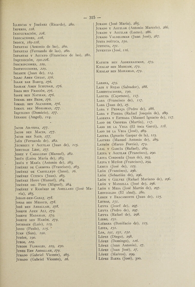 Imperio, 228. Inauguración, 228. Indicaciones, 228. Indice, 189-228. Infantas (Antonio de las), 280. Infantas (Fernando dé las), 280. Infantas y Aguayo (Francisco de las), 281. Inquisición, 190-228. Inscripciones, 229. Instrucciones, 229. Iriarte (Juan de), 114. Isaac Aben Ghiat, 276. ISAAK BAR BARUQ, 2JÓ. Isahak Aben Ichudah, 276. ISAIA BEN FRAIGÓN, 2JÓ. ISAVE BEN NATHAN, 2JÓ. Ismael ben Bedr, 276. Ismael ben Alcassem, 276. Ismail ben Mohamad, 277. Isquilino (Domicio), 277. Iznardi (Angel), 114. Jacob Ab-vena, 277. Jacob ben Macir, 277. Jacob ben Said, 277. Jaén (Fernando de), 282. Jáuregui y Aguilas (Juan de), 115. Jehudah Lébi, 277. Jerez y Caballero (Manuel), 282. Jesús (Luisa María de),' 283. Jesús y María (Antonio de), 283. Jiménez de Carmona (Francisco), 283. Jiménez de Castillejo (Janu), 26. Jiménez Cuenca (Juan), 283. Jiménez Hoyo (Manuel), 284. Jiménez del Pino (Miguel), 284. Jiménez y Ramírez de Arellano (José Ma¬ ría), 285. Jonah-ben-Ganaj, 278. Joñas ben Mesaud, 278. José ben Abdallah, 278. Joseph Aben Ali, 279. Joseph Hadahan, 279. Joseph ben Harón, 279. JoURDAIN (LUÍS), I/5. Jovio (Paulo), II5. Juan (San), 190. Judíos, 190. Juego, 229. Juegos Florales, 229, 270. Junes Ebn Abdallah, 279. Jurado (Gabriel Vicente), 285. Jurado (Gabriel Vicente), 26. 315 — Jurado y Aguilar (Antonio Marcelo), 286. Jurado y Aguilar (Lucas), 286. Jurado Valdelomar (Juan José), 287. Justa poética, 270. Justicia, 271. JuVENTIO (José, IIÓ. Kathir ben Abderrahman, 279. Kiialaf ben Meruam, 279. Khalaf ben Mohamad, 279. Labana, 279. Lain y Rojas (Salvador), 288. Lamentaciones, 190. Lanuza (Cayetano), 117• Lara (Francisco de), 117. Lara (Juan de), 27. Lara y Pedraja (Pedro de), 288. Lara y Pineda (Rafael Joaquín de), 289. Laserna y Estrada (Manuel Ignacio de), 117. Laso de Oropesa (Martín), 117. Laso de la Vega (El inca Garci), 118. Laso de la Vega (José), 289. Lastra (Ignacio Gaspar de la), 125. 1 Lastres (Manuel Antonio de), 289. Latrón (Marco Porcio), 279. Leal y García (Rafael), 289. Leiva y Aguilar (Francisco), 290. Leiva Cordobés (Juan de), 293. Leiva y Muñoz (Francisco), 294. Lemus (José de), 125. León (Francisco), 296. León (Sebastián de), 296. León y Gálvez (Rafael Mariano de), 296. León y Mansilla (José de), 296. León y Mesa (José Martín de), 297. Leovigildo (El abad), 280. Lerin y Bracamonte (Juan de), 125. Letras, 271. Leyva (Josef de), 297. Leyva (Pedro de), 297. Leyva (Rafael de), 298. Libro, 231. Liébana (Bonifacio de), 123. Lista, 231. Loa, 191, 231, 232. López (Diego), 298. López (Domingo), 126. López (Juan Antonio), 27. López (Juan José), 27. López (Marcos), 299. I López Baena (José), 300.