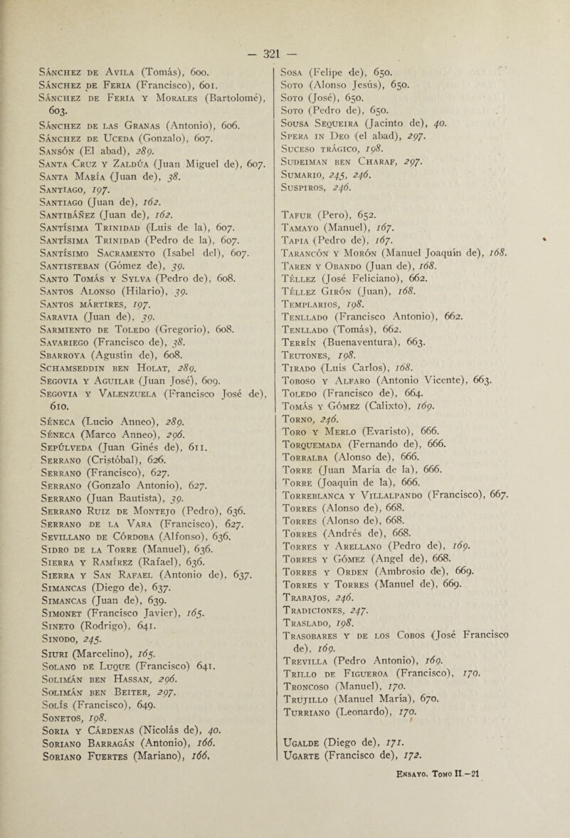 Sánchez de Avila (Tomás), 600. Sánchez de Feria (Francisco), 601. Sánchez de Feria y Morales (Bartolomé), 603. Sánchez de las Granas (Antonio), 606. Sánchez de Uceda (Gonzalo), 607. Sansón (El abad), 289. Santa Cruz y Zaldúa (Juan Miguel de), 607. Santa María (Juan de), 3<?. Santiago, 197. Santiago (Juan de), 162. SantibÁñez (Juan de), 162. Santísima Trinidad (Luis de la), 607. Santísima Trinidad (Pedro de la), 607. Santísimo Sacramento (Isabel del), 607. Santisteban (Gómez de), 39. Santo Tomás y Sylva (Pedro de), 608. Santos Alonso (Hilario), 39. Santos mártires, 197. Sara vía (Juan de), 39. Sarmiento de Toledo (Gregorio), 608. Savariego (Francisco de), 35. Sbarroya (Agustín de), 608. SCHAMSEDDIN BEN HoLAT, 289. Segovia y Aguilar (Juan José), 609. Segovia y Valenzuela (Francisco José de), 610. Séneca (Lucio Anneo), 289. Séneca (Marco Anneo), 296. Sepúlveda (Juan Ginés de), 611. Serrano (Cristóbal), 626. Serrano (Francisco), 627. Serrano (Gonzalo Antonio), 627. Serrano (Juan Bautista), 39. Serrano Ruiz de Montejo (Pedro), 636. Serrano de la Vara (Francisco), 627. Sevillano de Córdoba (Alfonso), 636. Sidro de la Torre (Manuel), 636. Sierra y Ramírez (Rafael), 636. Sierra y San Rafael (Antonio de), 637. Simancas (Diego de), 637. Simancas (Juan de), 639. Simonet (Francisco Javier), 165. Sineto (Rodrigo), 641. Sínodo, 245. Siuri (Marcelino), 165. Solano dé Luque (Francisco) 641. Solimán ben Hassan, 296. Solimán ben Beiter, 297. Solís (Francisco), 649. Sonetos, 198. Soria y Cárdenas (Nicolás de), 40. Soriano Barragán (Antonio), 166. Soriano Fuertes (Mariano), 166, Sosa (Felipe de), 650. Soto (Alonso Jesús), 650. Soto (José), Ó50. Soto (Pedro de), 650. Sousa Sequeira (Jacinto de), 40. Spera in Deo (el abad), 297. Suceso trágico, 198. SuDEIMAN BEN ChARAF, 297. Sumario, 245, 246. Suspiros, 246. Tafur (Pero), 652. Tamayo (Manuel), 167. Tapia (Pedro de), 167. Tarancón y Morón (Manuel Joaquín de), 168. Taren y Obando (Juan de), 168. Téllez (José Feliciano), 662. Téllez Girón (Juan), 168. Templarios, 198. Tenllado (Francisco Antonio), 662. Tenllado (Tomás), 662. Terrín (Buenaventura), 663. Teutones, 198. Tirado (Luis Carlos), 168. Toboso y Alfaro (Antonio Vicente), 663. Toledo (Francisco de), 664. Tomás y Gómez (Calixto), 169. Torno, 246. Toro y Merlo (Evaristo), 666. Torquemada (Fernando de), 666. Torralba (Alonso de), 666. Torre (Juan María de la), 666. Torre (Joaquín de la), 666. Torreblanca y Villalpando (Francisco), 667. Torres (Alonso de), 668. Torres (Alonso de), 668. Torres (Andrés de), 668. Torres y Arellano (Pedro de), 169. Torres y Gómez (Angel de), 668. Torres y Orden (Ambrosio de), 669. Torres y Torres (Manuel de), 669. Trabajos, 246. Tradiciones, 247. Traslado, 198. Trasobares y de los Cobos (José Francisco de), 169. Trevilla (Pedro Antonio), 169. Trillo de Figueroa (Francisco), 170, Troncoso (Manuel), 170. Trujillo (Manuel María), 670. Turriano (Leonardo), 170. Ugalde (Diego de), 171. Ugarte (Francisco de), 172. Ensayo. Tomo II.—21