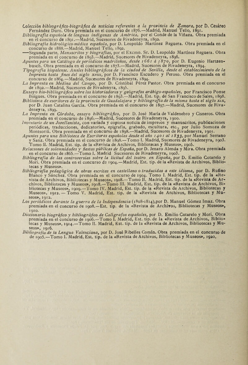 Colección bibltográfico-biográfica de noticias referentes a ia provincia de ¡¿amora, por í). Cesáfeó Fernández Duro. Obra premiada en el concurso de 1876.—Madrid, Manuel Tello, 1891. Bibliografía española de lenguas indígenas de América, por el Conde de la Viñaza. Obra premiada en el concurso de 1891.—Madrid, Sucesores de Rivadeneyra, 1892. Bibliografía hidrológico-médica española, por D. Leopoldo Martínez Reguera. Obra premiada en el concurso de 1888.—Madrid, Manuel Tello, 1892. -Segunda parte, Manuscritos y biografías, por el Excmo. Sr. D. Leopoldo Martínez Reguera. Obra premiada en el concurso de 18g3.—Madrid, Sucesores de Rivadeneyra, 1896. Apuntes para un Catálogo de periódicos madrileños, desde 1661 á 1870, por D. Eugenio Hartzen- busch. Obra premiada en el concurso de 1873.—Madrid, Sucesores de Rivadeneyra, 1894. Tipografía hispalense. Anales bibliográficos de la ciudad de Sevilla, desde el establecimiento de la Imprenta hasta fines del siglo xvm, por D. Francisco Escudero y Peroso. Obra premiada en el concurso de 1864.—Madrid, Sucesores de Rivadeneyra, 1894. La Imprenta en Medina del Campo, por D. Cristóbal Pérez Pastor. Obra premiada en el concurso de 1892.—Madrid, Sucesores de Rivadenyra, 1895. Ensayo bio-bibliográfico sobre los historiadores y geógrafos arábigo-españoles, por Francisco Ponse Boigues. Obra premiada en el concurso de 1893.—Madrid, Est. tip. de San Francisco de Sales, 1898. Biblioteca de escritores de la provincia de Guadalajara y bibliografía de la misma hasta el siglo xix, por D. Juan Catalina García. Obra premiada en el concurso de 1897.—Madrid, Sucesores de Riva¬ deneyra, 1899. La Imprenta en Córdoba, ensayo bibliográfico, por D. José María de Valdenebro y Cisneros. Obra premiada en el concurso de 1896.—Madrid, Sucesores de Rivadeneyra, 1900. Inventario de un Jovellanista, con variada y copiosa noticia de impresos y manuscritos, publicaciones periódicas, traducciones, dedicatorias, epigrafía, grabado, escultura, etc., por Julio Somoza de Montsoriú. Obra premiada en el concurso de 1898.—Madrid, Sucesores de Rivadeneyra, 1901. Apuntes para una Biblioteca de Escritoras españolas desde el año 1401 al 1833, por Manuel Serrano y Sanz. Obra premiada en el concurso de 1898.—Tomo I. Madrid, Sucesores de Rivadeneyra, 1903. Tomo II. Madrid, Est. tip. de la «Revista de Archivos, Bibliotecas y Museos», 1905. Relaciones de solemnidades y fiestas públicas de España, por D. Jenaro Alenda y Mira. Obra premiada en el concurso de 1865.—Tomo I. Madrid Sucesores de Rivadeneyra, 1903. Bibliografía de las controversias sobre la licitud del teatro en España, por D. Emilio Cotarelo y Mori. Obra premiada en el concurso de 1904.—Madrid, Est. tip. de la «Revista de Archivos, Biblio¬ tecas y Museos». Bibliografía pedagógica de obras escritas en castellano o traducidas a este idioma, por D. Rufino Blanco y Sánchez. Obra premiada en el concurso de 1904. Tomo I. Madrid, Est. tip. de la «Re¬ vista de Archivos, Bibliotecas y Museos», 1908.—Tomo II. Madrid, Est. tip. de la «Revista de Ar¬ chivos, Bibliotecas y Museos», 1908.—Tomo III. Madrid, Est. tip. de la «Revista de Archivos, Bi¬ bliotecas y Museos», 1909.—'l omo IV. Madrid, Est. tip. de la «Revista de Archivos, Bibliotecas y Museos», 1912. — Tomo V. Madrid, Est. tip. de la «Revista de Archivos, Bibliotecas y Mu¬ seos», 1912. Los periódicos durante la guerra de la Independencia (1808-1814),por D. Manuel Gómez Imaz. Obra premiada en el concurso de 1908. —Est. tip. de la «Revista de Archivos, Bibliotecas y Museos», 1910. Diccionario biográfico y bibliográfico de Calígrafos españoles, por D. Emilio Cotarelo y Mori. Obra premiada en el concurso de 1906.—Tomo I. Madrid, Est. tip. de la «Revista de Archivos, Biblio¬ tecas y Museos», 1914.—Tomo II. Madrid, Est. tip. de la «Revista de Archivos, Bibliotecas y Mu¬ seos», 1916. Bibliografía de la Lengua Valenciana, por D. José Ribelles Comín. Obra premiada en el concurso de de 1905.—Tomo I. Madrid, Est. tip. de la «Revista de Archivos, Bibliotecas y Museos», 1920.