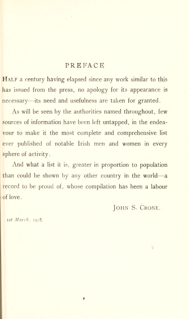 PREFACE Half a century having elapsed since any work similar to this has issued from the press, no apology for its appearance is necessary—its need and usefulness are taken for granted. As will be seen by the authorities named throughout, few sources of information have been left untapped, in the endea¬ vour to make it the most complete and comprehensive list ever published of notable Irish men and women in every sphere of activity. And what a list it is, greater in proportion to population than could be shown by any other country in the world—a record to be proud of, whose compilation has been a labour of love. John S. Crone. isi March iq’8. T