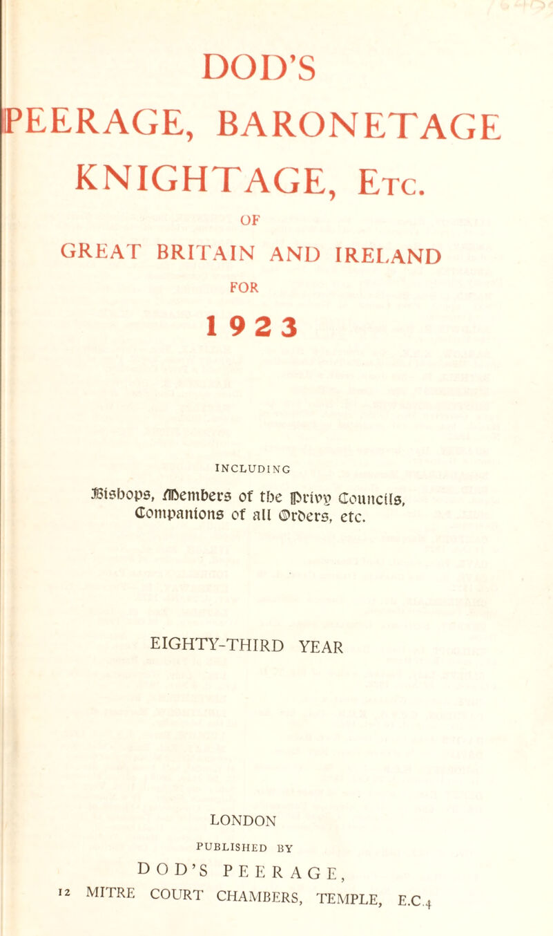 PEERAGE, BARONETAGE KNIGHTAGE, Etc. OF GREAT BRITAIN AND IRELAND FOR 19 2 3 INCLUDING Bisbops, Members of tbe iprivn^ Councils, Companions of all ©rbers, etc. EIGHTY-THIRD YEAR LONDON PUBLISHED BY DOD’S PEERAGE, 12 mitre COURT CHAMBERS, TEMPLE, E.C 4