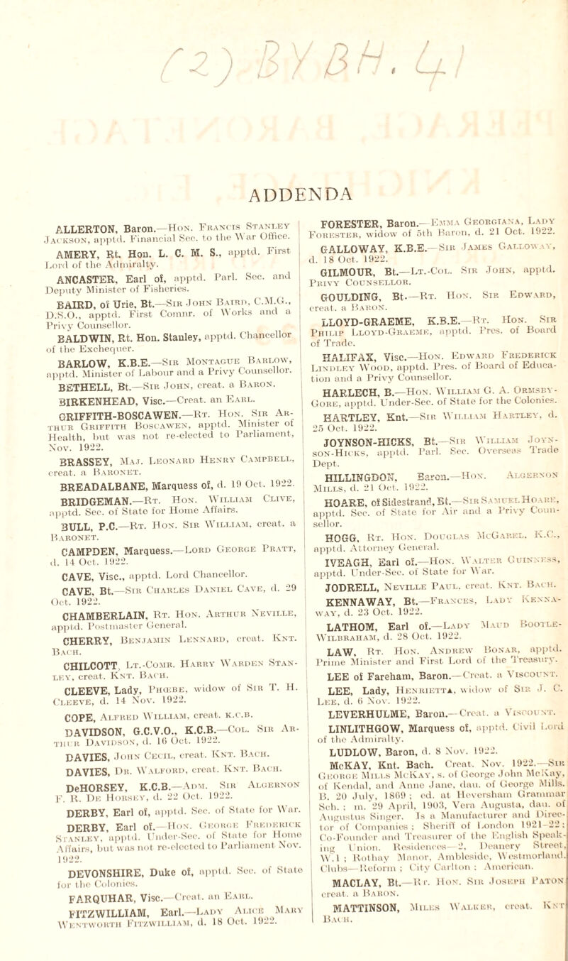 ADDENDA ALLERTON, Baron—Hon. Francis Stanley j Jackson, apptd. Financial Sec. to the M ar Office. | AMERY, Rt. Hon. L. C. M. S., apptd. First. Lord of the Admiralty. ANCASTER. Earl of, apptd. Farl. Sec. and Deputy Minister of Fisheries. BAIRD, oi Urie, Bt.—Sir -Iohm Baird, C.M.G., D.S.O., apptd. First Comnr. of Works and a Privy Counsellor. BALDWIN, Rt. Hon. Stanley, apptd. Chancellor of the Exchequer. BARLOW, K.B.E.—Sir Montague Barlow, apptd. Minister of Labour and a Privy Counsellor. BETHELL, Bt.—Sir John, creat. a Baron. 3IRKENHEAD. Vise.—Creat. an Earl. GRIFFITH-BOSCAWEN.—Rt. Hon. Sir Ar¬ thur Griffith Boscawen, apptd. Minister of Health, but was not re-elected to Parliament, Nov. 1922. BRASSEY, Maj. Leonard Henry Campbell, creat. a Baronet. BREADALBANE, Marquess of, d. 19 Oct, 1922. BRIDGEMAN.—Rt. Hon. William Clive, apptd. Sec. of State for Home Affairs. BULL, P.C.—Rt. Hon. Sir William, creat. a Baronet. CAMPDEN, Marquess—Lord George Pratt, d. I t Oct. 1922. CAVE, Vise., apptd. Lord Chancellor. CAVE, Bt.—Sir Charles Daniel Cave, d. 29 Oct. 1922. CHAMBERLAIN, Rt. Hon. Arthur Neville, apptd. Postmaster General. CHERRY, Benjamin Lennahd, creat. Knt. Bach. CHILCOTT, Lt.-Comr. Harry Warden Stan¬ ley, creat. Knt. Bach. CLEEVE, Lady, Phcebe, widow of Sir T. H. Cleeve, d. 14 Nov. 1922. COPE, Alfred William, creat. k.c.b. DAVIDSON, G.C.V.O.. K.C.B.—Col. Sir Ar- Tii cr Davidson, d. 10 Oct. 1922. DAVIES, John Cecil, creat. Knt. Bach. DAVIES, Dr. Walford, creat. Knt. Bach. DeHORSEY, K.C.B.—Adm. Sir Algernon F. R. De Horsey, d. 22 Oct. 1922. DERBY, Earl of, apptd. Sec. of State for War. DERBY, Earl of.—Hon. George Frederick Stanley, apptd. Under-Sec. of State for Home Affairs, but was not re-elected to Parliament Nov. 1922. DEVONSHIRE, Duke of, apptd. Sec. of State for the Colonies. FARQUHAR, Vise.—Croat, an Earl. FITZWILLIAM, Earl.—Lady Alice Mary Wentworth Fitzwilliam, d. 18 Oct. 1922. FORESTER, Baron—Emma Georgtana, Lady Forester, widow of 5th Baron, d. 21 Oct. 1922. GALLOWAY, K.B.E.—Sir James Galloway, d. 18 Oct. 1922. GILMOUR, Bt.—Lt.-Col. Sir .John, apptd. Privy Counsellor. GOULDING, Bt—Rt. Hon. Sir Edward, creat, a Baron. LLOYD-GRAEME. K.B.E.—Rt. Hon. Sir Philip Lloyd-Graeme, apptd. Pres, of Board of Trade. HALIFAX, Vise—Hon. Edward Frederick Lindley Wood, apptd. Pres, of Board of Educa¬ tion and a Privy Counsellor. HARLECH, B—Hon. William G. A. Ormsby- Gore, apptd. Under-Sec. of State for the Colonies. HARTLEY, Knt.—Sir William Hartley, d. I 25 Oct, 1922. JOYNSON-HICKS, Bt.—Sin William Joyn- son-Hicks, apptd. Park Sec. Overseas Trade Dept. HILLINGDON, Baron.—Hon. Algernon j Mills, d. 21 Oct, 1922. HOARE, of Siclestrand, Bt.—Sir SahuelHoark, ! apptd. Sec. of State for Air and a Privy Couu- | sellor. HOGG. Rt. Hon. Douglas McGarkl, K.C., apptd. Attorney General. IVEAGH. Earl of.—Hon. Walter Guinness, apptd. Under-Sec. of State for W ar. JODRELL, Neville Paul, creat. Knt. Bach. KENNAWAY, Bt.—Frances, Lady Kenna- way, d. 23 Oct, 1922. LATHOM, Earl of.—Lady Maid Bootle- Wilbraham, d. 28 Oct. 1922. LAW. Rt. Hon. Andrew Bonar, apptd. Prime Minister and First Lord of the Treasury. LEE of Fareham, Baron.—Croat, a Viscount. LEE, Lady, Henrietta, willow of Sir J. C. Lee, d. 0 Nov. 1922. LEVERHULME, Baron —Croat, a Viscount. LINLITHGOW, Marquess of. apptd. C ivil Lord of the Admiralty. LUDLOW. Baron, d. 8 Nov. 1922. McKAY. Knt, Bach. Croat, Nov. 1922.—Sir ; George Mills McKay, s. of George John McKay, 1 of Kendal, and Anne Jane, dau. of George Mills. | B. 20 July, 1869; ed. at Heversham Grammar ! Sch.; m. 29 April, 1903, Vera Augusta, dau. of Augustus Singer. Is a Manufacturer and Direc¬ tor of Companies; Sheriff of London 1921-22: j Co-Founder and Treasurer of the English Speak- in,Union. Residences 2, Deanery Street, ! M M ; Rot hay Manor, Ambleside, West morland, j clubs—Reform ; City Carlton ; American. MACLAY, Bt.—Rr. Hon. Sir Joseph Paton creat. a Baron. MATTINSON, Miles Walker, Croat, Knt Bach.