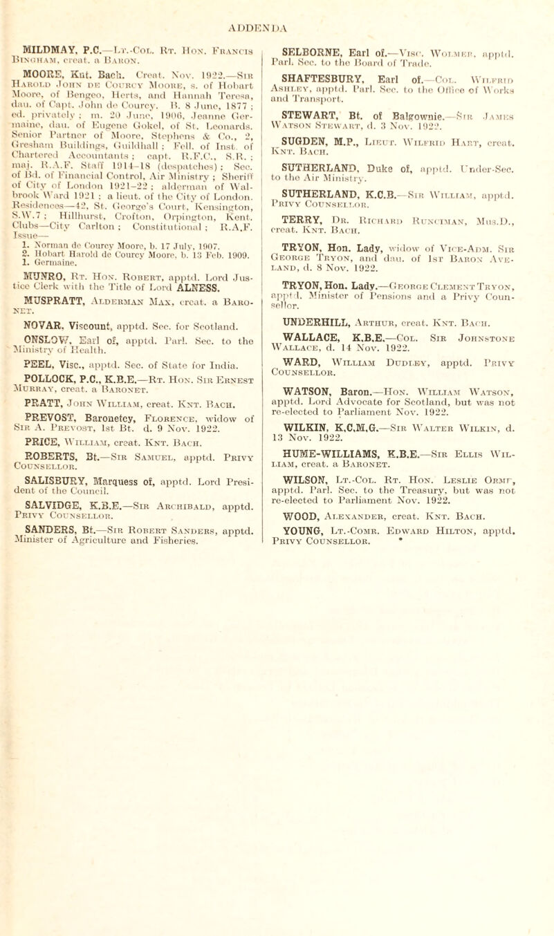 MILDMAY, P.C.—Lt.-Col. Rt. Hon. Francis Binoham, creat. a Baron. MOORE, Kiit. Bach. Creat. Nov. 1922.—Sir Harold John de Courcy Moore, s. of Hobart Moore, of Bengeo, Herts, and Hannah Teresa, dan. of Capt. John de Courcy. I?. 8 June, 1877 ; ed. privately ; m. 20 June. 1906, Jeanne Ger¬ maine, dau. of Eugene Gokel, of St. Leonards. Senior Partner of Moore, Stephens & Co., 2, Gresham Buildings, Guildhall ; Fell, of Inst of Chartered Accountants ; capt. B.F.C., S.B. ; maj. R.A.F. Staff 1914-18 (despatches) : Sec. of Brl. of Financial Control, Air Ministry ; Sheriff of City of London 1921—22; alderman of Wal- brook \\ ard 1921 ; a lieut. of the City of London. Residences—-42, St. George’s Court, Kensington, SAN .7 ; Hillhurst, Crofton, Orpington, Kent. Clubs—City Carlton ; Constitutional ; R.A.F. Issue— 1. Norman do Courcy Moore, b. 17 July, 1907. 2. Hobart Harold de Courcy Moore, b.' 13 Fob. 1909. 1. Germaine. MUNRO, Rt. Hon. Robert, apptd. Lord Jus¬ tice Clerk with the Title of Lord ALNESS. MUSPRATT, Alderman Max, treat, a Baro¬ net. NQVAR, Viscount, apptd. Sec. for Scotland. ONSLOW, Ear] of, apptd. Pari. Sec. to the Ministry of Health. PEEL, Vise., apptd. Sec. of State for India. POLLOCK, P.C., K.B.E. —Rt. Hon. Sir Ernest Murray, creat. a Baronet. PRATT, John William, creat. Iynt. Bach. PREVOST, Baronetcy, Florence, widow of Sir A. Prevost, 1st Bt. d. 9 Nov. 1922. PRICE, William, creat. Knt. Bach. ROBERTS, 3t. —Sir Samuel, apptd. Privy Counsellor. SALISBURY, Marquess of, apptd. Lord Presi¬ dent of the Council. SALVIDGE, K.B.E.—Sir Archibald, apptd. Teivy Counsellor. SANDERS, Bt.—Sir Robert Sanders, apptd. Minister of Agriculture and Fisheries. SELBORNE, Earl of.—Vise. Woi.mer. appld. Park Sec. to the Board of Trade. SHAFTESBURY, Earl of. -Col. Wilfrid Ashley, apptd. Pari. See. to the Office of Works and Transport. STEWART, Bt. of Balgownie. Sir James Watson Stewart, d. 3 Nov. 1922. SUGDEN, M.P., Lieut. Wilfrid Hart, creat. Knt. Bach. SUTHERLAND, Duke of, apptd. I’nder-Sec. to the Air Ministry. SUTHERLAND, K.C.B.—Sir William, apptd. Privy Counsellor. TERRY, Dr. Richard Runciman, Mtis.D., creat. Knt. Bach. TRYON, Hon. Lady, widow of Vice-Adm. Sir George Tryon, and dau. of 1st Baron Ave- land, d. 8 Nov. 1922. TRYON, Hon. Lady. —George Clement Tryon, apptd. Minister of Pensions and a Privy Coun¬ sellor. UNDERHILL, Arthur, creat. Knt. Bach. WALLACE, K.B.E. —Col. Sir Johnstone Wallace, d. 14 Nov. 1922. WARD, William Dudi.ey, apptd. Privy Counsellor. WATSON, Baron.—Hon. William Watson, apptd. Lord Advocate for Scotland, but was not re-elected to Parliament Nov. 1922. WILKIN, K.C.M.G.—Sir Walter Wilkin, d. 13 Nov. 1922. HUME-WILLIAMS, K.B.E.—Sir Ellis Wil¬ liam, creat. a Baronet. WILSON, Lt.-Col. Rt. Hon. Leslie Oitur, apptd. Pari. Sec. to the Treasury, but was not re-elected to Parliament Nov. 1922. WOOD, Alexander, creat. Knt. Bach. YOUNG, Lt.-Comr. Edward Hilton, apptd. Privy Counsellor. *