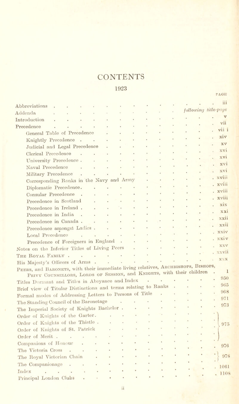 CONTENTS 1923 and Army Abbreviations . Addenda .... Introduction .... Precedence .... General Table of Precedence Knightly Precedence Judicial and Legal Precedence Clerical Precedence University Precedence . Naval Precedence Military Precedence Corresponding Ranks in the Navy Diplomatic Precedence. Consular Precedence Precedence in Scotland Precedence in Ireland . Precedence in India Precedence in Canada . Precedence amongst Ladies . Local Precedence Precedence of Foreigners in England Notes on the Inferior Titles of Living Pee The Royal Family . His Majesty’s Officers of Arms . Peers, and Baronets, with their immediate living relatives, Archbishops, Bishops Privy Counsellors, Lords of Session, and Knights, with their children Titles Dormant and Titles in Abeyance and Index Briof view of Titular Distinctions and terms relating to Ra Formal moclos of Addressing Letters to Persons of Title The Standing Council of the Baronetage The Imperial Society of Knights Bachelor Order of Knights of the Garter. Order of Knights of the Thistle . Order of Knights of St. Patrick Order of Merit . Companions of Honour The Victoria Cross . The Royal Victorian Chain The Companionage . Index ....•• Principal London Clubs . * • TAGE . . . iii following title-page v vii vii i xiv xv xvi xvi xvi xvi xviii xviii xviii xviii xix xxi xxii xxii xxiv xxi v xxv xxvii xxx nks 1 050 005 008 971 973 . 975 976 978 1061 1108 n
