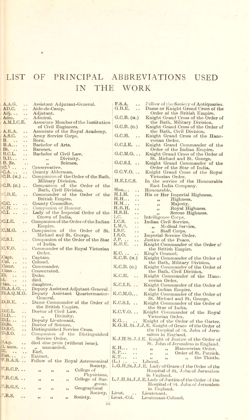 LIST OF PRINCIPAL ABBREVIATIONS IN THE WORK USED A.A.G. . . AD.C. .. Adj. Adm. A.M.I.C.E. A.R.A. .. A. S.C. B. B. A. Bt. B.C.L. .. B.D. B. Sc. (CO .. .. I'C.A. C. B. (m.) .. C.B. (o.) .. 'O.B.E. .. iC.C. IC.H. (C.I. IC.I.E. .C.M.G. .. IC. S.I. c. v.o. . . .Capt. Col. Comr. Cons ID. :d. dau. ID. A.A.G. .. D.A.Q.M.G. D.B.E. .. D.C.L. .. D.D. D.L. D.Sc. D.S.C. d. s.o. .. iJ.s.p. JL unm. .. E. Ext. V.R.A.S. .. F.R.C.P. .. F.R.C.S. .. f.r.g.s. .. F.R.S. .. Assistant Adjutant-General. Aide-de-Camp. Adjutant. Admiral. Associate Member of the Institution of Civil Engineers. Associate of the Royal Academy. Army Service Corps. Born. Bachelor of Arts. Baronet. Bachelor of Civil Law. ,, Divinity. „ Science. Conservative. County Alderman. Companion of the Order of the Bath, Military Division. Companion of the Order of the Bath, Civil Division. Commander of the Order of the British Empire. County Councillor. Companion of Honour. Lady of the Imperial Order of the Crown of India. Companion of the Order of the Indian Empire. Companion of the Order of St. Michael and St. Goorgo. Companion of the Order of the Star of India. Commander of the Royal Victorian Order. Captain. Colonel. Commander. Consecrated. Duke. died. daughter. Deputy Assistant Adjutant-General. Deputy Assistant Quartermaster- General. Dame Commander of the Order of the British Empire. Doctor of Civil Law. ,, Divinity. Deputy Lieutenant. Doctor of Science. Distinguished Service Cross. Companion of the Distinguished Service Order. died sine prole (without issue). „ unmarried. Earl. Extinct. Follow of the Royal Astronomical Society. »» » ,i College of Physicians, j .» » College of Sur- ] geo ns. j i. » ,, Geographical Society. | » n Society. iii F. S.A. .. Follow of the Society of Antiquaries. G. B.E. .. Dame or Knight Grand Cross of the Order of the British Empire. G.C.B. (m.) Knight Grand Cross of the Order of the Bath, Military Division. G.C.B. (o.) Knight Grand Cross of the Order of the Bath, Civil Division. G.C.H. .. Knight Grand Cross of the Hano¬ verian Order. G.C.I.E. .. Knight Grand Commander of the Order of the Indian Empire. G.C.M.G. .. Knight Grand Cross of the Order of St. Michael and St. George. G.C.S.I. .. Knight Grand Commander of the Order of the Star of India. G. C.V.O. .. Knight Grand Cross of the Royal Victorian Order. H. E.I.C.S. In the service of the Honourable East India Company. Hon. Honourable. H.I.H. .. His or Her Imperial Highness. H.H. „ Highness. H.M. „ Majesty. H.R.H. .. „ Royal Highness. H. S.H. .. „ Serene Highness. I. C. . . Intelligence Corps. I.C.S. .. Indian Civil Service. I.M.S. .. „ Medical Service. I.S.C. .. „ Staff Corps. I. S.O. . . Imperial Service Order. J. P. Justice of the Peace. K. B.E. ., Knight Commander of the Order of the British Empire. K.C. King’s Counsel. K.C.B. (m.) Knight Commander of the Order of the Bath, Military Division. K.C.B. (o.) Knight Commander of the Order of the Bath, Civil Division. K.C.H. .. Knight Commander of the Hano¬ verian Order. K.C.I.E. . . Knight Commander of the Order of the Indian Empire. K.C.M.G... Knight Commander of the Order of St. Michael and St. George. K.C.S.I. .. Knight Commander of the Order of the Star of India. K.C.V.O. .. Knight Commander of the Royal Victorian Order. K.G. Knight of the Order of the Garter. K.G.H. St. J. J. E. Knight of Grace of the Order of the Hospital of St. John of Jeru¬ salem in England. K.J.H.St.J.J.E. Knight of Justice of the Order of St. John of Jerusalem in England. K. H. „ „ Hanoverian Order. K-P. „ ,, Ordor of St. Patrick. K-T. ». ,, ,, the Thistle. (L.) .. .. Liberal. L. G.H.St. J. J. E. Lady of Graceof the Order of the Hospital of St. John of Jerusalem in Kngland. L. J.H.St.J. J.E. Lady of Justiceof the Order of the Hospital of St. John of Jerusalem in England. Lieut. .. Lieutenant. Lieut.-Col. Lieutenant-Colonel.