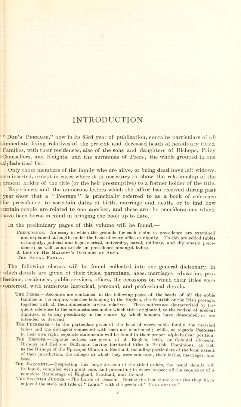 INTRODUCTION “ Dod’s Peerage,” now in its 83rd year of publication, contains particulars of all immediate living relatives of the present and deceased heads of hereditary titled Families, with their residences, also of the sons and daughters of Bishops, Privy Counsellors, and Knights, and the surnames of Peers; the whole grouped in one alphabetical list. Only those members of the family who are alive, or being dead have left widows, are inserted, except in cases where it is necessary to show the relationship of the ! present holder of the title (or the heir presumptive) to a former holder of the title. Experience, and the numerous letters which the editor has received during past year show that a “ Peerage ” is principally referred to as a book of reference I for precedence, to ascertain dates of birth, marriage and death, or to find how •certain people are related to one another, and these are the considerations which have been borne in mind in bringing the book up to date. In the preliminary pages of this volume will be found,— Precedence.—An essay in which the grounds for each claim to precedence are examined and explained at length, under the head of every office or dignity. To this are added tables of knightly, judicial and legal, clerical, university, naval, military, and diplomatic prece¬ dence ; as well as an article on precedence amongst ladies. A List op His Majesty’s Ofpicers of Arms. The Royal Family. The following classes wall be found collected into one general dictionary, in which details are given of their titles, parentage, ages, marriages education, pro¬ fessions, residences, public services, offices, the occasions on which their titles were conferred, with numerous historical, personal, and professional details. The Peers.—Accounts are contained in the following pages of the heads of all the noble families in the empire, whether belonging to the English, the Scottish or the Irish peerage, together with all their immediate living relatives. These notices are characterized by fre¬ quent reference to the circumstances under which titles originated, to the revival of ancient dignities, or to any peculiarity in the course by which honours have descended, or are intended to descend. The Peeresses.—In the particulars given of the head of every noble family, the married ladies and the dowagers connected with each are mentioned ; while, as regards Peeresses in their own right, separate statements will bo found in their proper alphabetical position. The Bishops.—Copious notices are given, of all English, Irish, or Colonial diocesan Bishops and Bishops Suffragan having territorial titles in British Dominions, as well as the Bishops of the Episcopal Church in Scotland, including particulars of the local extent of their jurisdiction, the colleges at which they were educated, their births, marriages, and issue. The Baronets.—Respecting this large division of the titled orders, the usual details will be found, compiled with great care, and presenting in every respect all the requisites of a complete Baronetage of England, Scotland, and Ireland. The Scottish Judges. — The Lords of Session. During tho last throe centuries they have enjoyed the style and title of “ Lord,” with the prefix of “ Honourable.”
