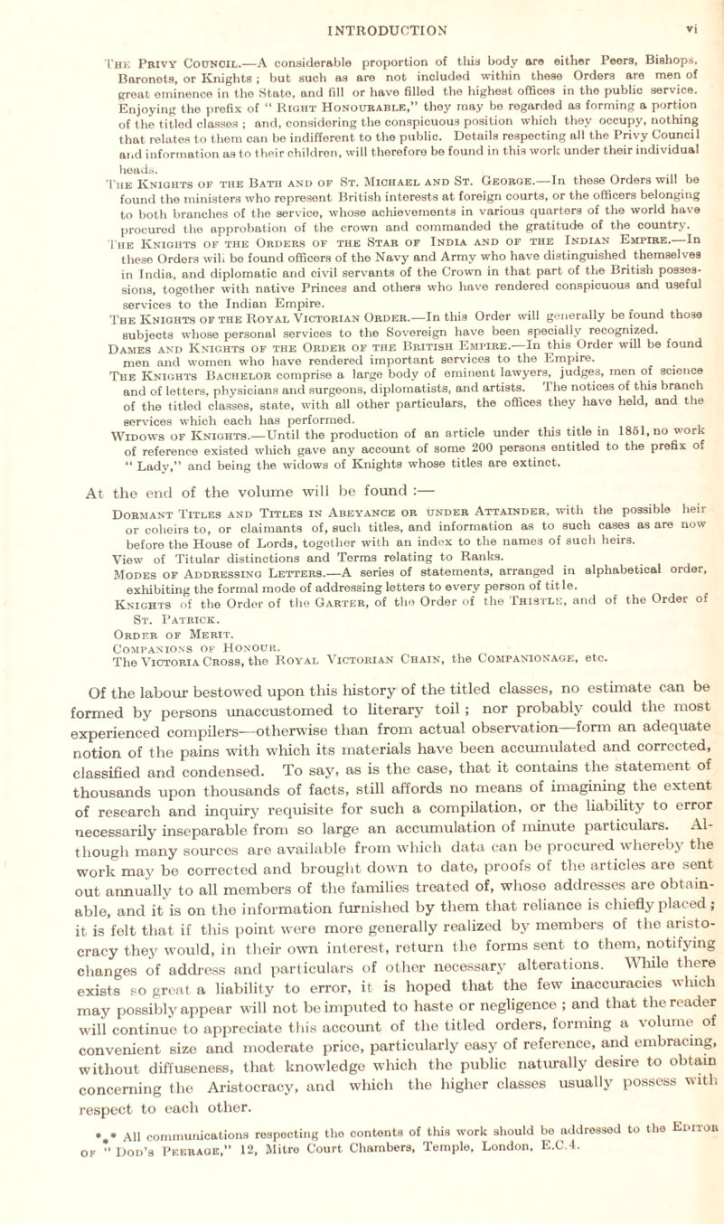 The Privy Council.—A considerable proportion of this body are either Peers, Bishops, Baronets, or Knights ; but such as are not included within these Orders are men of great eminence in the State, and fill or have filled the highest offices in the public service. Enjoying the prefix of “ Right Honourable,” they may be regarded a3 forming a portion of the titled classes ; and, considering the conspicuous position which they occupy, nothing that relates to them can be indifferent to the public. Details respecting all the Privy Council and information as to their children, will therefore be found in this work under their individual heads. The Knights of the Bath and of St. Michael and St. George.—In these Orders will be found the ministers who represent British interests at foreign courts, or the officers belonging to both branches of the service, whose achievements in various quarters of the world have procured the approbation of the crown and commanded the gratitude of the country. The Knights of the Orders of the Star of India and of the Indian Empire.—In these Orders wilt be found officers of the Navy and Army who have distinguished themselves in India, and diplomatic and civil servants of the Crown in that part of the British posses¬ sions, together with native Princes and others who have rendered conspicuous and useful services to the Indian Empire. The Knights of the Royal Victorian Order.—In this Order will generally be found those subjects whose personal services to the Sovereign have been specially recognized. Dames and Knights of the Order of the British Empire.—In this Order will be found men and women who have rendered important services to the Empire. The Knights Bachelor comprise a large body of eminent lawyers, judges, men of science and of letters, physicians and surgeons, diplomatists, and artists. I he notices of this branch of the titled classes, state, with all other particulars, the offices they have held, and the services which each has performed. Widows of Knights.—Until the production of an article under this title in 1861, no vork of reference existed wliich gave any account of some 200 persons entitled to the prefix of “ Lady,” and being the widows of Knights whose titles are extinct. At the end of the volume will be found :— Dormant Titles and Titles in Abeyance or under Attainder, with the possible heir or coheirs to, or claimants of, such titles, and information as to such cases as are now before the House of Lords, together with an index to the names of such heirs. View of Titular distinctions and Terms relating to Ranks. Modes of Addressing Letters.—A series of statements, arranged in alphabetical order, exhibiting the formal mode of addressing letters to every person of title. Knights of the Order of the Garter, of the Order of the Thistle, and of the Order oi St. Patrick. Order of Merit. Companions of Honour. The Victoria Cross, the Royal Victorian Chain, the Companionage, etc. Of the labour bestowed upon this history of the titled classes, no estimate can be formed by persons unaccustomed to literary toil ; nor probably could the most experienced compilers-—otherwise than from actual observation—form an adequate notion of the pains with which its materials have been accumulated and corrected, classified and condensed. To say, as is the case, that it contains the statement of thousands upon thousands of facts, still affords no means of imagining the extent of research and inquiry requisite for such a compilation, or the liability to error necessarily inseparable from so large an accumulation of minute particulars. Al¬ though many sources are available from which data can be procured whereby the work may be corrected and brought down to dato, proofs of the articles are sent out annually to all members of the families treated of, whose addresses are obtain¬ able, and it is on the information furnished by them that reliance is chiefly placed; it is felt that if this point were more generally realized by members of the aristo¬ cracy they would, in their own interest, return the forms sent to them, notifying changes of address and particulars of other necessary7 alterations. While there exists so great a liability to error, it is hoped that the few inaccuracies wliich may possibly appear will not be imputed to haste or negligence ; and that the reader will continue to appreciate this account of the titled orders, forming a \olume of convenient size and moderate price, particularly easy of reference, and embracing, without dift'useness, that knowledge which the public naturally desire to obtain concerning the Aristocracy, and which the higher classes usually possess with respect to each other. •„* All communications respecting the contents of this work should bo addressed to the Editor ok “ Dod’s Peerage,” 12, Mitre Court Chambers, Temple, London, E.C.4.