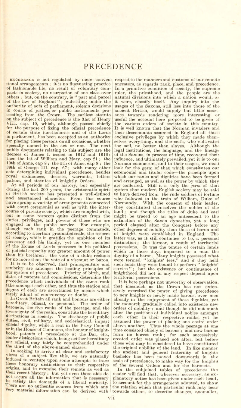 PRECEDENCE recedence is not regulated by mere conven tional arrangements ; it is no fluctuating practice of fashionable life, no result of voluntary com¬ pacts in society, no usurpation of one class over others ; but, on the contrary, is “ part and parcel of the law of England ” ; subsisting under the authority of acts of parliament, solemn decisions iD courts of justice, or public instruments pro¬ ceeding from the Crown. The earliest statute on the subject of precedence is the 31st of Henry VIII. cap. 10, whioh, although passed chiefly for the purpose of fixing the official precedence of certain state functionaries and of the Lords in parliament, has been accepted as an authority for placing these persons on all occasions, whether specially named in the act or not. The next public documents relating to this subject are the decrees of James I. issued in 1612 and 1616: then the 1st of William and Mary, cap 21 ; the 10th of Anne, cap 8 ; the 5th of Anne, cap 8 ; the 39th of George III. cap. 67 ; with many other acts determining individual precedence, besides royal ordinances, decrees, warrants, letters patent, and statutes of knightly Orders. At all periods of our history, but especially during the last 200 years, the aristocratic spirit of British society has presented a well-defined and ascertained character. From this source have sprung a variety of arrangements connected with court ceremonial as well as with the inter¬ course of private society, which are mingled with, but in some respects quite distinct from the duties, privileges, and powers of those who are engaged in the public service. For example, though each rank in the peerage commands, according to a certain graduated scale, the respect of society, while it gratifies the ambition of its possessor and his family, yet no one member of the House of Lords possesses in his political or judicial capacity any greater amount of power than his brethren ; the vote of a duke reckons for no more than the vote of a viscount or baron. It is to be observed, that primogeniture and seniority are amongst the leading principles of our system of precedence. Priority of birth, and dates of patents and commissions, determine the precedence which individuals of the same rank take amongst each other, and thus the station and degree of each are ascertained by means which rarely admit of controversy or doubt. In Great Britain all rank and honours are either hereditary, official, or personal. The order of baronets, the five ranks of the peerage, and the sovereignty of the realm, constitute the hereditary distinctions in society. The discharge of public • duties, civil, military, and ecclesiastical, impart official dignity, while a seat in the Privy Council or in the House of Commons, the honour of knight¬ hood, patents of precedence at the Bar, etc., confer distinctions which, being neither hereditary nor official, may fairly be comprehended under the third of the above-named classes. In seeking to arrive at clear and satisfactory views of a subject like this, we are naturally induced to venture upon some attempts to trace these honorary distinctions to their respective origins, and to examine their remote as well as their recent history ; but yet even these aids do not secure all the information that is necessary o satisfy the demands of a liberal curiosity. ; here are no authentic sources from which any very material information can be derived with respect to the manners and customs of our remot e ancestors, as regards rank, place, and precedence. In a primitive condition of society, the supreme ruler, the priesthood, and the people are the natural divisions into which a nation would, as it were, classify itself. Any inquiry into the usages of the Saxons, still less into those of the ancient British, would supply but little assist¬ ance towards rendering more interesting or useful the account here proposed to be given of the various orders of society in this country. It is well known that the Norman invaders and their descendants assumed in England all those exclusive privileges by which they made them¬ selves everything, and the serfs, who cultivated the soil, no better than slaves. Although the legal institutions, the language, and the lineage of the Saxons, in process of time, recovered their influence, and ultimately prevailed, yet it is to our Norman conquerors, and to their usages, we must look for the germ of that which constitutes our ceremonial and titular code—the principle upon which our ranks and dignities have been formed and arranged, as well as the power by which they are conferred. Still it is only the germ of that system that modern English society may be said to have derived from the rude soldiers of fortune who followed in the train of William, Duke of Normandy. With the consent of their leader, they constituted themselves the nobles of the land ; and though the titles of duke and earl might be traced to an age antecedent to the extinction of the Saxon dynasties, yet a long period elapsed after the Conquest before any other degrees of nobility than those of baron and of knight were established in England. Tho latter was, as it still continues to be, a personal distinction ; the former, a result of territorial possessions. It was the tenure of certain lands which in those days imparted to a man the dignity of a baron. Many knights possessed what were termed “ knights’ fees,” and if they held such lands they were bound to perform “ knights’ service ” ; but the existence or continuance of knighthood did not in any respect depend upon territorial possessions. It is here perhaps not unworthy of observation, that inasmuch as the Crown has not exten¬ sively exercised the power of giving precedence to new knights or newly made barons, over men already in the enjoyment of those dignities, yet the monarch gradually called into existence new orders of nobility ; and though he did not much alter the positions of individual nobles amongst each other in their respective ranks, yet he assumed the power of placing one entire order above another. Thus the whole peerage at one time consisted chiefly of barons ; and now barons form its lowest rank ; for each successively created order was placed not after, but before those who may be considered to have constituted the original nobility of the land. In like manner the ancient and general fraternity of knights bachelor has been moved downwards in the scale of precedence, to make way for the knights of the several Orders and for the baronets. In the subjoined tables of precedence the reader will find that, wherever necessary, an ex¬ planatory notice has been given under each head, to account for the arrangement adopted, to show the relation which that particular rank may bear towards others, to describe changes, anomalies, VH