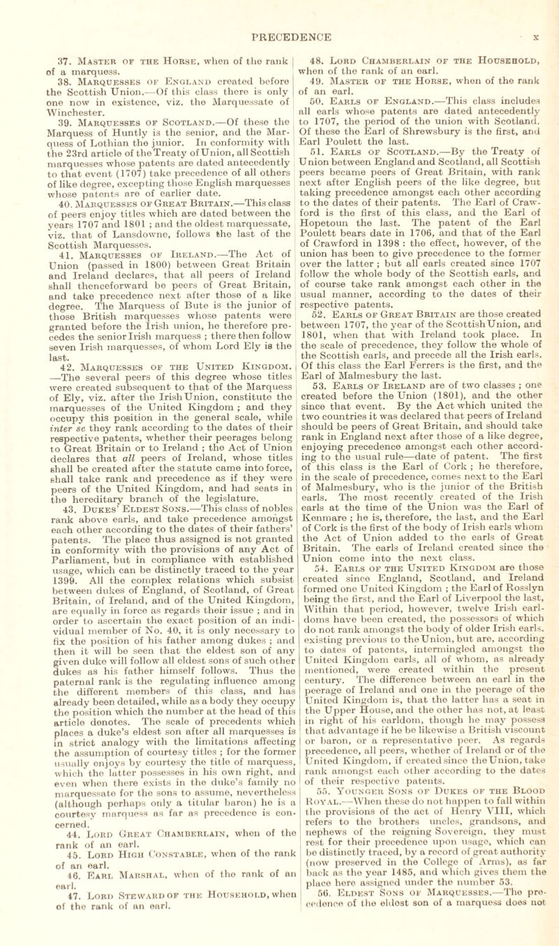 37. Master or the Horse, when of the rank of a marquess. 38. Marquesses of England created before j the Scottish Union.—Of this class there is only one now in existence, viz. the Marquessate of Winchester. 39. Marquesses of Scotland.—Of these the ( Marquess of Huntly is the senior, and the Mar¬ quess of Lothian the junior. In conformity with l the 23rd article of theTreaty ofUnion, all Scottish marquesses whose patents are dated antecedently to that event (1707) take precedence of all others of like degree, excepting those English marquesses whose patents are of earlier date. 40. Marquesses of Great Britain.—This class of peers enjoy titles which are dated between the years 1707 and 1801 ; and the oldest marquessate, viz. that of Lansdowne, follows the last of the Scottish Marquesses. '■ 41. Marquesses of Ireland.—The Act of j Union (passed in 1800) between Great Britain and Ireland declares, that all peers of Ireland shall thenceforward be peers of Great Britain, and take precedence next after those of a like degree. The Marquess of Bute is the junior of those British marquesses whose patents were [ granted before the Irish union, he therefore pre¬ cedes the senior Irish marquess ; there then follow seven Irish marquesses, of whom Lord Ely is the last. 42. Marquesses of the United Kingdom. —The several peers of this degree whose titles ! were created subsequent to that of the Marquess of Ely, viz. after the Irish Union, constitute the , marquesses of the United Kingdom ; and they I occupy this position in the general scale, while inter se they rank according to the dates of their respective patents, whether their peerages belong to Great Britain or to Ireland ; the Act of Union declares that all peers of Ireland, whose titles shall be created after the statute came into force, shall take rank and precedence as if they were peers of the United Kingdom, and had seats in the hereditary branch of the legislature. 43. Dukes’ Eldest Sons.—This class of nobles rank above earls, and take precedence amongst each other according to the dates of their fathers’ patents. The place thus assigned is not granted in conformity with the provisions of any Act of Parliament, but in compliance with established usage, which can be distinctly traced to the year 1399. All the complex relations which subsist between dukes of England, of Scotland, of Great Britain, of Ireland, and of the United Kingdom, are equally in force as regards their issue ; and in order to ascertain the exact position of an indi¬ vidual member of No. 40, it is only necessary to fix the position of his father among dukes ; and then it will be seen that the eldest son of any given duke will follow all eldest sons of such other dukes as his father himself follows. Thus the paternal rank is the regulating influence among the different members of this class, and has already been detailed, while as a body they occupy the position which the number at the head of this article denotes. The scale of precedents which places a duke’s eldest son after all marquesses is in strict analogy with the limitations affecting the assumption of courtesy titles ; for the former usually enjoys by courtesy the title of marquess, which the latter possesses in his own right, anil even when there exists in the duke’s family no marquessate for the sons to assume, nevertheless (although porhaps only a titular baron) he is a courtesy marquess as far as precedence is con¬ cerned. 44. Lord Great Chamberlain, when of the rank of an earl. 45. Lord High Constable, when of the rank of an earl. 46. Earl Marshal, when of the rank of an earl. 47. Lord Steward of the Household, when of the rank of an earl. 48. Lord Chamberlain of the Household, when of the rank of an earl. 49. Master of the Horse, when of the rank of an earl. 50. Earls of England.—This class includes all earls whose patents are dated antecedently to 1707, the period of the union with Scotland. Of these the Earl of Shrewsbury is the first, and Earl Poulett the last. 51. Earls of Scotland.—By the Treaty of Union between England and Scotland, all Scottish peers became peers of Great Britain, with rank next after English peers of the like degree, but taking precedence amongst each other according to the dates of their patents. The Earl of Craw¬ ford is the first of this class, and the Earl of Hopetoun the last. The patent of the Earl Poulett bears date in 1706, and that of the Earl of Crawford in 1398 : the effect, however, of the union has been to give precedence to the former over the latter ; but all earls created since 1707 follow the whole body of the Scottish earls, and of course take rank amongst each other in the usual manner, according to the dates of their respective patents. 52. Earls of Great Britain are those created between 1707, the year of the ScottishUnion, and 1801, when that with Ireland took place. In the scale of precedence, they follow the whole of the Scottish earls, and precede all the Irish earls. Of this class the Earl Ferrers is the first, and the Earl of Malmesbury the last. 53. Earls of Ireland are of two classes ; one created before the Union (1801), and the other since that event. By the Act which united the two countries it was declared that peers of Ireland should be peers of Great Britain, and should take rank in England next after those of a like degree, enjoying precedence amongst each other accord¬ ing to the usual rule—date of patent. The first of this class is the Earl of Cork ; he therefore, in the scale of precedence, comes next to the Earl of Malmesbury, who is the junior of the British earls. The most recently created of the Irish earls at the time of the Union was the Earl of Kenmare ; he is, therefore, the last, and the Earl of Cork is the first of the body of Irish earls whom the Act of Union added to the earls of Great Britain. The earls of Ireland created since the Union come into the next class. 54. Earls of the United Kingdom are those created since England, Scotland, and Ireland formed one United Kingdom ; the Earl of Rosslyn being the first, and the Earl of Liverpool the last, Within that period, however, twelve Irish earl¬ doms have been created, the possessors of which do not rank amongst the body of older Irish earls, existing previous to theUnion, but are, according to dates of patents, intermingled amongst the United Kingdom earls, all of whom, as already mentioned, were created within the present century. The difference between an earl in the peerage of Ireland and one in the peerage of the United Kingdom is, that the latter lias a seat in the Upper House, and the other has not, at least in right of his earldom, though he may possess that advantage if he be likewise a British viscount j or baron, or a representative peer. As regards precedence, all peers, whether of Ireland or of the I United Kingdom, if createdsince theUnion, take I rank amongst each other according to the dates ! of their respective patents. 55. Younger Sons of Dukes of the Blood Royal.—When these do not happen to fall within the provisions of the act of Henry VIII, which refers to the brothers uncles, grandsons, and nephews of the reigning Sovereign, they must rest for their precedence upon usage, which can be distinctly traced, by a record of great authority (now preserved in the College of Arms), as far back as the year 1485, and which gives them the place here assigned under the number 53. 56. Eldest Sons of Marquesses.—The pre¬ cedence of the eldost son of a marquess does not