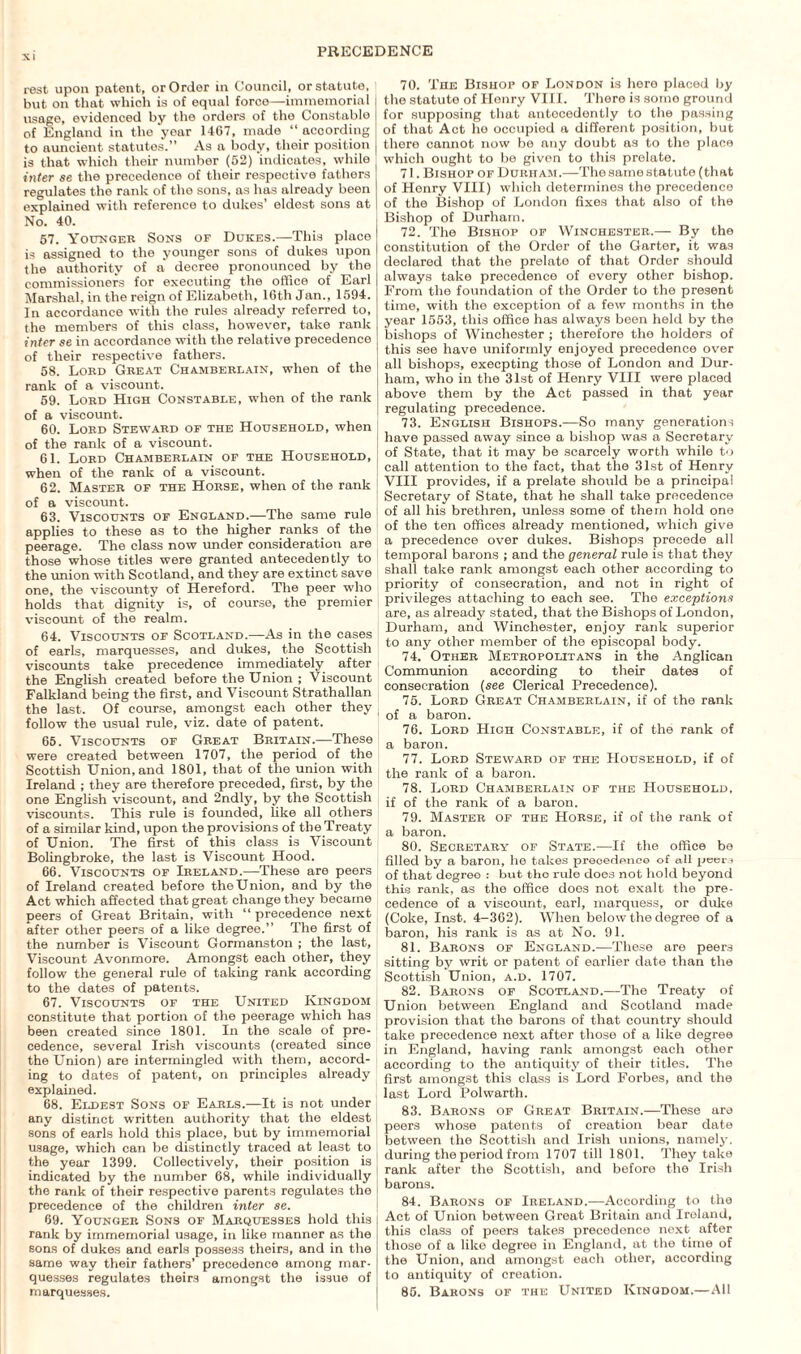 rest upon patent, or Order in Council, or statute, > but on that which is of equal force—immemorial usage, evidenced by the orders of the Constable of England in the year 1467, made “ according to auncient statutes.” As a body, their position is that which their number (52) indicates, while inter se the precedence of their respective fathers regulates the rank of the sons, as has already been explained with reference to dukes’ eldest sons at No. 40. 57. Younger Sons of Dukes.—This place is assigned to the younger sons of dukes upon the authority of a' decree pronounced by the commissioners for executing the office of Earl Marshal, in the reign of Elizabeth, 16th Jan., 1594. In accordance with the rules already referred to, the members of this class, however, take rank inter se in accordance with the relative precedence of their respective fathers. 58. Lord Great Chamberlain, when of the rank of a viscount. 59. Lord High Constable, when of the rank of a viscount. 60. Lord Steward of the Household, when | of the rank of a viscount. 61. Lord Chamberlain of the Household, ( when of the rank of a viscount. [ 62. Master of the Horse, when of the rank of a viscount. 63. Viscounts of England.—The same rule applies to these as to the higher ranks of the peerage. The class now under consideration are those whose titles were granted antecedently to the union with Scotland, and they are extinct save one, the viscounty of Hereford. The peer who holds that dignity is, of course, the premier viscount of the realm. 64. Viscounts of Scotland.—As in the cases of earls, marquesses, and dukes, the Scottish viscounts take precedence immediately after the English created before the Union ; Viscount Falkland being the first, and Viscount Strathallan the last. Of course, amongst each other they follow the usual rule, viz. date of patent. 65. Viscounts of Great Britain.—These were created between 1707, the period of the Scottish Union, and 1801, that of the union with Ireland ; they are therefore preceded, first, by the one English viscount, and 2ndly, by the Scottish viscounts. This rule is founded, Like all others of a similar kind, upon the provisions of the Treaty of Union. The first of this class is Viscount Bolingbroke, the last is Viscount Hood. 66. Viscounts of Ireland.—These are peers of Ireland created before the Union, and by the Act which affected that great change they became peers of Great Britain, with “ precedence next after other peers of a like degree.” The first of the number is Viscount Gormanston ; the last, Viscount Avonmore. Amongst each other, they follow the general rule of taking rank according to the dates of patents. 67. Viscounts of the United Kingdom constitute that portion of the peerage which has been created since 1801. In the scale of pre¬ cedence, several Irish viscounts (created since the Union) are intermingled with them, accord¬ ing to dates of patent, on principles already explained. 68. Eldest Sons of Earls.—It is not under any distinct written authority that the eldest sons of earls hold this place, but by immemorial usage, which can be distinctly traced at least to the year 1399. Collectively, their position is indicated by the number 68, while individually the rank of their respective parents regulates the precedence of the children inter se. 69. Younger Sons of Marquesses hold this rank by immemorial usage, in like manner as the sons of dukes and earls possess theirs, and in the same way their fathers’ precedence among mar¬ quesses regulates theirs amongst the issue of marquesses. 70. The Bishop of London is here placed by the statute of Henry VIII. There is some ground for supposing that antecedently to the passing of that Act ho occupied a different position, but there cannot now be any doubt as to the place which ought to be given to this prelate. 71. Bishop of Durham.—The same statute (that of Henry VIII) which determines the precedence of the Bishop of London fixes that also of the Bishop of Durham. 72. The Bishop of Winchester.— By the constitution of the Order of the Garter, it was declared that the prelate of that Order should always take precedence of every other bishop. From the foundation of the Order to the present time, with the exception of a few months in the year 1553, this office has always been held by the bishops of Winchester ; therefore the holders of this see have uniformly enjoyed precedence over all bishops, execpting those of London and Dur¬ ham, who in the 31st of Henry VIII were placed above them by the Act passed in that year regulating precedence. 73. English Bishops.—So many generations have passed away since a bishop was a Secretary of State, that it may be scarcely worth while to call attention to the fact, that the 31st of Henry VIII provides, if a prelate should be a principal Secretary of State, that he shall take precedence of all his brethren, unless some of them hold one of the ten offices already mentioned, which give a precedence over dukes. Bishops precede all temporal barons ; and the general rule is that they shall take rank amongst each other according to priority of consecration, and not in right of privileges attaching to each see. The exceptions are, as already stated, that the Bishops of London, Durham, and Winchester, enjoy rank superior to any other member of the episcopal body. 74. Other Metropolitans in the Anglican Communion according to their dates of consecration (see Clerical Precedence). 75. Lord Great Chamberlain, if of the rank of a baron. 76. Lord High Constable, if of the rank of a baron. 77. Lord Steward of the Household, if of the rank of a baron. 78. Lord Chamberlain of the Household, if of the rank of a baron. 79. Master of the Horse, if of the rank of a baron. 80. Secretary of State.—If the office bo filled by a baron, he takes precedence of all peer i of that degree : but tho rule does not hold beyond this rank, as the office does not exalt the pre¬ cedence of a viscount, earl, marquess, or duke (Coke, Inst. 4-362). When below the degree of a baron, his rank is as at No. 91. 81. Barons of England.—These are peers sitting by writ or patent of earlier date than the Scottish Union, a.d. 1707. 82. Barons of Scotland.—The Treaty of Union between England and Scotland made provision that the barons of that country should take precedence next after those of a like degree in England, having rank amongst each other according to the antiquity of their titles. The first amongst this class is Lord Forbes, and the last Lord Polwarth. 83. Barons of Great Britain.—These are peers whose patents of creation bear date between the Scottish and Irish unions, namely, during the period from 1707 till 1801. They take rank after the Scottish, and before the Irish barons. 84. Barons of Ireland.—According to the Act of Union between Great Britain and Ireland, this class of peers takes precedence next after those of a like degree in England, at the time of the Union, and amongst each other, according to antiquity of creation. 85. Barons of the United Kingdom.—All