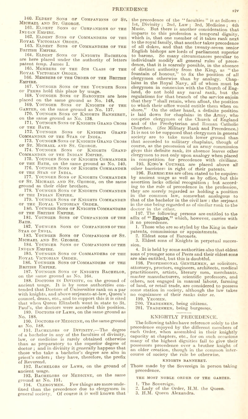 160. Eldest Sons or Companions of St. Michael and St. George. 161. Eldest Sons of Companions of the Indian Empire. 162. Eldest Sons of Commanders of the Royal Victorian Order. 163. Eldest Sons of Commanders of the British Empire. 164. Eldest Sons of Knights Bachelor are here placed under the authority of letters patent temp. James I. 165. Members of the 6th Class of the Royal Victorian Order. 166. Members of the Order of the British Empire. 167. Younger Sons of the Younger Sons of Peers hold this place by usage. 168. Younger Sons of Baronets are here placed on the same ground as No. 148. 169. Younger Sons of Knights of the Garter, on the same ground as No. 137. 170. Younger Sons of Knights Banneret, on the same ground as No. 138. 171. Younger Sons of Knights Grand Cross of the Bath. 172. Younger Sons of Knights Grand Commander of the Star of India. 173. Younger Sons of Knights Grand Cross of St. Michael and St. George. 174. Younger Sons of Knights Grand Commander of the Indian Empire. 176. Younger Sons of Knights Commander of the Bath, on the same ground as No. 140. 176. Younger Sons of Knights Commander of the Star of India. 177. Younger Sons of Knights Commander of St. Michael and St. George, on the same ground as their elder brothers. 178. Younger Sons of Knights Commander of the Indian Empire. 179. Younger Sons of Knights Commander of the Royal Victorian Order. 180. Younger Sons of Knights Commanders of the British Empire. 181. Younger Sons of Companions of the Bath. 182. Younger Sons of Companions of the Star of India. 183. Younger Sons of Companions of St. Michael and St. George. 184. Younger Sons of Companions of the Indian Empire. 185. Younger Sons of Commanders of the Royal Victorian Order. 186. Younger Sons of Commanders of the British Empire. 187. Younger Sons of Knights Bachelor, on the same ground as No. 164. 188. Doctors in Divinity, on the ground of ancient usage. It is by some authorities con¬ tended that Doctors of Universities rank on a par with knights, and above serjeants-at-law, Queen’s counsel, deans, etc., and to support this it is cited that when Queen Elizabeth went in state to St. Paul’s, the doctors were accorded this position. 189. Doctors of Laws, on the same ground as No. 188. 190. Doctors of Medicine, on the same ground as No. 188. 191. Bachelors of Divinity.—The degree of a bachelor in any of the faculties of divinity, law, or medicine is rarely obtained otherwise than as preparatory to the superior degree of doctor ; and in divinity it generally happens that those who take a bachelor’s degree are also in priest’s orders ; they have, therefore, the prefix of Reverend. 192. Bachelors of Laws, on the ground of ancient usage. 193. Bachelors of Medicine, on the same ground as No. 191. 194. Clergymen. Few things are more unde¬ fined than the precedence due to clergymen in general society. Of course it is well known that | the precedence of the “ faculties ” is as follows : 1st, Divinity ; 2nd, Law ; 3rd, Medicine ; 4th Music. But there is another consideration that imparts to this profession a temporal dignity, which is, that one member of it takes rank next to the royal family, that another takes precedence of all dukes, and that the twenty-seven senior English bishops are lords of parliament superior | to barons. So many circumstances peculiar to individuals modify all general rules of prece¬ dence, that it is scarcely possible, in the absence of distinct authority from the King, as “ the i fountain of honour,” to fix the position of all i clergymen otherwise than by analogy. Chap¬ lains in the Royal Navy, all of whom must be clergymen in connexion with the Church of Eng- i land, do not hold any naval rank, but the regulations for that branch of the service enjoin that they “ shall retain, when afloat, the position j to which their office would entitle them when on j shore.” On the other hand, a definite position \ is laid down for chaplains in the Army, who S comprise clergymen of the Church of England and of the Presbyterian and Roman Catholic . Churches. (See Military Rank and Precedence.) | It is not to be supposed that clergymen in general J society are to take much lower ground than 1 that accorded to military chaplains, though of course, as the possession of an army commission gives this definite rank, its absence leaves other j clergymen to rest only upon analogy when placed J in competition for precedence with civilians. 195. King’s Counsel are placed above all other barristers in right of their patents. 196. Barris'j ers are often stated to be esquires by ancient usage as well as by office, but this assertion lacks official recognition ; but accord¬ ing to the rule of precedence in the profession, they are merely regarded as holding a position in the common law, somewhat analogous to that of the bachelor in the civil law : the serjeant in the one being regarded as of similar rank to the doctor in the other. 197. The following persons are entitled to the affix of “ Esquire,” which, however, carries with it no precedence. 1. Those who are so styled by the King in their patents, commissions or appointments. 2. Eldest sons of Baronets. 3. Eldest sons of Knights in perpetual succes¬ sion. 4. It is held by some authorities also that eldest sons of younger sons of Peers and their eldest sons are also entitled, but this is doubtful. 198. Professional Gentlemen, as solicitors, attorneys, proctors, engineers, architects, medical practitioners, artists, literary men, merchants, master manufacturers, scientific professors, and others, not engaged in manual labour, farming of land, or retail trade, are considered to possess some station in society, although the law takes no cognizance of their ranks inter se. 199. Yeomen. 200. Tradesmen, being citizens. 201. Tradesmen, being burgesses. KNIGHTLY PRECEDENCE. The following tables have reference solely to the precedence enjoyed by the different members of each Order, when assembled in their knightly capacity at chapters, etc., for on such occasions many of the highest dignities fail to give their possessors precedence over a brother knight of an older creation, though in the common inter¬ course of society the rule be otherwise. knights banneret. Those made by the Sovereign in person taking precedence. the most noble order of the garter. 1. The Sovereign. 2. Lady of the Order, H.M. the Queen. 3. H.M. Queen Alexandra.