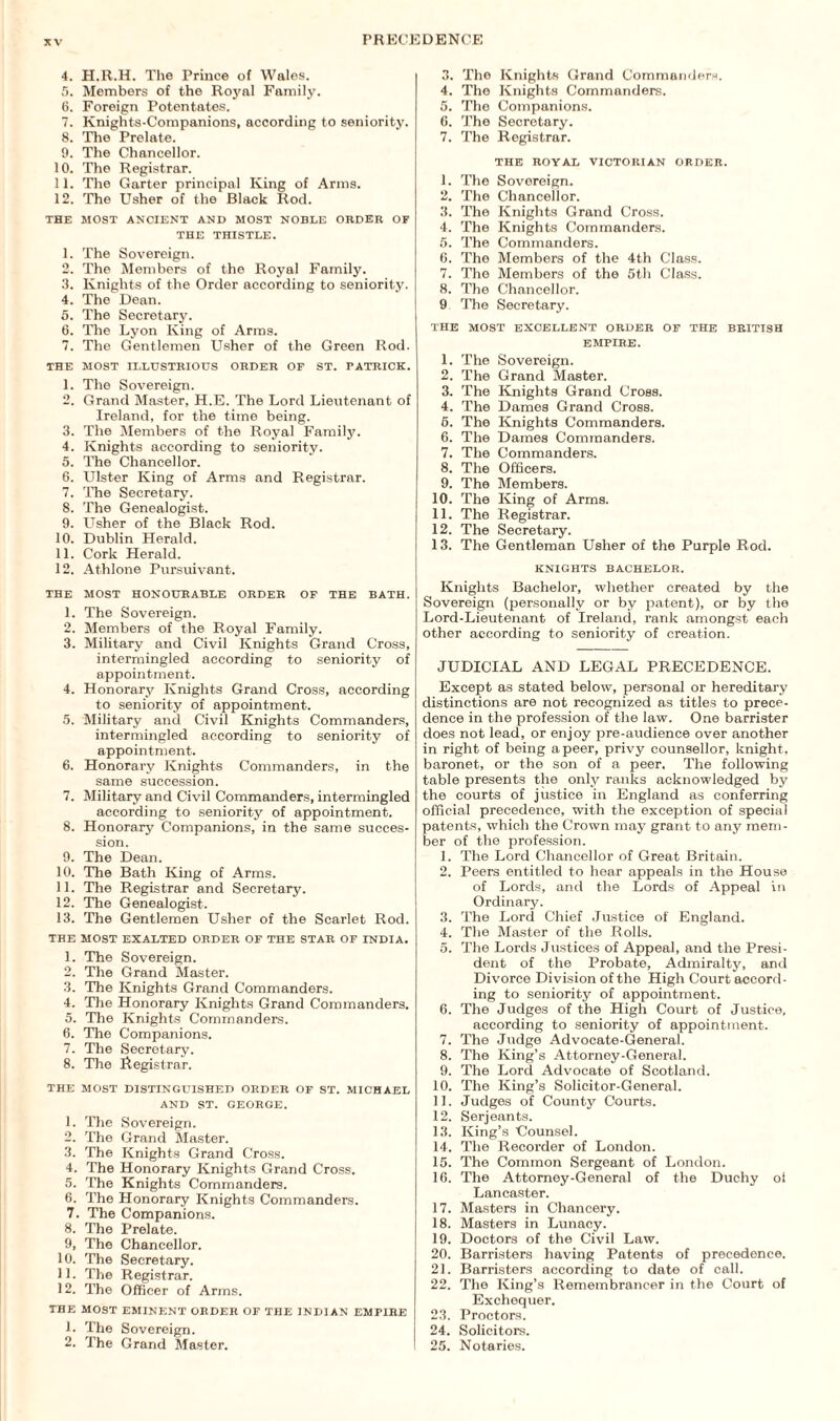 4. H.R.H. The Prince of Wales. 5. Members of the Royal Family. 6. Foreign Potentates. 7. Knights-Companions, according to seniority. 8. The Prelate. 9. The Chancellor. 10. The Registrar. 11. The Garter principal King of Arms. 12. The Usher of the Black Rod. THE MOST ANCIENT AND MOST NOBLE ORDER OF THE THISTLE. 1. The Sovereign. 2. The Members of the Royal Family. 3. Knights of the Order according to seniority. 4. The Dean. 5. The Secretary. 6. The Lyon King of Arms. 7. The Gentlemen Usher of the Green Rod. THE MOST ILLUSTRIOUS ORDER OF ST. PATRICK. 1. The Sovereign. 2. Grand Master, H.E. The Lord Lieutenant of Ireland, for the time being. 3. The Members of the Royal Family. 4. Knights according to seniority. 5. The Chancellor. 6. Ulster King of Arms and Registrar. 7. The Secretary. 8. The Genealogist. 9. Usher of the Black Rod. 10. Dublin Herald. 11. Cork Herald. 12. Athlone Pursuivant. THE MOST HONOURABLE ORDER OF THE BATH. 1. The Sovereign. 2. Members of the Royal Family. 3. Military and Civil Knights Grand Cross, intermingled according to seniority of appointment. 4. Honorary Knights Grand Cross, according to seniority of appointment. 5. Military and Civil Knights Commanders, intermingled according to seniority of appointment. 6. Honorary Knights Commanders, in the same succession. 7. Military and Civil Commanders, intermingled according to seniority of appointment. 8. Honorary Companions, in the same succes¬ sion. 9. The Dean. 10. The Bath King of Arms. 11. The Registrar and Secretary. 12. The Genealogist. 13. The Gentlemen Usher of the Scarlet Rod. THE MOST EXALTED ORDER OF THE STAR OF INDIA. 1. The Sovereign. 2. The Grand Master. 3. The Knights Grand Commanders. 4. The Honorary Knights Grand Commanders. 5. The Knights Commanders. 6. The Companions. 7. The Secretary. 8. The Registrar. THE MOST DISTINGUISHED ORDER OF ST. MICHAEL AND ST. GEORGE. 1. The Sovereign. 2. The Grand Master. 3. The Knights Grand Cross. 4. The Honorary Knights Grand Cross. 5. The Knights Commanders. 6. The Honorary Knights Commanders. 7. The Companions. 8. The Prelate. 9. The Chancellor. 10. The Secretary. 11. The Registrar. 12. The Officer of Arms. THE MOST EMINENT ORDER OF THE INDIAN EMPIRE 1. The Sovereign. 2. The Grand Master. 3. The Knights Grand Commanders. 4. The Knights Commanders. 5. The Companions. 0. The Secretary. 7. The Registrar. THE ROYAL VICTORIAN ORDER. 1. The Sovereign. 2. The Chancellor. 3. The Knights Grand Cross. 4. The Knights Commanders. 5. The Commanders. 6. The Members of the 4th Class. 7. The Members of the 5th Class. 8. The Chancellor. 9 The Secretary. THE MOST EXCELLENT ORDER OF THE BRITISH EMPIRE. 1. The Sovereign. 2. The Grand Master. 3. The Knights Grand Cross. 4. The Dames Grand Cross. 5. The Knights Commanders. 6. The Dames Commanders. 7. The Commanders. 8. The Officers. 9. The Members. 10. The King of Arms. 11. The Registrar. 12. The Secretary. 13. The Gentleman Usher of the Purple Rod. KNIGHTS BACHELOR. Knights Bachelor, whether created by the Sovereign (personally or by patent), or by the Lord-Lieutenant of Ireland, rank amongst each other according to seniority of creation. JUDICIAL AND LEGAL PRECEDENCE. Except as stated below, personal or hereditary distinctions are not recognized as titles to prece¬ dence in the profession of the law. One barrister does not lead, or enjoy pre-audience over another in right of being a peer, privy counsellor, knight, baronet, or the son of a peer. The following table presents the only ranks acknowledged by the courts of justice in England as conferring official precedence, with the exception of special patents, which the Crown may grant to any mem¬ ber of the profession. 1. The Lord Chancellor of Great Britain. 2. Peers entitled to hear appeals in the House of Lords, and the Lords of Appeal in Ordinary. 3. The Lord Chief Justice of England. 4. The Master of the Rolls. 5. The Lords Justices of Appeal, and the Presi¬ dent of the Probate, Admiralty, and Divorce Division of the High Court accord¬ ing to seniority of appointment. 6. The Judges of the High Court of Justice, according to seniority of appointment. 7. The Judge Advocate-General. 8. The King’s Attorney-General. 9. The Lord Advocate of Scotland. 10. The King’s Solicitor-General. 11. Judges of County Courts. 12. Serjeants. 13. King’s Uounsel. 14. The Recorder of London. 15. The Common Sergeant of London. 16. The Attorney-General of the Duchy ol Lancaster. 17. Masters in Chancery. 18. Masters in Lunacy. 19. Doctors of the Civil Law. 20. Barristers having Patents of precedence. 21. Barristers according to date of call. 22. The King’s Remembrancer in the Court of Exchequer. 23. Proctors. 24. Solicitors. 25. Notaries.