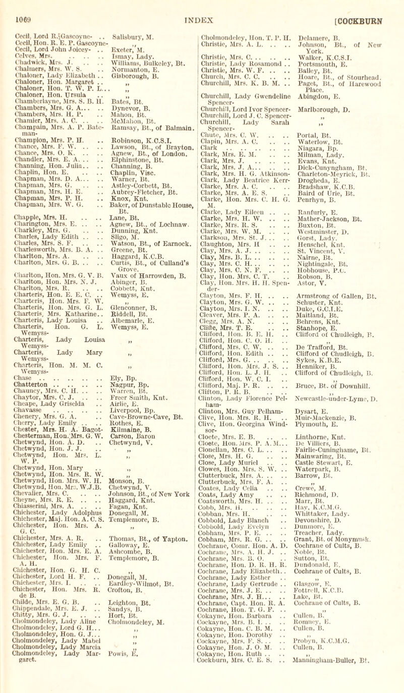 [COCKBURN Cecil, Lord R.IGascoyuc- .. Cecil, Hon. R. E. P. Gascoyne Cecil, Lord John Joicev- .. Celves, Mrs. . Chadwick, Mrs. J. Chalmers, Mrs. W. S. Chaloner, Lady Elizabeth .. Chnloner, Hon. Margaret .. Chaloner, Hon. T. W. P. L.. Chaloner, Hon. Ursula Chamberlayne, Mrs. S. B. H. Chambers, Mrs. G. A. Chambers, Mrs. H. P. Chamier, Mrs. A. C. Champain, Mrs. A. P. Bate¬ man- Champion, Mrs. P. H. Chance, Mrs. P. \V. Chance, Mrs. 0. K. Chandler, Mrs. E. A. Channing, Hon. Julia.. Chaplin, Hon. E. Chapman, Mrs. D. A. Chapman, Mrs. G. Chapman, Mrs. H. E. Chapman, Mrs. P. H. Chapman, Mrs. W. G. Chappie, Mrs. H. Charington, Mrs. E. Charkley, Mrs. G. Charles, Lady Edith Charles, Mrs. S. F. Charlesworth, Mrs. B. A. Charlton, Mrs. A. Charlton, Mrs. G. B. Charlton, Hon. Mrs. G. V. B. Charlton, Hon. Mrs. X. J. Charlton, Mrs. R. Charteris, Hon. E. E. C. Chartcris, Hon. Mrs. F. W. Charteris, Hon. Mrs. G. L. Charteris, Mrs. Katharine.. Charteris, Lady Louisa Charteris, Hon. G. L. Wemyss- Charteris, Lady Louisa Wemyss- Charteris, Lady Mary Wemyss- Charteris, Hon. M. M. C. Wemyss- Chase. Chatterton. Chauncy, Mrs. C. H. Chaytor, Mrs. C. J. Cheape, Lady Griselda Chavasse . Chenery, Mrs. G. A. Cherry, Lady Emily Chester, Mrs. H. A. Bagot- Chesterman, Hon.;Mrs. G. W. Chetwynd, Hon. A. D. Chetwynd, Hon. J. J. Chetwynd, Hon. Mrs. L. W. P. Chetwynd, Hon. Mary Chetwynd, Hon. Mrs. R. W. Chetwynd, Hon. Mrs. W. H. Chetwynd, Hon. Mrs. W.J.B. Chevalier, Airs. C. Cheyne, Mrs. R. E. Chiasserini, Airs. A. Chichester, Lady Adolphus Chichester, Maj. Hon. A. C. S. Chichester, Hon. Mrs. A. G. C. Chichester, Mrs. A. R. Chichester, Lady Emily .. Chichester, Hon. Mrs. E. A. Chichester, Hon. Airs. F. A. II. Chichester, Hon. G. H. C. Chichester, Lord H. F. .. Chichester, Airs. I. Chichester, Hon. Airs. R. de B. Childe, Airs. E. G. B. Chippendale, Airs. E. J. .. Chitty, Mrs. G. J. Cholmondeley, Lady Aline Cholmondeley, Lord G. H... Cholmondeley, Hon. G. J... Cholmondeley, Lady Alabel Cholmondeley, Lady Alarcia Cholmondeley, Lady Alar- garct. Salisbury, M. Exeter, AI. Ismay, Lady. Williams, Bulkoley, Bt. Xormanton, E. Gisborough, B. • II Bates, Bt. Dynevor, B. Mahon, Bt. AIcAIahon, Bt. Ramsay, Bt., of Balmain. Robinson, K.C.S.I. Lawson, Bt., of Brayton. Agnew, Bt., of London. Elphinstone, Bt. Channing, B. Chaplin, Vise. Warner, Bt. Astley-Corbett, Bt. Aubrey-Fletcher, Bt. Knox, Knt. Baker, of Dunstable House, Bt. Lane, Bt. Agnew, Bt.. of Lochnaw. Dunning, Knt. Sligo, M. Watson, Bt., of Earnock. Greene, Bt. Haggard, K.C.B. Curtis, Bt., of Culland’s Grove. Vaux of Harrowden, B. Abinger, B. Cobbett, Knt. Wemyss, E. Glenconner, B. Riddell, Bt. Albemarle, E. Wemyss, E. H ft II Ely, Bp. Nagpur, Bp. Warren, Bt. Freer Smith, Knt. Airlie, E. Liverpool, Bp. Cave-Browne-Cave, Bt. Rothes, E. Kilmaine, B. Carson, Baron Chetwynd, V. H Monson, B. Chetwynd, V. Johnson, Bt., of New York Haggard. Knt. Fagan, Knt. Donegall, M. Templemore, B. Thomas, Bt., of Yapton. Galloway, E. Ashcombe, B. Templemore, B. Donegall, AI. Eardley-Wilmot, Bt. Croftou, B. Leighton, Bt. Sandys, B. Hort, Bt. Cholmondeley, AI. ,, If l’owis, E, Cholmondeley, Hon. T. P. U. Christie, Mrs. A. L. Christie, Airs. 0. Christie, Lady Rosamond .. Christie, Mrs. W. F. Church, Airs. C. C. Churchill, Mrs. K. B. M. .. Churchill, Lady Gwendeline Spenccr- Churclull, Lord Ivor Spencer- Churchill, Lord J. C. Spencer- Churchill, Lady Sarah Spencer- Chute, Airs. C. W. Clapin, Mrs. A. C. Clark . Clark, Mrs. E. AI. Clark, Mrs. J. Clark, Airs. J. A. Clark, Airs. H. G. Atkinson- Clark, Lady Beatrice Kerr- Clarke, Airs. A. C. Clarke, Airs. A. E. S. Clarke, Hon. Airs. C. H. G. AI. Clarke, Lady Eileen Clarke, Airs. H. W. Clarke, Airs. R. 8. Clarke, Mrs. W. AI. Clarkson, Airs. St. J. Claughton, Airs. H Clay, Airs. A. J. Clay, Airs. B. L. Clay, Airs. C. H. Clay, Airs. C. N. F. Clay, Hon. Airs. C. T. Clay, Hon. Airs. H. H. Spcn- der- Clayton, Airs. F. II. Clayton, Mrs. G. W. Clayton, Airs. I. N. Cleaver, Airs. P. A. Clegg, Airs. A. N. Cli9e, Airs. T. E. Cliiford, Hon. B. E. H. . . Clifford, Hon. C. O. II. Clifford, Mrs. C. W. Clifford, Hon. Edith .. Clifford, Airs. G. Clifford, Hon. Airs. J. S. . . Clifford, Hon. L. J. H. Clifford, Hon. W. C. I. Clifford, Alaj. P. R. Clifton, P. R. B. Clinton, Lady Florence Pel- ham- Clinton, Airs. Guy Pelliam- Clive, Hon. Airs. R. H. Clive, Hon. Georgina Wind- sor- Cloete, Airs. E. B. Cloete, Hon. Airs. P. A.M... Clonellan, Airs. C. L. Close, Airs. H. G. Close, Lady Muriel Clowes, Hon. Airs. S. W. .. Clutterbuck, Airs. A. Clutterbuck, Airs. F. A. Coates, Lady Celia Coats, Lady Amy Coatsworth, Mrs. H. Cobb, Airs. H. Cobban, Mrs. II. Cobbold, Lady Blanch Cobbokl, Lady Evelyn Cobham, Mrs. P. E. Cobham, Airs. R. G. Cochrane, Comr. Hon. A. D. Cochrane, Airs. A. II. J. .. Cochrane, Airs. B. O. Cochrane, Hon. D. R. H. R. Cochrane, Lady Elizabeth.. Coclu-ane, Lady Esther Cochrane, Lady Gertrude .. Cochrane, Airs. J. E. Cochrane, Airs. J. H. Cochrane, Capt. Hon. R. A. Cochrane, Hon. T. G. F. .. Cokayne, Hon. Barbara .. Cockayne, Mrs. B. I. Cokayne, Hon. C. B. AI. .. Cokayne, Hon. Dorothy .. Cockayne, Airs. F. S. Cokayne, Hon. J. O. M. Cokayne, Hon. Ruth Cockburn, Airs. C. E. 8. .. Dclamere, II. Johnson, Bt., of New York. Walker, K.C.S.I. Portsmouth, E. Bailey, Bt. Hoare, Bt., of Stourhead. Paget, Bt., of ilarewood Place. Abingdon, E. Marlborough, D. Portal, Bt. Waterlow, Bt. Niagara, Bp. Alilman, Lady. Evans, Knt. Dick-Cunyngham, Bt. Charleton-Meyrick, Bt. Drogheda, E. Bradshaw, K.C.B. Baird of Urie, Bt. Penrhyn, B. Ranfurly, E. Alather-Jackson, Bt. Buxton, Bt. Westminster, 1). Gorst, Lady. Henschel, Knt. St. Vincent, V. Nairne, Bt. Nightingale, Bt. Hobhouse, P.c. Robson, B. Astor, V. Armstrong of Gallon, Bt. Schuster, Knt. Duke, G.C.I.E. Alaitland, Bt. Behrens, Knt. Stanhope, E. Cliiford of Chudleigh, B. De Trafford, Bt. Clifford of Chudleigh, B. Sykes, K.B.E. Henniker, B. Clifford of Chudleigh, B. Bruce, Bt. of Downhill. II Newcastle-under-Lyme, D. Dysart, E. Aluir-AIackenzie, B. Plymouth, E. Linthorne, Knt. De Villiers, B. Fairlie-Cuninghame, Bt. Alain waring, Bt. Castle Stewart, E. Waterpark, B. Barrow, Bt. II Crewe, AI. Richmond, D. Marr, Bt. Hav, K.C.M.G. Whittaker, Lady. Devonshire, D. Dumnore, E. Treacher, Lady. Grant, Bt. of Alonymusk. Cochrane of Cults, B. Noble, Bt. Sutton, Bt. Dundonald, E. Cochrane of Cults, B. Glasgow, K. Fottrell, K.C.B. Lake, Bt. Cochrane of Cults, B. Cullen, B. Romney, E. Cullen, B. Probyn, K.C.M.G. Cullen, B. Alanulngham-Buller, Bt.